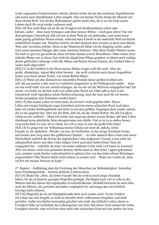 in die sogenannte Freiheitsschule schickt, absolut nichts als nur das nackteste, begriffsloseste
und somit auch allerdümmste Leben mitgibt. Also ein barstes Nichts bringt der Mensch auf
diese elende Welt! Von all den Weltschätzen gehört nichts ihm, da er sie am Ende seines
Lebens doch für ewig wieder verlassen muß.
[026,10] Was wohl hätte ich da für die Ewigkeit mit herübernehmen sollen oder
können, außer – ohne mein Verlangen und ohne meinen Willen – mich ganz allein! Nur mit
dem geringen Unterschied, daß ich nun in diese Welt als ein denkendes, und somit etwas
mehr geistig gebildetes Wesen eintrat, während mein Eintritt in die materielle Welt ein höchst
unbehilflich elender war. Welchen Eintritt ich aber dennoch dem zweiten in diese unweltliche
Welt sehr vorziehen möchte. Denn in der Materiewelt fühlte ich als Säugling nichts, außer
etwa einen stummen Hunger oder einen stummen Schmerz. Aber diese beiden Martern waren
für mich so gut wie gar nicht da, denn ich hatte damals ja kein Bewußtsein. Hätte meine arme
irdische Mutter mir in dieser Zeit nicht die kärglichste Pflege gegeben, so hätten mich zufolge
deiner göttlichen Liebsorge wohl alle Mäuse und Ratten fressen können; die Gottheit hätte es
sicher nicht abgewehrt!
[026,11] Ja die Gottheit in der Brust meiner Mutter sorgte wohl für mich. Aber die
große, allmächtige, irgend über allen Sternen – die weiß vielleicht noch diesen Augenblick
nichts von einem armen Teufel, von einem Robert Blum!
[026,12] Wenn ich aber dennoch ein miserables Produkt dieser großen Gottheit sein
soll, die aus purster Liebe mich so reichlichst ausgestattet in die Prüfungswelt sandte, – kann
sie nun wohl mehr von mir zurückverlangen, als sie mir auf die Weltreise mitgegeben hat? Ich
meine, wo nichts ist, da hört wohl von selbst jedes Recht auf. Oder gibt es hier in der
Geisterwelt wohl irgendeine solche Rechtsverfassung, nach der man auch für ein barstes
Nichts jemandem zum Schuldner werden kann?
[026,13] Das nackte Leben ist nicht mein, da ich mir's nicht gegeben habe. Dieses
Leben mit einiger Intelligenz sogar bereichert und mit einem schlechten Rock noch dazu,
habe ich wieder hierhergebracht und stelle es mit dem größten Vergnügen dem wieder zurück,
der es mir gegeben hat. Aber mit der Bitte, daß ich, als der elende Robert, für alle Ewigkeit
völlig zu sein aufhöre! – Denn ich ersehe nun sogar aus deinen weisen Reden, daß dem Leben
überhaupt keine glückliche Seite abzugewinnen sein dürfte. Und so ist es ja endlos besser,
ewig nicht mehr zu sein, als so elend, wie ich es stets zu sein die große Ehre hatte!
[026,14] Es ginge mir zur Vollendung meines Glücks nur noch ab, daß du, lieber
Freund, zu mir sprächest: ,Weiche von mir, du Verfluchter, in das ewige Zornfeuer Gottes
und brenne dort ewig unter den gräßlichsten Qualen‘ – so wäre dadurch dem Leben und seiner
Herrlichkeit wahrlich die Krone der urgöttlichen Liebe aufgesetzt! Freund, wenn solch ein
unbegreiflich hartes und aller Liebe lediges Urteil auch dein liebevollster Vater dir
eingegeben hat – wahrlich, da wäre von seiner endlosen Liebe nicht viel Gutes zu erwarten!
Aber ich meine, solch eine grausame Sentenz dürfte kaum je über deine Lippen gekommen
sein, sondern wurde höchst wahrscheinlich in späterer Zeit von den liebevollsten Römlingen
eingeschoben? Das Warum dürfte nicht schwer zu erraten sein! – Rede nun wieder du, denn
ich bin mit meiner Antwort zu Ende.“

27. Kapitel – Aufklärung aber die Erziehung des Menschen zur Selbständigkeit. Scheinbar
harte Erziehungsschule – höchste göttliche Liebeweisheit.
[027,01] Rede Ich: „Höre, du lieber Freund! Mit dir wird es noch einige Anstände
haben, bis du zu klareren geistigen Begriffen gelangst. Du hängst noch viel zu sehr an der
Materie und den daraus hervorgehenden Erscheinlichkeiten. Deshalb beurteilst du auch alles
nach der Materie, die gerichtet und daher vergänglich ist, und magst das rein Göttlich-
Geistige nicht erfassen.
[027,02] Begreifst du als ein Hauptphilosoph denn noch immer nicht: So die Gottheit
ein Leben aus sich freigibt, so muß sie dasselbe doch vollkommen freigeben, und nicht
gerichtet. Außer was höchst notwendig gerichtet sein muß: das leibliche Leben, damit es
Festigkeit habe zur Aufnahme des Lebensgeistes aus Gott. Hat dieser Geist einmal die rechte
Festigkeit erreicht, oder will Gott einen noch sehr schwachen Geist auf eine andere Art zum
 