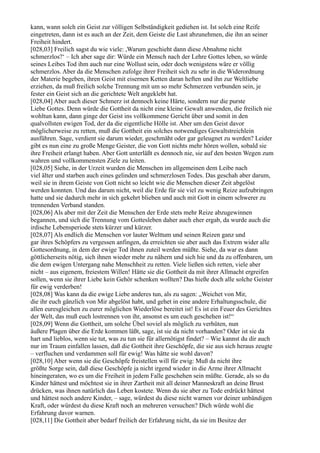 kann, wann solch ein Geist zur völligen Selbständigkeit gediehen ist. Ist solch eine Reife
eingetreten, dann ist es auch an der Zeit, dem Geiste die Last abzunehmen, die ihn an seiner
Freiheit hindert.
[028,03] Freilich sagst du wie viele: ,Warum geschieht dann diese Abnahme nicht
schmerzlos?‘ – Ich aber sage dir: Würde ein Mensch nach der Lehre Gottes leben, so würde
seines Leibes Tod ihm auch nur eine Wollust sein, oder doch wenigstens wäre er völlig
schmerzlos. Aber da die Menschen zufolge ihrer Freiheit sich zu sehr in die Widerordnung
der Materie begeben, ihren Geist mit eisernen Ketten daran heften und ihn zur Weltliebe
erziehen, da muß freilich solche Trennung mit um so mehr Schmerzen verbunden sein, je
fester ein Geist sich an die gerichtete Welt angeklebt hat.
[028,04] Aber auch dieser Schmerz ist dennoch keine Härte, sondern nur die purste
Liebe Gottes. Denn würde die Gottheit da nicht eine kleine Gewalt anwenden, die freilich nie
wohltun kann, dann ginge der Geist ins vollkommene Gericht über und somit in den
qualvollsten ewigen Tod, der da die eigentliche Hölle ist. Aber um den Geist davor
möglicherweise zu retten, muß die Gottheit ein solches notwendiges Gewaltstreichlein
ausführen. Sage, verdient sie darum wieder, geschmäht oder gar geleugnet zu werden? Leider
gibt es nun eine zu große Menge Geister, die von Gott nichts mehr hören wollen, sobald sie
ihre Freiheit erlangt haben. Aber Gott unterläßt es dennoch nie, sie auf den besten Wegen zum
wahren und vollkommensten Ziele zu leiten.
[028,05] Siehe, in der Urzeit wurden die Menschen im allgemeinen dem Leibe nach
viel älter und starben auch eines gelinden und schmerzlosen Todes. Das geschah aber darum,
weil sie in ihrem Geiste von Gott nicht so leicht wie die Menschen dieser Zeit abgelöst
werden konnten. Und das darum nicht, weil die Erde für sie viel zu wenig Reize aufzubringen
hatte und sie dadurch mehr in sich gekehrt blieben und auch mit Gott in einem schwerer zu
trennenden Verband standen.
[028,06] Als aber mit der Zeit die Menschen der Erde stets mehr Reize abzugewinnen
begannen, und sich die Trennung vom Gottesleben daher auch eher ergab, da wurde auch die
irdische Lebensperiode stets kürzer und kürzer.
[028,07] Als endlich die Menschen vor lauter Welttum und seinen Reizen ganz und
gar ihres Schöpfers zu vergessen anfingen, da erreichten sie aber auch das Extrem wider alle
Gottesordnung, in dem der ewige Tod ihnen zuteil werden müßte. Siehe, da war es dann
göttlicherseits nötig, sich ihnen wieder mehr zu nähern und sich hie und da zu offenbaren, um
die dem ewigen Untergang nahe Menschheit zu retten. Viele ließen sich retten, viele aber
nicht – aus eigenem, freiestem Willen! Hätte sie die Gottheit da mit ihrer Allmacht ergreifen
sollen, wenn sie ihrer Liebe kein Gehör schenken wollten? Das hieße doch alle solche Geister
für ewig verderben!
[028,08] Was kann da die ewige Liebe anderes tun, als zu sagen: „Weichet von Mir,
die ihr euch gänzlich von Mir abgelöst habt, und gehet in eine andere Erhaltungsschule, die
allen euresgleichen zu eurer möglichen Wiederlöse bereitet ist! Es ist ein Feuer des Gerichtes
der Welt, das muß euch lostrennen von ihr, ansonst es um euch geschehen ist!“
[028,09] Wenn die Gottheit, um solche Übel soviel als möglich zu verhüten, nun
äußere Plagen über die Erde kommen läßt, sage, ist sie da nicht vorhanden? Oder ist sie da
hart und lieblos, wenn sie tut, was zu tun sie für allernötigst findet? – Wie kannst du dir auch
nur im Traum einfallen lassen, daß die Gottheit ihre Geschöpfe, die sie aus sich heraus zeugte
– verfluchen und verdammen soll für ewig! Was hätte sie wohl davon?
[028,10] Aber wenn sie die Geschöpfe freistellen will für ewig: Muß da nicht ihre
größte Sorge sein, daß diese Geschöpfe ja nicht irgend wieder in die Arme ihrer Allmacht
hineingeraten, wo es um die Freiheit in jedem Falle geschehen sein müßte. Gerade, als so du
Kinder hättest und möchtest sie in ihrer Zartheit mit all deiner Manneskraft an deine Brust
drücken, was ihnen natürlich das Leben kostete. Wenn du sie aber zu Tode erdrückt hättest
und hättest noch andere Kinder, – sage, würdest du diese nicht warnen vor deiner unbändigen
Kraft, oder würdest du diese Kraft noch an mehreren versuchen? Dich würde wohl die
Erfahrung davor warnen.
[028,11] Die Gottheit aber bedarf freilich der Erfahrung nicht, da sie im Besitze der
 