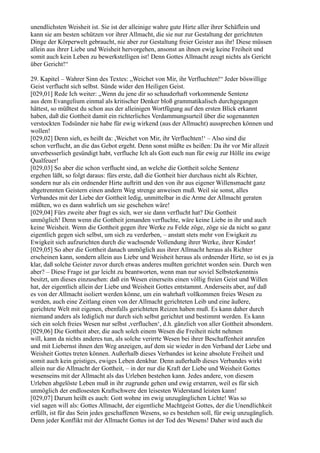 unendlichsten Weisheit ist. Sie ist der alleinige wahre gute Hirte aller ihrer Schäflein und
kann sie am besten schützen vor ihrer Allmacht, die sie nur zur Gestaltung der gerichteten
Dinge der Körperwelt gebraucht, nie aber zur Gestaltung freier Geister aus ihr! Diese müssen
allein aus ihrer Liebe und Weisheit hervorgehen, ansonst an ihnen ewig keine Freiheit und
somit auch kein Leben zu bewerkstelligen ist! Denn Gottes Allmacht zeugt nichts als Gericht
über Gericht!“

29. Kapitel – Wahrer Sinn des Textes: „Weichet von Mir, ihr Verfluchten!“ Jeder böswillige
Geist verflucht sich selbst. Sünde wider den Heiligen Geist.
[029,01] Rede Ich weiter: „Wenn du jene dir so schauderhaft vorkommende Sentenz
aus dem Evangelium einmal als kritischer Denker bloß grammatikalisch durchgegangen
hättest, so müßtest du schon aus der alleinigen Wortfügung auf den ersten Blick erkannt
haben, daß die Gottheit damit ein richterliches Verdammungsurteil über die sogenannten
verstockten Todsünder nie habe für ewig wirkend (aus der Allmacht) aussprechen können und
wollen!
[029,02] Denn sieh, es heißt da: ,Weichet von Mir, ihr Verfluchten!‘ – Also sind die
schon verflucht, an die das Gebot ergeht. Denn sonst müßte es heißen: Da ihr vor Mir allzeit
unverbesserlich gesündigt habt, verfluche Ich als Gott euch nun für ewig zur Hölle ins ewige
Qualfeuer!
[029,03] So aber die schon verflucht sind, an welche die Gottheit solche Sentenz
ergehen läßt, so folgt daraus: fürs erste, daß die Gottheit hier durchaus nicht als Richter,
sondern nur als ein ordnender Hirte auftritt und den von ihr aus eigener Willensmacht ganz
abgetrennten Geistern einen andern Weg strenge anweisen muß. Weil sie sonst, alles
Verbandes mit der Liebe der Gottheit ledig, unmittelbar in die Arme der Allmacht geraten
müßten, wo es dann wahrlich um sie geschehen wäre!
[029,04] Fürs zweite aber fragt es sich, wer sie dann verflucht hat? Die Gottheit
unmöglich! Denn wenn die Gottheit jemanden verfluchte, wäre keine Liebe in ihr und auch
keine Weisheit. Wenn die Gottheit gegen ihre Werke zu Felde zöge, zöge sie da nicht so ganz
eigentlich gegen sich selbst, um sich zu verderben, – anstatt stets mehr von Ewigkeit zu
Ewigkeit sich aufzurichten durch die wachsende Vollendung ihrer Werke, ihrer Kinder!
[029,05] So aber die Gottheit danach unmöglich aus ihrer Allmacht heraus als Richter
erscheinen kann, sondern allein aus Liebe und Weisheit heraus als ordnender Hirte, so ist es ja
klar, daß solche Geister zuvor durch etwas anderes mußten gerichtet worden sein. Durch wen
aber? – Diese Frage ist gar leicht zu beantworten, wenn man nur soviel Selbsterkenntnis
besitzt, um dieses einzusehen: daß ein Wesen einerseits einen völlig freien Geist und Willen
hat, der eigentlich allein der Liebe und Weisheit Gottes entstammt. Anderseits aber, auf daß
es von der Allmacht isoliert werden könne, um ein wahrhaft vollkommen freies Wesen zu
werden, auch eine Zeitlang einen von der Allmacht gerichteten Leib und eine äußere,
gerichtete Welt mit eigenen, ebenfalls gerichteten Reizen haben muß. Es kann daher durch
niemand anders als lediglich nur durch sich selbst gerichtet und bestimmt werden. Es kann
sich ein solch freies Wesen nur selbst ,verfluchen‘, d.h. gänzlich von aller Gottheit absondern.
[029,06] Die Gottheit aber, die auch solch einem Wesen die Freiheit nicht nehmen
will, kann da nichts anderes tun, als solche verirrte Wesen bei ihrer Beschaffenheit anrufen
und mit Liebernst ihnen den Weg anzeigen, auf dem sie wieder in den Verband der Liebe und
Weisheit Gottes treten können. Außerhalb dieses Verbandes ist keine absolute Freiheit und
somit auch kein geistiges, ewiges Leben denkbar. Denn außerhalb dieses Verbandes wirkt
allein nur die Allmacht der Gottheit, – in der nur die Kraft der Liebe und Weisheit Gottes
wesenseins mit der Allmacht als das Urleben bestehen kann. Jedes andere, von diesem
Urleben abgelöste Leben muß in ihr zugrunde gehen und ewig erstarren, weil es für sich
unmöglich der endlosesten Kraftschwere den leisesten Widerstand leisten kann!
[029,07] Darum heißt es auch: Gott wohne im ewig unzugänglichen Lichte! Was so
viel sagen will als: Gottes Allmacht, der eigentliche Machtgeist Gottes, der die Unendlichkeit
erfüllt, ist für das Sein jedes geschaffenen Wesens, so es bestehen soll, für ewig unzugänglich.
Denn jeder Konflikt mit der Allmacht Gottes ist der Tod des Wesens! Daher wird auch die
 