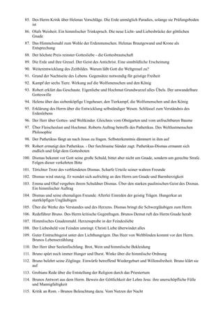 85. Des Herrn Kritik über Helenas Vorschläge. Die Erde unmöglich Paradies, solange sie Prüfungsboden
     ist
 86. Olafs Weisheit. Ein himmlischer Trinkspruch. Die neue Licht- und Liebesbrücke der göttlichen
     Gnade
 87. Das Himmelsmahl zum Wohle der Erdenmenschen. Helenas Brautgewand und Krone als
     Entsprechung
 88. Der höchste Preis reinster Gottesliebe - die Gottesbrautschaft
 89. Die Erde und ihre Greuel. Der Geist des Antichrist. Eine sinnbildliche Erscheinung
 90. Weiterentwicklung des Zeitbildes. Warum läßt Gott die Weltgreuel zu?
 91. Grund der Nachtseite des Lebens. Gegensätze notwendig für geistige Freiheit
 92. Kampf der sechs Tiere. Wirkung auf die Wolfsmenschen und den König
 93. Robert erklärt das Geschaute. Eigenliebe und Hochmut Grundwurzel alles Übels. Der unwandelbare
     Gotteswille
 94. Helena über das siebenköpfige Ungeheuer, den Tierkampf, die Wolfsmenschen und den König
 95. Erklärung des Herrn über die Entwicklung selbständiger Wesen. Schlüssel zum Verständnis des
     Erdenlebens
 96. Der Herr über Gottes- und Weltkinder. Gleichnis vom Obstgarten und vom unfruchtbaren Baume
 97. Über Fleischeslust und Hochmut. Roberts Auftrag betreffs des Pathetikus. Des Weltlustmenschen
     Philosophie
 98. Der Pathetikus fängt an nach Jesus zu fragen. Selbsterkenntnis dämmert in ihm auf
 99. Robert ermutigt den Pathetikus. - Der furchtsame Sünder zagt. Pathetikus-Dismas ermannt sich
     endlich und folgt dem Gottesboten
100. Dismas bekennt vor Gott seine große Schuld, bittet aber nicht um Gnade, sondern um gerechte Strafe.
     Folgen dieser verkehrten Bitte
101. Törichter Trotz des verblendeten Dismas. Scharfe Urteile seiner wahren Freunde
102. Dismas wird stutzig. Er wendet sich aufrichtig an den Herrn um Gnade und Barmherzigkeit
103. Emma und Olaf vergeben ihrem Schuldner Dismas. Über den starken paulinischen Geist des Dismas.
     Ein himmlischer Auftrag
104. Dismas und seine ehemaligen Freunde. Allerlei Einreden der geistig Trägen. Hungerkur an
     starrköpfigen Ungläubigen
105. Über die Werke des Verstandes und des Herzens. Dismas bringt die Schwergläubigen zum Herrn
106. Redeführer Bruno. Des Herrn kritische Gegenfragen. Brunos Demut ruft des Herrn Gnade herab
107. Himmlisches Gnadenmahl. Herzensprobe in der Feindesliebe
108. Der Liebesheld von Feinden umringt. Christi Liebe überwindet alles
109. Guter Eintrachtsgeist unter den Lichthungrigen. Das Heer von Weltblinden kommt vor den Herrn.
     Brunos Lebenserzählung
110. Der Herr über Seelenfischfang. Brot, Wein und himmlische Bekleidung
111. Bruno spürt noch immer Hunger und Durst. Winke über die himmlische Ordnung
112. Bruno belehrt seine Zöglinge. Einwürfe betreffend Wiedergeburt und Willensfreiheit. Bruno klärt sie
     auf
113. Grobians Rede über die Entstellung der Religion durch das Priestertum
114. Brunos Antwort aus dem Herrn. Beweis der Göttlichkeit der Lehre Jesu: ihre unerschöpfliche Fülle
     und Mannigfaltigkeit
115. Kritik an Rom. - Brunos Beleuchtung dazu. Vom Nutzen der Nacht
 