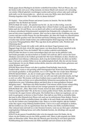 Sünde gegen diesen Machtgeist als höchst verderblich bezeichnet. Weil ein Wesen, das, von
der Gottes-Liebe sich zuvor völlig trennend, mit dieser Macht sich messen will, notwendig
von solcher Allkraft gänzlich verschlungen werden muß und nur schwer oder auch wohl gar
nicht mehr von ihr loszuwinden ist, – gleich als wenn eine Milbe unter dem Schutt des
Himalaja begraben wäre! Wie würdest du sie daraus befreien?“

30. Kapitel – Vom reichen Prasser und armen Lazarus im Jenseits. Wer hat die Hölle
gemacht? Nur die Bosheit der Geister.
[030,01] Rede Ich weiter: „Du sprichst nun bei dir: ,Ja, das ist alles richtig, wenn die
Gottheit zu jenen so spricht, die sich zufolge ihrer vollsten Freiheit von ihr ganz abgelöst
haben nach der Art und Weise, wie sie durch sich selbst in sich beschaffen sind. Somit kann
in diesem scheinbaren Schreckensurteil unmöglich das Schaudervolle vorhanden sein, wie
man auf den ersten Augenblick vermutet. Aber was hat es dann mit der Erzählung vom armen
Lazarus und dem reichen Prasser für eine Bewandtnis, der ohne alle Gnade im schrecklichsten
Feuer der Hölle gesehen wird? Der da bittet und keine Erhörung seiner Bitten findet und
zwischen dem und der Gnade Gottes eine unübersteigliche Kluft angezeigt wird, über die für
ewig keine Übergangsbrücke führt? Was sagt denn da die göttliche Liebe, Weisheit und
Erbarmung dazu?‘
[030,02] Lieber Freund, Ich wußte wohl, daß du mit dieser Frage kommen wirst.
Dagegen frage Ich dich, ob du Mir sagen kannst, wer denn diesen Prasser eigentlich in die
Hölle geworfen hat? Etwa die Gottheit? Mir ist solches wahrlich nicht bekannt.
[030,03] Oder hat dieser in seiner notwendigen Qual sich etwa an die göttliche Liebe
und Gnade gewendet, um davon befreit zu werden? Ich weiß nur, daß er sich an den Geist
Abrahams und nicht an die Gottheit gewendet hat! Der Geist Abrahams ist aber, obschon als
geschaffener Geist überaus vollkommen, doch ewig die Gottheit nicht, die allein nur helfen
kann. Und auch in solchen Fällen ist sie die unübersteigliche Kluft, über die sich die Geister
verschiedenster Art nie die Hände reichen dürfen, denn da wirkt allein Gottes geheimste und
tiefste Weisheit und Liebe!
[030,04] Wenn dieser Prasser sich aber in großem Elend befindet, kann da die
Gottheit dafür, wenn er sich gewaltig selbst hineingestürzt hat? Kann dem Selbstwollenden
ein Unrecht geschehen, so ihm geschieht, was er will? Sage Mir nun wieder deine Meinung!“
[030,05] Spricht Robert: „Ja, das ist wieder ganz richtig! Aber wenn die Gottheit voll
der höchsten Liebe ist, was sie auch sein wird, wie ich's nun mehr und mehr einsehe, da fragt
es sich von selbst: Wie konnte wohl diese Gottheit einen so qualvollen Ort oder Zustand
einrichten, in dem ein Geist zuvor unbeschreibliche Schmerzen auszustehen hat, bis er sich
möglicherweise einer Vollendung nähern und durch diese in einen gelinderen Zustand
übergehen kann? – Muß denn eine Hölle bestehen? Und müssen solche Geister schmerzfähig
sein? – Könnte denn das alles nicht auf eine weniger grausame Art eingerichtet sein?“
[030,06] Rede Ich: „Höre, Mein lieber Freund, meinst du denn, daß die Gottheit die
Hölle so eingerichtet habe? Oh, da bist du in einem großen Irrtum! Siehe, das haben von alten
Urzeiten her die argen Geister selbst getan. Die Gottheit hat es ihnen nur zugelassen, um sie
nicht im geringsten zu beirren in ihrer Freiheit. Aber daß sie eine Hölle je erschaffen hätte,
das kann in allen Himmeln kein Wesen sich auch nur im entferntesten Sinne denken. Denn so
die Gottheit eine Hölle erschaffen könnte, da müßte in ihr auch Sünde und somit Böses sein,
was für die Gottheit eine Unmöglichkeit wäre. Denn es ist nicht möglich, daß die Gottheit
wider ihre eigene ewige Ordnung handeln könnte. Und so ist es auch unmöglich zu denken,
daß die Gottheit aus sich im eigentlichsten Sinn des Wortes eine Hölle erschaffen könnte.
Aber zulassen kann und muß sie es den freiesten Geistern, wenn sie aus ihrer ganz verkehrten
ursprünglichen Ordnung heraus sich selbst Zustände bereiten, die allerdings sehr arg und
schlimm sind!
[030,07] In der ganzen Unendlichkeit aber wirst du nirgends einen Ort finden, der da
schon von der Gottheit aus als eine Hölle gestaltet wäre. Denn es gibt nirgends eine Hölle
außer im Menschen selbst. Wenn aber der Mensch ganz freiwillig in sich durch gänzliche
Nichtbeachtung des Gotteswortes die Hölle ausbildet und sich nimmer an die leichte
 