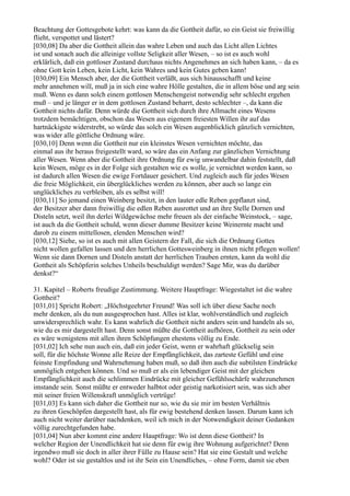 Beachtung der Gottesgebote kehrt: was kann da die Gottheit dafür, so ein Geist sie freiwillig
flieht, verspottet und lästert?
[030,08] Da aber die Gottheit allein das wahre Leben und auch das Licht allen Lichtes
ist und sonach auch die alleinige vollste Seligkeit aller Wesen, – so ist es auch wohl
erklärlich, daß ein gottloser Zustand durchaus nichts Angenehmes an sich haben kann, – da es
ohne Gott kein Leben, kein Licht, kein Wahres und kein Gutes geben kann!
[030,09] Ein Mensch aber, der die Gottheit verläßt, aus sich hinausschafft und keine
mehr annehmen will, muß ja in sich eine wahre Hölle gestalten, die in allem böse und arg sein
muß. Wenn es dann solch einem gottlosen Menschengeist notwendig sehr schlecht ergehen
muß – und je länger er in dem gottlosen Zustand beharrt, desto schlechter –, da kann die
Gottheit nichts dafür. Denn würde die Gottheit sich durch ihre Allmacht eines Wesens
trotzdem bemächtigen, obschon das Wesen aus eigenem freiesten Willen ihr auf das
hartnäckigste widerstrebt, so würde das solch ein Wesen augenblicklich gänzlich vernichten,
was wider alle göttliche Ordnung wäre.
[030,10] Denn wenn die Gottheit nur ein kleinstes Wesen vernichten möchte, das
einmal aus ihr heraus freigestellt ward, so wäre das ein Anfang zur gänzlichen Vernichtung
aller Wesen. Wenn aber die Gottheit ihre Ordnung für ewig unwandelbar dahin feststellt, daß
kein Wesen, möge es in der Folge sich gestalten wie es wolle, je vernichtet werden kann, so
ist dadurch allen Wesen die ewige Fortdauer gesichert. Und zugleich auch für jedes Wesen
die freie Möglichkeit, ein überglückliches werden zu können, aber auch so lange ein
unglückliches zu verbleiben, als es selbst will!
[030,11] So jemand einen Weinberg besitzt, in den lauter edle Reben gepflanzt sind,
der Besitzer aber dann freiwillig die edlen Reben ausrottet und an ihre Stelle Dornen und
Disteln setzt, weil ihn derlei Wildgewächse mehr freuen als der einfache Weinstock, – sage,
ist auch da die Gottheit schuld, wenn dieser dumme Besitzer keine Weinernte macht und
darob zu einem mittellosen, elenden Menschen wird?
[030,12] Siehe, so ist es auch mit allen Geistern der Fall, die sich die Ordnung Gottes
nicht wollen gefallen lassen und den herrlichen Gottesweinberg in ihnen nicht pflegen wollen!
Wenn sie dann Dornen und Disteln anstatt der herrlichen Trauben ernten, kann da wohl die
Gottheit als Schöpferin solches Unheils beschuldigt werden? Sage Mir, was du darüber
denkst?“

31. Kapitel – Roberts freudige Zustimmung. Weitere Hauptfrage: Wiegestaltet ist die wahre
Gottheit?
[031,01] Spricht Robert: „Höchstgeehrter Freund! Was soll ich über diese Sache noch
mehr denken, als du nun ausgesprochen hast. Alles ist klar, wohlverständlich und zugleich
unwidersprechlich wahr. Es kann wahrlich die Gottheit nicht anders sein und handeln als so,
wie du es mir dargestellt hast. Denn sonst müßte die Gottheit aufhören, Gottheit zu sein oder
es wäre wenigstens mit allen ihren Schöpfungen ehestens völlig zu Ende.
[031,02] Ich sehe nun auch ein, daß ein jeder Geist, wenn er wahrhaft glückselig sein
soll, für die höchste Wonne alle Reize der Empfänglichkeit, das zarteste Gefühl und eine
feinste Empfindung und Wahrnehmung haben muß, so daß ihm auch die subtilsten Eindrücke
unmöglich entgehen können. Und so muß er als ein lebendiger Geist mit der gleichen
Empfänglichkeit auch die schlimmen Eindrücke mit gleicher Gefühlsschärfe wahrzunehmen
imstande sein. Sonst müßte er entweder halbtot oder geistig narkotisiert sein, was sich aber
mit seiner freien Willenskraft unmöglich vertrüge!
[031,03] Es kann sich daher die Gottheit nur so, wie du sie mir im besten Verhältnis
zu ihren Geschöpfen dargestellt hast, als für ewig bestehend denken lassen. Darum kann ich
auch nicht weiter darüber nachdenken, weil ich mich in der Notwendigkeit deiner Gedanken
völlig zurechtgefunden habe.
[031,04] Nun aber kommt eine andere Hauptfrage: Wo ist denn diese Gottheit? In
welcher Region der Unendlichkeit hat sie denn für ewig ihre Wohnung aufgerichtet? Denn
irgendwo muß sie doch in aller ihrer Fülle zu Hause sein? Hat sie eine Gestalt und welche
wohl? Oder ist sie gestaltlos und ist ihr Sein ein Unendliches, – ohne Form, damit sie eben
 