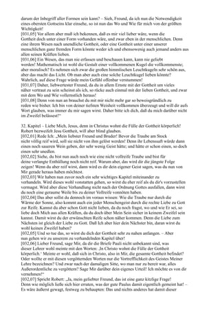 darum der Inbegriff aller Formen sein kann? – Sieh, Freund, da ich nun die Notwendigkeit
eines obersten Gottseins klar einsehe, so ist nun das Wo und Wie für mich von der größten
Wichtigkeit!
[031,05] Vor allem aber muß ich bekennen, daß es mir viel lieber wäre, wenn die
Gottheit doch unter einer Form vorhanden wäre, und zwar eben in der menschlichen. Denn
eine ihrem Wesen nach unendliche Gottheit, oder eine Gottheit unter einer unserer
menschlichen ganz fremden Form könnte weder ich und ebensowenig auch jemand anders aus
allen seinen Kräften lieben.
[031,06] Ein Wesen, das man nie erfassen und beschauen kann, kann nie geliebt
werden! Mathematisch ist wohl die Gestalt einer vollkommenen Kugel die vollkommenste;
aber moralisch? Es nehmen sich zwar die großen himmlischen Leuchtkugeln sehr schön aus,
aber das macht das Licht. Ob man aber auch eine solche Leuchtkugel lieben könnte?
Wahrlich, auf diese Frage würde mein Gefühl offenbar verstummen!
[031,07] Daher, liebwertester Freund, da du in allem Ernste mit der Gottheit um vieles
näher vertraut zu sein scheinst als ich, so rücke auch einmal mit der lieben Gottheit, und zwar
mit dem Wo und Wie vollernstlich heraus!
[031,08] Denn von nun an brauchst du mit mir nicht mehr gar so beweisgründlich zu
reden wie bisher. Ich bin von deiner tiefsten Weisheit vollkommen überzeugt und will dir aufs
Wort glauben, was immer du mir sagen wirst. Daher bitte ich dich, daß du mich darüber nicht
im Zweifel belässest!“

32. Kapitel – Liebe Mich, Jesus, denn in Christus wohnt die Fülle der Gottheit körperlich!
Robert bezweifelt Jesu Gottheit, will aber blind glauben.
[032,01] Rede Ich: „Mein liebster Freund und Bruder! Bevor die Traube am Stock
nicht völlig reif wird, soll sie nicht von ihm gelöst werden! Denn ihr Lebenssaft würde dann
einen noch saueren Wein geben, der sehr wenig Geist hätte; und hätte er schon einen, so doch
einen sehr unedlen.
[032,02] Siehe, du bist nun auch noch wie eine nicht vollreife Traube und bist für
deine verlangte Enthüllung noch nicht reif. Warum aber, das wird dir die jüngste Folge
zeigen! Wenn du aber reif wirst, dann wird es dir dein eigener Geist sagen, was du nun von
Mir gerade heraus haben möchtest.
[032,03] Wir haben nun zuvor noch ein sehr wichtiges Kapitel miteinander zu
verhandeln. Wird dieses wohl vonstatten gehen, so wirst du eher reif als du dir's vorzustellen
vermagst. Wird aber diese Verhandlung nicht nach der Ordnung Gottes ausfallen, dann wirst
du noch eine geraume Weile bis zu deiner Vollreife vonnöten haben.
[032,04] Das aber sollst du dennoch im voraus wissen: Wie die Traube nur durch die
Wärme der Sonne, also kommt auch ein jeder Menschengeist durch die rechte Liebe zu Gott
zur Reife. Kannst du aber schon Gott nicht lieben, da du noch fragst, wo und wie Er sei, so
liebe doch Mich aus allen Kräften, da du doch über Mein Sein sicher in keinem Zweifel sein
kannst. Damit wirst du der erwünschten Reife schon näher kommen. Denn die Liebe zum
Nächsten ist gleich der Liebe zu Gott. Daß Ich aber hier dein Nächster bin, daran wirst du
wohl keinen Zweifel haben?
[032,05] Und so tue das, so wirst du dich der Gottheit sehr zu nahen anfangen. – Aber
nun gehen wir zu unserem zu verhandelnden Kapitel über!
[032,06] Lieber Freund, sage Mir, da dir die Briefe Pauli nicht unbekannt sind, was
dieser Lehrer wohl meinte mit den Worten: ,In Christo wohnt die Fülle der Gottheit
körperlich.‘ Meinte er wohl, daß sich in Christo, also in Mir, die gesamte Gottheit befindet?
Oder wollte er mit diesen vergötternden Worten nur die Vortrefflichkeit des Geistes Meiner
Lehre bezeichnen? Und zwar nach der damaligen Sitte, wo man nur zu bereit war, alles
Außerordentliche zu vergöttern? Sage Mir darüber dein eigenes Urteil! Ich möchte es von dir
vernehmen!“
[032,07] Spricht Robert: „Ja, mein geliebter Freund, das ist eine ganz kitzlige Frage!
Denn wie möglich ließe sich hier erraten, was der gute Paulus damit eigentlich gemeint hat! –
Es wäre äußerst gewagt, festweg zu behaupten: Das und nichts anderes hat damit dieser
 