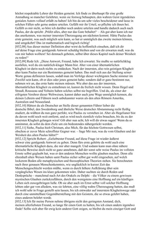 höchst respektable Lehrer der Heiden gemeint. Ich finde es überhaupt für eine große
Anmaßung so mancher Gelehrter, wenn sie festweg behaupten, den wahren Geist irgendeines
genialen Autors vollauf erfaßt zu haben! Ich bin da um sehr vieles bescheidener und lasse in
solchen Fällen sehr gerne andere urteilen. Gefällt mir ihr Urteil, so pflichte ich ihnen bei.
Gefällt es mir nicht, so höre ich darüber noch andere urteilen und handle dadurch auch nach
Paulus, der da spricht: ,Prüfet alles, aber nur das Gute behaltet!‘ – Als gut aber kann ich nur
das anerkennen, was meiner innersten Überzeugung am nächsten kommt. Hätte Paulus das
erste gemeint, was auch möglich sein kann, so hat er unmöglich das zweite meinen können,
und umgekehrt! Das ist mathematisch und logisch richtig!
[032,08] Aus dieser meiner Definition aber wirst du hoffentlich einsehen, daß ich dir
auf deine Frage eine genügende Antwort schuldig bleiben und von dir erwarten muß, was du
von mir haben wolltest! Sei demnach gebeten, selbst über dieses Kapitel nach deiner Weisheit
zu reden!“
[032,09] Rede Ich: „Diese Antwort, Freund, habe Ich erwartet. Sie mußte so natürlichklug
ausfallen, weil du ein natürlich-kluger Mann bist. Aber von einer übernatürlichen
Klugheit ist darin noch nichts zu entdecken. Nach der innersten, also rein geistigen Klugheit
aber kann Paulus nur ein Bestimmtes gemeint haben. Das muß sich aus der Stellung seiner
Worte genau definieren lassen, sodaß man im Verfolge dieser wichtigsten Sache nimmer im
Zweifel sein kann, ob er dies oder jenes gemeint habe; sondern daß er ganz bestimmt nur,
nehmen wir an, das erste hatte meinen müssen. Wie aber das aus der innersten,
übernatürlichen Klugheit zu entnehmen ist, kannst du freilich nicht wissen. Denn Hegel und
Strauß, Rousseau und Voltaire haben solches selbst nie begriffen. Und du, als einer der
eifrigsten Verehrer dieser Weltweisen, kannst daher auch jene Wege unmöglich kennen, die
deinen Lehrern und Führern noch unbekannter waren als den alten Römern Amerika,
Australien und Neuseeland.
[032,10] Hättest du als Deutscher an Stelle dieser genannten Führer lieber die
deutsche Bibel, den Swedenborg und ähnliche Weise deutscher Abstammung recht fleißig
studiert, da wüßtest du nun ganz perfekt, wie Paulus zu verstehen ist. Aber als Hegelianer bist
du davon wohl noch weit entfernt, und es wird noch ziemlich vieles brauchen, bis du zu der
innersten Klugheit gelangen wirst! Gib aber nun acht, Ich will dir etwas sagen! Wenn du es
annimmst, da sollst du dem Ziele um ein bedeutendes nähergerückt werden.
[032,11] Siehe, Paulus hielt Christum, also Mich, für das höchste Gottwesen selbst,
obschon er zuvor Mein schroffster Gegner war. – Sage Mir nun, was du vom Glauben und der
Weisheit des alten Paulus hältst?“
[032,12] Spricht Robert: „Geliebtester Freund, auf diese Frage ist wieder äußerst
schwer eine genügende Antwort zu geben. Denn fürs erste gehörte da wohl auch eine
übernatürliche Klugheit dazu, die mir aber mangelt. Und sodann kann man ohne nähere
kritische Beweise doch nicht so ganz annehmen, daß der sonst sehr weise Paulus im vollsten
Ernste selbst geglaubt hat, was er den anderen Menschen wollte glauben machen. Denn alle
ehrenhaft alten Weisen haben samt Paulus sicher selbst gar wohl eingesehen, auf welch
lockerem Boden alle metaphysischen und theosophischen Theorien stehen. Sie berechneten
nach ihrer genauen Menschenkenntnis, wie unglücklich in kurzer Zeit das
Menschengeschlecht werden müßte, wenn es durch höhere Aufklärung über sein
vergängliches Wesen ins klare gekommen wäre. Daher suchten sie durch Reden und
Denksprüche – manchmal nach Art des Orakels zu Delphi – die Völker zu einem gewissen
mystischen Glauben zurückzuführen, durch den wenigstens eine Hoffnung auf ein künftiges
Leben sich zuwegebringen ließe. Ob sie aber auch im Ernst selbst voll solcher Hoffnung
lebten oder gar von alledem, was sie lehrten, eine völlig wahre Überzeugung hatten, das muß
ich wohl sehr in Frage gestellt sein lassen, bis ich entweder auf innerstem Klugheitswege oder
durch eine unmittelbare Gegenüberstellung mit den Geistern, die so etwas gelehrt haben,
eines anderen belehrt werde.
[032,13] Ich für meine Person nehme übrigens nicht den geringsten Anstand, dich,
meinen allerliebsten Freund, so lange für einen Gott zu halten, bis ich einen andern irgendwo
finde! Sollte sich aber für ewig kein anderer Gott zeigen, so bleibst du mein einziger Gott und
 