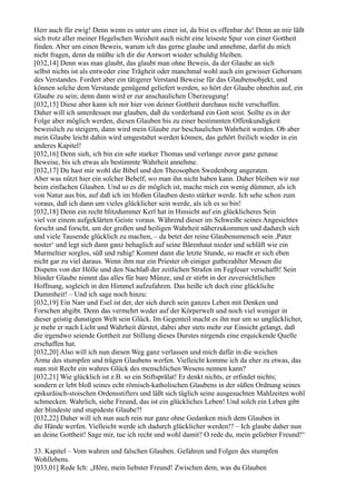 Herr auch für ewig! Denn wenn es unter uns einer ist, da bist es offenbar du! Denn an mir läßt
sich trotz aller meiner Hegelschen Weisheit auch nicht eine leiseste Spur von einer Gottheit
finden. Aber um einen Beweis, warum ich das gerne glaube und annehme, darfst du mich
nicht fragen, denn da müßte ich dir die Antwort wieder schuldig bleiben.
[032,14] Denn was man glaubt, das glaubt man ohne Beweis, da der Glaube an sich
selbst nichts ist als entweder eine Trägheit oder manchmal wohl auch ein gewisser Gehorsam
des Verstandes. Fordert aber ein tätigerer Verstand Beweise für das Glaubensobjekt, und
können solche dem Verstande genügend geliefert werden, so hört der Glaube ohnehin auf, ein
Glaube zu sein; denn dann wird er zur anschaulichen Überzeugung!
[032,15] Diese aber kann ich mir hier von deiner Gottheit durchaus nicht verschaffen.
Daher will ich unterdessen nur glauben, daß du vorderhand ein Gott seist. Sollte es in der
Folge aber möglich werden, diesen Glauben bis zu einer bestimmten Offenkundigkeit
beweislich zu steigern, dann wird mein Glaube zur beschaulichen Wahrheit werden. Ob aber
mein Glaube leicht dahin wird umgestaltet werden können, das gehört freilich wieder in ein
anderes Kapitel!
[032,16] Denn sieh, ich bin ein sehr starker Thomas und verlange zuvor ganz genaue
Beweise, bis ich etwas als bestimmte Wahrheit annehme.
[032,17] Du hast mir wohl die Bibel und den Theosophen Swedenborg angeraten.
Aber was nützt hier ein solcher Behelf, wo man ihn nicht haben kann. Daher bleiben wir nur
beim einfachen Glauben. Und so es dir möglich ist, mache mich ein wenig dümmer, als ich
von Natur aus bin, auf daß ich im bloßen Glauben desto stärker werde. Ich sehe schon zum
voraus, daß ich dann um vieles glücklicher sein werde, als ich es so bin!
[032,18] Denn ein recht blitzdummer Kerl hat in Hinsicht auf ein glücklicheres Sein
viel vor einem aufgeklärten Geiste voraus. Während dieser im Schweiße seines Angesichtes
forscht und forscht, um der großen und heiligen Wahrheit näherzukommen und dadurch sich
und viele Tausende glücklich zu machen, – da betet der reine Glaubensmensch sein ,Pater
noster‘ und legt sich dann ganz behaglich auf seine Bärenhaut nieder und schläft wie ein
Murmeltier sorglos, süß und ruhig! Kommt dann die letzte Stunde, so macht er sich eben
nicht gar zu viel daraus. Wenn ihm nur ein Priester ob einiger gutbezahlter Messen die
Dispens von der Hölle und den Nachlaß der zeitlichen Strafen im Fegfeuer verschafft! Sein
blinder Glaube nimmt das alles für bare Münze, und er stirbt in der zuversichtlichen
Hoffnung, sogleich in den Himmel aufzufahren. Das heiße ich doch eine glückliche
Dummheit! – Und ich sage noch hinzu:
[032,19] Ein Narr und Esel ist der, der sich durch sein ganzes Leben mit Denken und
Forschen abgibt. Denn das vermehrt weder auf der Körperwelt und noch viel weniger in
dieser geistig dunstigen Welt sein Glück. Im Gegenteil macht es ihn nur um so unglücklicher,
je mehr er nach Licht und Wahrheit dürstet, dabei aber stets mehr zur Einsicht gelangt, daß
die irgendwo seiende Gottheit zur Stillung dieses Durstes nirgends eine erquickende Quelle
erschaffen hat.
[032,20] Also will ich nun diesen Weg ganz verlassen und mich dafür in die weichen
Arme des stumpfen und trägen Glaubens werfen. Vielleicht komme ich da eher zu etwas, das
man mit Recht ein wahres Glück des menschlichen Wesens nennen kann?
[032,21] Wie glücklich ist z.B. so ein Stiftsprälat! Er denkt nichts, er erfindet nichts;
sondern er lebt bloß seines echt römisch-katholischen Glaubens in der süßen Ordnung seines
epikuräisch-stoischen Ordensstifters und läßt sich täglich seine ausgesuchten Mahlzeiten wohl
schmecken. Wahrlich, siehe Freund, das ist ein glückliches Leben! Und solch ein Leben gibt
der blindeste und stupideste Glaube?!
[032,22] Daher will ich nun auch rein nur ganz ohne Gedanken mich dem Glauben in
die Hände werfen. Vielleicht werde ich dadurch glücklicher werden!? – Ich glaube daher nun
an deine Gottheit! Sage mir, tue ich recht und wohl damit? O rede du, mein geliebter Freund!“

33. Kapitel – Vom wahren und falschen Glauben. Gefahren und Folgen des stumpfen
Wohllebens.
[033,01] Rede Ich: „Höre, mein liebster Freund! Zwischen dem, was du Glauben
 