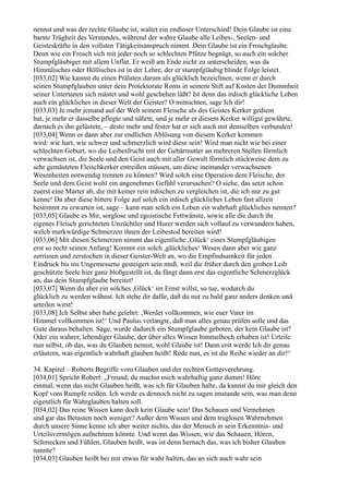 nennst und was der rechte Glaube ist, waltet ein endloser Unterschied! Dein Glaube ist eine
barste Trägheit des Verstandes, während der wahre Glaube alle Leibes-, Seelen- und
Geisteskräfte in den vollsten Tätigkeitsanspruch nimmt. Dein Glaube ist ein Froschglaube.
Denn wie ein Frosch sich mit jeder noch so schlechten Pfütze begnügt, so auch ein solcher
Stumpfgläubiger mit allem Unflat. Er weiß am Ende nicht zu unterscheiden, was da
Himmlisches oder Höllisches ist in der Lehre, der er stumpfgläubig blinde Folge leistet.
[033,02] Wie kannst du einen Prälaten darum als glücklich bezeichnen, wenn er durch
seinen Stumpfglauben unter dein Protektorate Roms in seinem Stift auf Kosten der Dummheit
seiner Untertanen sich mästet und wohl geschehen läßt? Ist denn das irdisch glückliche Leben
auch ein glückliches in dieser Welt der Geister? O mitnichten, sage Ich dir!
[033,03] Je mehr jemand auf der Welt seinem Fleische als des Geistes Kerker gedient
hat, je mehr er dasselbe pflegte und nährte, und je mehr er diesem Kerker willigst gewährte,
darnach es ihn gelüstete, – desto mehr und fester hat er sich auch mit demselben verbunden!
[033,04] Wenn es dann aber zur endlichen Ablösung von diesem Kerker kommen
wird: wie hart, wie schwer und schmerzlich wird diese sein! Wird man nicht wie bei einer
schlechten Geburt, wo die Leibesfrucht mit der Gebärmutter an mehreren Stellen förmlich
verwachsen ist, die Seele und den Geist auch mit aller Gewalt förmlich stückweise dem zu
sehr gemästeten Fleischkerker entreißen müssen, um diese ineinander verwachsenen
Wesenheiten notwendig trennen zu können? Wird solch eine Operation dem Fleische, der
Seele und dem Geist wohl ein angenehmes Gefühl verursachen? O siehe, das setzt schon
zuerst eine Marter ab, die mit keiner rein irdischen zu vergleichen ist, die ich nur zu gut
kenne! Da aber diese bittere Folge auf solch ein irdisch glückliches Leben fast allzeit
bestimmt zu erwarten ist, sage – kann man solch ein Leben ein wahrhaft glückliches nennen?
[033,05] Glaube es Mir, sorglose und egoistische Fettwänste, sowie alle die durch ihr
eigenes Fleisch gerichteten Unzüchtler und Hurer werden sich vollauf zu verwundern haben,
welch merkwürdige Schmerzen ihnen der Leibestod bereiten wird!
[033,06] Mit diesen Schmerzen nimmt das eigentliche ,Glück‘ eines Stumpfgläubigen
erst so recht seinen Anfang! Kommt ein solch ,glückliches‘ Wesen dann aber wie ganz
zerrissen und zerstochen in dieser Geister-Welt an, wo die Empfindsamkeit für jeden
Eindruck bis ins Ungemessene gesteigert sein muß, weil die früher durch den groben Leib
geschützte Seele hier ganz bloßgestellt ist, da fängt dann erst das eigentliche Schmerzglück
an, das dein Stumpfglaube bereitet!
[033,07] Wenn du aber ein solches ,Glück‘ im Ernst willst, so tue, wodurch du
glücklich zu werden wähnst. Ich stehe dir dafür, daß du nur zu bald ganz anders denken und
urteilen wirst!
[033,08] Ich Selbst aber habe gelehrt: ,Werdet vollkommen, wie euer Vater im
Himmel vollkommen ist!‘ Und Paulus verlangte, daß man alles genau prüfen solle und das
Gute daraus behalten. Sage, wurde dadurch ein Stumpfglaube geboten, der kein Glaube ist?
Oder ein wahrer, lebendiger Glaube, der über alles Wissen himmelhoch erhaben ist! Urteile
nun selbst, ob das, was du Glauben nennst, wohl Glaube ist! Dann erst werde Ich dir genau
erläutern, was eigentlich wahrhaft glauben heißt! Rede nun, es ist die Reihe wieder an dir!“

34. Kapitel – Roberts Begriffe vom Glauben und der rechten Gottesverehrung.
[034,01] Spricht Robert: „Freund, du machst mich wahrhaftig ganz dumm! Höre
einmal, wenn das nicht Glauben heißt, was ich für Glauben halte, da kannst du mir gleich den
Kopf vom Rumpfe reißen. Ich werde es dennoch nicht zu sagen imstande sein, was man denn
eigentlich für Wahrglauben halten soll.
[034,02] Das reine Wissen kann doch kein Glaube sein! Das Schauen und Vernehmen
und gar das Betasten noch weniger? Außer dem Wissen und dem truglosen Wahrnehmen
durch unsere Sinne kenne ich aber weiter nichts, das der Mensch in sein Erkenntnis- und
Urteilsvermögen aufnehmen könnte. Und wenn das Wissen, wie das Schauen, Hören,
Schmecken und Fühlen, Glauben heißt, was ist denn hernach das, was ich bisher Glauben
nannte?
[034,03] Glauben heißt bei mir etwas für wahr halten, das an sich auch wahr sein
 