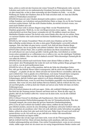 kann, sofern es nicht mit den Gesetzen der reinen Vernunft im Widerspruche steht, wenn die
Lehrsätze auch nicht wie ein mathematischer Grundsatz bewiesen werden können. – Können
sie aber einmal das, so hat es dann notwendig mit dem Glauben ein Ende, – so wie die
Hoffnung als Tochter des Glaubens eben da ihr Ende erreichen muß, wo man das Erhoffte
endlich in Wirklichkeit erreicht hat!
[034,04] Ich kann mir unter Glauben demnach nichts anderes vorstellen als eine
willige Annahme von Lehrsätzen und geschichtlichen Daten so lange, bis sie für den Verstand
erwiesen werden können. Soll das nicht Glauben heißen, da möchte ich doch wissen, was
sonst noch Glauben sein soll.
[034,05] Du hast wohl zu deinen Jüngern einige Male von der Wunderkraft des
Glaubens gesprochen. Weißt du, wo du vom Bergeversetzen etwas sagtest, – das sie aber
wahrscheinlich um kein Haar besser verstanden als ich! Du müßtest sonach nur diesen
fabelhaften Glauben meinen? Da freilich wäre mein Glaube alles eher als ein solcher. Denn
vor meinem Glauben wäre nicht einmal ein kleinstes Sandkörnchen, geschweige ein Berg
gewichen!
[034,06] Ja, hör' einmal, Freundchen! Wenn ich solch eines Glaubens auf der Erde
hätte teilhaftig werden können, da wäre es dem guten Windischgrätz verzweifelt schlecht
ergangen. Nun, den hätte ich ganz kurios versetzt! Ach, bloß mit dem Glauben Berge
versetzen können, das ist ein großer und schöner Gedanke! Aber leider nur ein Gedanke!
[034,07] Den Lehrsatz Pauli, alles zu prüfen und daraus das Beste anzunehmen, habe
ich wohl allezeit mir zum Leitsatz gewählt. Und die große Idee, Gott ähnlich zu werden
(wenn schon unmöglich je so vollkommen wie er selbst es ist), war die mächtigste Triebfeder
zu all meinen Mühen. Aber was habe ich dadurch erreicht? Mein diesmaliger Zustand gibt dir
von selbst die Antwort.
[034,08] Und du scheinst auch noch keine Sonne unter deinen Füßen zu haben. Ich
meine damit: dein Wunderglaube hat weder dir noch mir bisher goldene Berge getragen! Aber
wer weiß es, was da noch nachkommen kann.
[034,09] So ich es z.B. ganz willig annehme, daß du der Sohn des lebendigen Gottes
bist, oder gar das höchste Wesen selbst (vorausgesetzt, daß du solch eine Annahme von mir
verlangst) –, so glaube ich das nur. Denn ich kann mir keinen Beweis verschaffen, daß du das
auch wirklich bist. Und so glaube ich es bloß darum, weil meine Vernunft darin wenigstens
keine logische Unmöglichkeit findet. Und das hauptsächlich durch deine triftigsten
Erläuterungen, daß die Gottheit ganz unbeirrt in all ihrem allmächtigen Tun als wirkliche
Gottheit verbleiben kann, wenn sie auch ihren Geschöpfen gegenüber eine beschauliche Form
annimmt. Aber wenn ich etwa doch tastbare Beweise bekäme, daß du wirklich das bist, was
ich nun bloß glaube, so hört ja doch der Glaube auf und an seine Stelle tritt dann ein helles
Erfahrungswissen.
[034,10] Freilich könntest du wohl nun sagen: ,Siehe, alle wahrhaft Gläubigen beugen
ihre Knie bei der Nennung meines Namens und beten mich an. Wenn du aber sagst, du
glaubst, daß ich die Gottheit selbst bin: warum tust du denn nicht, was da alle wahrhaft
Gläubigen tun?‘
[034,11] Dieser Einwurf ist allerdings sehr beachtenswert. Aber ich halte diese der
Gottheit geziemenden Ehrfurchtsbezeugungen für eine Art Verstandesschwäche. Was dem
Verstande mangelt, das ersetzt dann die gewisse fanatische Glaubensbegründung.
[034,12] So du auch wirklich die Gottheit selbst wärest, müßtest du das doch auch
ganz ähnlich ansehen, ansonst du eine ehrsüchtige und überaus schwache Gottheit wärst, die
eher auszulachen als anzubeten wäre! Aber ich weiß, daß dich solche Schwächen nie geplagt
haben, solltest du schon Gott oder auch nicht Gott sein. Daher liege ich auch noch nicht auf
meinen Knien vor dir. Ich weiß nur zu gut, daß dich ein solcher Akt menschlicher
Verstandesschwäche nur ärgern müßte.
[034,13] Daher täte ich das sogar auch dann nicht, wenn ich die Überzeugung bekäme,
daß du wirklich Gott bist. Denn ich kann durchaus nicht annehmen, daß eine weiseste
Gottheit anbetungssüchtig sein könnte. Eine solche Frommkriecherei, wenn sie mir erwiesen
würde, müßte sogar schon mir als einem nur ein wenig fortgeschrittenen Denker sinnlos und
 