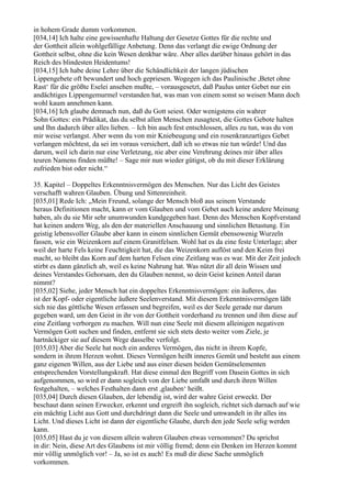 in hohem Grade dumm vorkommen.
[034,14] Ich halte eine gewissenhafte Haltung der Gesetze Gottes für die rechte und
der Gottheit allein wohlgefällige Anbetung. Denn das verlangt die ewige Ordnung der
Gottheit selbst, ohne die kein Wesen denkbar wäre. Aber alles darüber hinaus gehört in das
Reich des blindesten Heidentums!
[034,15] Ich habe deine Lehre über die Schändlichkeit der langen jüdischen
Lippengebete oft bewundert und hoch gepriesen. Wogegen ich das Paulinische ,Betet ohne
Rast‘ für die größte Eselei ansehen mußte, – vorausgesetzt, daß Paulus unter Gebet nur ein
andächtiges Lippengemurmel verstanden hat, was man von einem sonst so weisen Mann doch
wohl kaum annehmen kann.
[034,16] Ich glaube demnach nun, daß du Gott seiest. Oder wenigstens ein wahrer
Sohn Gottes: ein Prädikat, das du selbst allen Menschen zusagtest, die Gottes Gebote halten
und Ihn dadurch über alles lieben. – Ich bin auch fest entschlossen, alles zu tun, was du von
mir weise verlangst. Aber wenn du von mir Kniebeugung und ein rosenkranzartiges Gebet
verlangen möchtest, da sei im voraus versichert, daß ich so etwas nie tun würde! Und das
darum, weil ich darin nur eine Verletzung, nie aber eine Verehrung deines mir über alles
teuren Namens finden müßte! – Sage mir nun wieder gütigst, ob du mit dieser Erklärung
zufrieden bist oder nicht.“

35. Kapitel – Doppeltes Erkenntnisvermögen des Menschen. Nur das Licht des Geistes
verschafft wahren Glauben. Übung und Sittenreinheit.
[035,01] Rede Ich: „Mein Freund, solange der Mensch bloß aus seinem Verstande
heraus Definitionen macht, kann er vom Glauben und vom Gebet auch keine andere Meinung
haben, als du sie Mir sehr unumwunden kundgegeben hast. Denn des Menschen Kopfverstand
hat keinen andern Weg, als den der materiellen Anschauung und sinnlichen Betastung. Ein
geistig lebensvoller Glaube aber kann in einem sinnlichen Gemüt ebensowenig Wurzeln
fassen, wie ein Weizenkorn auf einem Granitfelsen. Wohl hat es da eine feste Unterlage; aber
weil der harte Fels keine Feuchtigkeit hat, die das Weizenkorn auflöst und den Keim frei
macht, so bleibt das Korn auf dem harten Felsen eine Zeitlang was es war. Mit der Zeit jedoch
stirbt es dann gänzlich ab, weil es keine Nahrung hat. Was nützt dir all dein Wissen und
deines Verstandes Gehorsam, den du Glauben nennst, so dein Geist keinen Anteil daran
nimmt?
[035,02] Siehe, jeder Mensch hat ein doppeltes Erkenntnisvermögen: ein äußeres, das
ist der Kopf- oder eigentliche äußere Seelenverstand. Mit diesem Erkenntnisvermögen läßt
sich nie das göttliche Wesen erfassen und begreifen, weil es der Seele gerade nur darum
gegeben ward, um den Geist in ihr von der Gottheit vorderhand zu trennen und ihm diese auf
eine Zeitlang verborgen zu machen. Will nun eine Seele mit diesem alleinigen negativen
Vermögen Gott suchen und finden, entfernt sie sich stets desto weiter vom Ziele, je
hartnäckiger sie auf diesem Wege dasselbe verfolgt.
[035,03] Aber die Seele hat noch ein anderes Vermögen, das nicht in ihrem Kopfe,
sondern in ihrem Herzen wohnt. Dieses Vermögen heißt inneres Gemüt und besteht aus einem
ganz eigenen Willen, aus der Liebe und aus einer diesen beiden Gemütselementen
entsprechenden Vorstellungskraft. Hat diese einmal den Begriff vom Dasein Gottes in sich
aufgenommen, so wird er dann sogleich von der Liebe umfaßt und durch ihren Willen
festgehalten, – welches Festhalten dann erst ,glauben‘ heißt.
[035,04] Durch diesen Glauben, der lebendig ist, wird der wahre Geist erweckt. Der
beschaut dann seinen Erwecker, erkennt und ergreift ihn sogleich, richtet sich darnach auf wie
ein mächtig Licht aus Gott und durchdringt dann die Seele und umwandelt in ihr alles ins
Licht. Und dieses Licht ist dann der eigentliche Glaube, durch den jede Seele selig werden
kann.
[035,05] Hast du je von diesem allein wahren Glauben etwas vernommen? Du sprichst
in dir: Nein, diese Art des Glaubens ist mir völlig fremd; denn ein Denken im Herzen kommt
mir völlig unmöglich vor! – Ja, so ist es auch! Es muß dir diese Sache unmöglich
vorkommen.
 