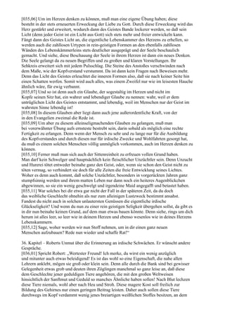 [035,06] Um im Herzen denken zu können, muß man eine eigene Übung haben; diese
besteht in der stets erneuerten Erweckung der Liebe zu Gott. Durch diese Erweckung wird das
Herz gestärkt und erweitert, wodurch dann des Geistes Bande lockerer werden, so daß sein
Licht (denn jeder Geist ist ein Licht aus Gott) sich stets mehr und freier entwickeln kann.
Fängt dann des Geistes Licht an, die eigentliche Lebenskammer des Herzens zu erhellen, so
werden auch die zahllosen Urtypen in rein-geistigen Formen an den ebenfalls zahllosen
Wänden des Lebenskämmerleins stets deutlicher ausgeprägt und der Seele beschaulich
gemacht. Und siehe, diese Beschauung der Seele in ihrem Herzen ist dann ein neues Denken.
Die Seele gelangt da zu neuen Begriffen und zu großen und klaren Vorstellungen. Ihr
Sehkreis erweitert sich mit jedem Pulsschlag. Die Steine des Anstoßes verschwinden nach
dem Maße, wie der Kopfverstand verstummt. Da ist dann kein Fragen nach Beweisen mehr.
Denn das Licht des Geistes erleuchtet die inneren Formen also, daß sie nach keiner Seite hin
einen Schatten werfen. Somit wird auch alles, was einem Zweifel nur wie im leisesten Hauche
ähnlich wäre, für ewig verbannt.
[035,07] Und so ist denn auch ein Glaube, der sogestaltig im Herzen und nicht im
Kopfe seinen Sitz hat, ein wahrer und lebendiger Glaube zu nennen: wahr, weil er dem
untrüglichen Licht des Geistes entstammt, und lebendig, weil im Menschen nur der Geist im
wahrsten Sinne lebendig ist!
[035,08] In diesem Glauben aber liegt dann auch jene außerordentliche Kraft, von der
in den Evangelien zweimal die Rede ist.
[035,09] Um aber zu diesem alleinseligmachenden Glauben zu gelangen, muß man
bei vorerwähnter Übung aufs ernsteste bestrebt sein, darin sobald als möglich eine rechte
Fertigkeit zu erlangen. Denn wenn der Mensch zu sehr und zu lange nur für die Ausbildung
des Kopfverstandes und durch diesen nur für irdische Zwecke und Wohlfahrten gesorgt hat,
da muß es einem solchen Menschen völlig unmöglich vorkommen, auch im Herzen denken zu
können.
[035,10] Ferner muß man sich auch der Sittenreinheit zu erfreuen vollen Grund haben.
Man darf kein Schwelger und hauptsächlich kein fleischlicher Unzüchtler sein. Denn Unzucht
und Hurerei tötet entweder beinahe ganz den Geist, oder, wenn sie schon den Geist nicht zu
töten vermag, so verhindert sie doch für alle Zeiten die freie Entwicklung seines Lichtes.
Woher es denn auch kommt, daß solche Unzüchtler, besonders in vorgerückten Jahren ganz
stumpfsinnig werden und ihrem matten Leben nur dann noch ein heiteres Augenblickchen
abgewinnen, so sie ein wenig geschwelgt und irgendeine Maid angegafft und betastet haben.
[035,11] War solches bei dir etwa gar nicht der Fall in der späteren Zeit, da du doch
das weibliche Geschlecht ohnehin als nur zum alleinigen Lustzweck bestimmt ansahst.
Fandest du nicht auch in solchen unlautersten Genüssen die eigentliche irdische
Glückseligkeit? Und wenn du nun zu einer rein geistigen Seligkeit übergehen sollst, da gibt es
in dir nun beinahe keinen Grund, auf dem man etwas bauen könnte. Denn siehe, rings um dich
herum ist alles leer, so leer wie in deinem Herzen und ebenso wesenlos wie in deines Herzens
Lebenskammern.
[035,12] Sage, woher werden wir nun Stoff nehmen, um in dir einen ganz neuen
Menschen aufzubauen? Rede nun wieder und schaffe Rat!“

36. Kapitel – Roberts Unmut über die Erinnerung an irdische Schwächen. Er wünscht andere
Gespräche.
[036,01] Spricht Robert: „Wertester Freund! Ich merke, du wirst ein wenig anzüglich
und mitunter auch etwas beleidigend! Es ist das wohl so eine Eigenschaft, die nahe allen
Lehrern anklebt, mögen sie groß oder klein sein. Denn alle durch die Bank sind bei gewisser
Gelegenheit etwas grob und deuten ihren Zöglingen manchmal so ganz leise an, daß diese
dem Geschlechte jener geduldigen Tiere angehören, die mit den großen Weltweisen
hinsichtlich der Sanftmut und Geduld so manches Ähnliche haben sollen! Nach Blut lechzen
diese Tiere niemals, wohl aber nach Heu und Stroh. Diese magere Kost soll freilich zur
Bildung des Gehirnes nur einen geringen Beitrag leisten. Daher auch sollen diese Tiere
durchwegs im Kopf verdammt wenig jenes breiartigen weißlichen Stoffes besitzen, an dem
 