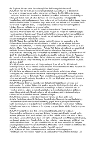 der Kopf des Sokrates einen überschwenglichen Reichtum gehabt haben soll.
[036,02] Du hast mir nicht gar zu schwer verständlich angedeutet, wie es da um mich
her sowie in mir gewisserart so leer ist wie etwa im Haupte des Vierfüßlers, der seinen
Lebensäther aus Heu und Stroh bezieht. Da kann ich wirklich nicht umhin, für die Folge zu
bitten, daß du mir, wenn ich schon durchaus ein Esel bin, das ohne vorhergehende
Umschreibung glattweg heraussagst! Denn so du in mir im Ernste nichts findest, das zu einem
weiteren Ausbau meiner Erkenntnisse taugt, wenn in mir kein anderer Stoff vorhanden ist als
wie etwa im Haupt eines Esels, – so sage es heraus, und ich werde mich darob gar nicht
kränken. Denn wo nichts ist, da ist einmal nichts!
[036,03] Ich sehe es wohl ein, daß der von dir erläuterte innere Glaube in mir nie zu
Hause war. Aber was kann denn ich dafür, so mir bis jetzt das Wesen des wahren Glaubens
von niemandem erläutert wurde? Wäre da an Stelle Hegels jemand aufgetreten und hätte mir
nach deiner Art Belehrungen gegeben, da wäre auch ich sicher kein Hegelianer geworden,
sondern stünde gleich einem Paulus vor dir.
[036,04] Aber da dies nicht der Fall war und meines Wissens wohl niemandem je der
Gedanke kam, daß der Mensch auch im Herzen, ja vielleicht gar auch in den Knien und
Fersen soll denken können, – so mußte ich ja dort meine Gedanken fassen, wohin sie in mir
die liebe Mutter Natur beschieden hatte. – Auf der Welt dachte ich im Kopfe so: Jedes Glied
und jeder Bestandteil des menschlichen Wesens hat seine eigene Bestimmung und
zweckdienliche Verrichtung. Die Füße können die Hände nicht ersetzen, der Hintere nicht den
Kopf, der Inhalt des Magens nicht den des Kopfes, das Ohr nicht den Dienst des Auges und
das Herz nicht den der Zunge. Daher dachte ich denn auch nur im Kopfe und ließ dabei ganz
unbeirrt dem Herzen seine Verrichtung. So ich aber darum leer hierhergekommen bin, kann
ich etwas dafür?
[036,05] Wenn du nun aber von mir Dinge verlangst, deren ich auf der Welt niemals
teilhaftig wurde, so bist du offenbar trotz aller deiner Weisheit um tausend Male blöder als ich
und wirst mir für die Folge wenig oder nichts nützen können!
[036,06] Es ist auch läppisch von dir, mir hier meine irdische, wahrlich nur seltene
Schwelgerei und Venusdienerei vorzurupfen und sie zugleich als Grund anzuführen, warum
ich mich hier so leer vor dir befinde. Wenn solche Genüsse, die in die Natur des Menschen
gelegt sind wie der Keim in das Samenkorn, vor dir eine Sünde sind: warum sind sie dann in
den Menschen gelegt worden?
[036,07] Man sagt doch von einem Löwen, daß er kein Mückenfänger ist. So du aber
nicht nur einer der größten Weisen bist, sondern sogar die allmächtige Gottheit selbst – wie
du mir im Verlauf unseres Beisammenseins schon einige Male nicht undeutlich hast zu
verstehen gegeben –, da ist es mir unbegreiflich, wie du solcher Kleinigkeiten gedenken
magst. Dinge, die ich als Mensch, selbst so ich mich auf Augenblicke in ihrem leidigen
Genusse befand, kaum eines näheren Denkens würdigte!
[036,08] Der Mensch ist seinem Leibe nach ein Tier und hat daher leider auch
tierische Bedürfnisse, deren Befriedigung ihm die leidige Natur mit eiserner Hand diktiert.
Findet er in sich einen unwiderstehlichen Drang, gegen den alle geistigen Vorstellungen
nichts ausrichten, so ist es ja des Geistes unerläßliche Pflicht, das Fleisch seinen Notdrang
befriedigen zu lassen, um sich dann in der eigenen geistigen Sphäre wieder freier bewegen zu
können.
[036,09] Wenn der Geist also dem Muß in seinem Fleische, und zwar in dessen
Drangperioden, nachkommt: wenn er den Kot und Harn durch die Kanäle von sich treibt,
wenn er Speise und Trank zu sich nimmt, wie sie dem Fleische schmecken, wenn er ferner
den lästigen Geschlechtstrieb, so dieser sein Opfer verlangt, auch nach Möglichkeit befriedigt,
um darnach wieder einige Stunden Ruhe vor ihm zu haben, – sage, kann das wohl je als eine
Sünde deklariert werden? Und ganz besonders hier, wo wir beide hoffentlich für ewig von
solchen groben Naturtrieben verschont bleiben. Denn ohne Fleisch werden wir im Dienste des
Fleisches wohl sicher ein verdammt schlechtes Geschäft machen?
[036,10] Reden wir daher von etwas anderem und lassen all die vergangenen
Naturfetzen sein, was sie sind! Reden wir z.B. einmal etwas vom gestirnten Himmel! Das
 