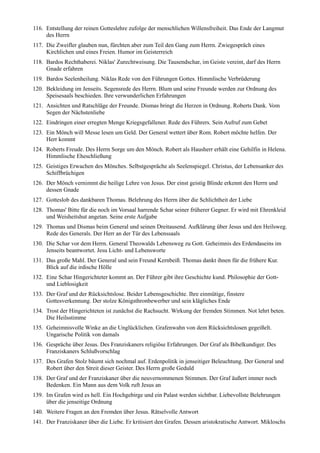 116. Entstellung der reinen Gotteslehre zufolge der menschlichen Willensfreiheit. Das Ende der Langmut
     des Herrn
117. Die Zweifler glauben nun, fürchten aber zum Teil den Gang zum Herrn. Zwiegespräch eines
     Kirchlichen und eines Freien. Humor im Geisterreich
118. Bardos Rechthaberei. Niklas' Zurechtweisung. Die Tausendschar, im Geiste vereint, darf des Herrn
     Gnade erfahren
119. Bardos Seelenheilung. Niklas Rede von den Führungen Gottes. Himmlische Verbrüderung
120. Bekleidung im Jenseits. Segensrede des Herrn. Blum und seine Freunde werden zur Ordnung des
     Speisesaals beschieden. Ihre verwunderlichen Erfahrungen
121. Ansichten und Ratschläge der Freunde. Dismas bringt die Herzen in Ordnung. Roberts Dank. Vom
     Segen der Nächstenliebe
122. Eindringen einer erregten Menge Kriegsgefallener. Rede des Führers. Sein Aufruf zum Gebet
123. Ein Mönch will Messe lesen um Geld. Der General wettert über Rom. Robert möchte helfen. Der
     Herr kommt
124. Roberts Freude. Des Herrn Sorge um den Mönch. Robert als Hausherr erhält eine Gehilfin in Helena.
     Himmlische Eheschließung
125. Geistiges Erwachen des Mönches. Selbstgespräche als Seelenspiegel. Christus, der Lebensanker des
     Schiffbrüchigen
126. Der Mönch vernimmt die heilige Lehre von Jesus. Der einst geistig Blinde erkennt den Herrn und
     dessen Gnade
127. Gotteslob des dankbaren Thomas. Belehrung des Herrn über die Schlichtheit der Liebe
128. Thomas' Bitte für die noch im Vorsaal harrende Schar seiner früherer Gegner. Er wird mit Ehrenkleid
     und Weisheitshut angetan. Seine erste Aufgabe
129. Thomas und Dismas beim General und seinen Dreitausend. Aufklärung über Jesus und den Heilsweg.
     Rede des Generals. Der Herr an der Tür des Lebenssaals
130. Die Schar vor dem Herrn. General Theowalds Lebensweg zu Gott. Geheimnis des Erdendaseins im
     Jenseits beantwortet. Jesu Licht- und Lebensworte
131. Das große Mahl. Der General und sein Freund Kernbeiß. Thomas dankt ihnen für die frühere Kur.
     Blick auf die irdische Hölle
132. Eine Schar Hingerichteter kommt an. Der Führer gibt ihre Geschichte kund. Philosophie der Gott-
     und Lieblosigkeit
133. Der Graf und der Rücksichtslose. Beider Lebensgeschichte. Ihre einmütige, finstere
     Gottesverkennung. Der stolze Königsthronbewerber und sein klägliches Ende
134. Trost der Hingerichteten ist zunächst die Rachsucht. Wirkung der fremden Stimmen. Not lehrt beten.
     Die Heilsstimme
135. Geheimnisvolle Winke an die Unglücklichen. Grafenwahn von dem Rücksichtslosen gegeißelt.
     Ungarische Politik von damals
136. Gespräche über Jesus. Des Franziskaners religiöse Erfahrungen. Der Graf als Bibelkundiger. Des
     Franziskaners Schlußvorschlag
137. Des Grafen Stolz bäumt sich nochmal auf. Erdenpolitik in jenseitiger Beleuchtung. Der General und
     Robert über den Streit dieser Geister. Des Herrn große Geduld
138. Der Graf und der Franziskaner über die neuvernommenen Stimmen. Der Graf äußert immer noch
     Bedenken. Ein Mann aus dem Volk ruft Jesus an
139. Im Grafen wird es hell. Ein Hochgebirge und ein Palast werden sichtbar. Liebevollste Belehrungen
     über die jenseitige Ordnung
140. Weitere Fragen an den Fremden über Jesus. Rätselvolle Antwort
141. Der Franziskaner über die Liebe. Er kritisiert den Grafen. Dessen aristokratische Antwort. Mikloschs
 