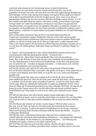 wird mich mehr erbauen als die Aufwärmung meiner weiland Naturfetzerei!
[036,11] Schau, du mein höchst wertester Freund und Gott und alles, was du mir
gegenüber nur immer sein willst: Ich kann mich zwar über mein gegenwärtiges Befinden gar
nicht beklagen. Ich bin weder durstig noch hungrig; mein ganzes Wesen plagt kein Schmerz
und an deiner Gesellschaft habe ich für die Ewigkeit genug. Aber, wenn wir zu unseren
gegenseitigen Debatten nur ein etwas besseres Plätzchen ausfindig machen könnten, so wäre
das wirklich nicht übel! Denn hier sieht es wohl etwas zu luftig, ja man könnte sogar sagen,
nach gar nichts aus! Außer diesen Berglein, auf denen wir nun schon eine geraume Zeit
beisammenstehen, ist nirgends etwas von irgendeiner Wesenheit zu entdecken. Könnten wir
nur irgendwo ein Rasenplätzchen mit etwa einem schlichten Landhüttchen entdecken und in
Besitz nehmen, so könnten wir unsere äußerst interessanten Debatten mit viel mehr Stimmung
durchführen!
[036,12] Besonders interessant wären da Worte von großer Bedeutung über die
Sonnen und verschiedenen anderen Weltkörper! Aber nur nichts mehr von den gottlob
weiland irdischen Lebensverhältnissen! Denn diese könnten mich mit größtem Widerwillen
erfüllen, so, daß ich am Ende sogar mit dir über gar nichts mehr zu reden imstande wäre!
Wäre es dir sonach möglich, für uns beide ein solches Plätzchen ausfindig zu machen, da sei
von mir über alle Maßen gebeten, dafür deine Sorge und Weisheit in gehörige Tätigkeit zu
setzen!“

37. Kapitel – Die Seelengefahr des Lobes. Selbst Engelsfürsten brauchen Demut zum
Geistesfortschritt. Bekenne demütig deine Schuld – zu deinem Heil!
[037,01] Rede Ich: „Mein lieber Freund und Bruder! Das wird sich nun nicht tun
lassen. Hier in der Welt der Geister kann nur das in die wesenhafte Erscheinlichkeit treten,
was eine Menschenseele in ihrem Herzen mit herüberbringt. Ist das Herz aber geistig ganz
leer wie leider bei dir, – trotzdem du dagegen protestierst –, so kann daraus auch nicht das
kleinste Rasenplätzchen zum Vorschein kommen.
[037,02] Du sprachst auch, daß Ich dir lieber etwas vom gestirnten Himmel kundtun
soll, als dir deine irdischen Fehler vorzurupfen. Das glaube ich dir gerne. Einer jeden Seele ist
es schon vom Urbeginne ihres Seins lieber, so sie gelobt, als so sie, wenn auch begründet,
getadelt wird.
[037,03] Aber glaube Mir, jedes auch verdiente Lob ist Gift für die Seele und daher
auch schädlich für den Geist. Wäre Ich dir feind, dann würde Ich dich loben, um dich dadurch
zu verderben. Da Ich dir aber sicher ein größter Freund bin, so muß Ich schon darum offen
mit dir reden. Denn ein schändlicher Schmeichler ist jedem ein gefährlicher Feind, weil er
unter der Maske der Freundschaft gewöhnlich nur einen reißenden Wolf birgt. Ich sage dir, du
kannst dir nichts Ärgeres antun, als so du dich selbst lobst und Freude an deiner eigenen
Vortrefflichkeit hast. Denn dadurch versetzt du dir selbst einen Todesstoß in dein eigenes
Herz.
[037,04] Ich habe darum auch allen Meinen Jüngern streng aufgetragen, sich sogar
dann nicht loben zu lassen, wenn sie auch alles getan haben, was immer Gott von ihnen haben
will. Auch da sollen sie stets ganz ernstlich behaupten, daß sie nichts als unnütze Knechte
waren.
[037,05] Warum aber forderte Ich solches von den Jüngern? Weil Ich allein es nur zu
klar sehe, was die Seele tun muß, um sich selbst durch die Freimachung ihres Geistes
wahrhaft frei zu machen. Es gibt in der ganzen Unendlichkeit nur ein einziges wirksames
Mittel zur Erreichung dieses Zweckes und dieses heißt die Demut des Herzens – im ganzen
Umfang ihrer Bedeutung!
[037,06] Die rechte, vollkommene Demut aber, allein der Seele wahrhaft nützlich,
schließt selbst das schwächste und bescheidenste Selbstlob aus – weil dadurch die Selbstliebe,
die eine Abwendung von der Gottheit ist, eine Nahrung bekommt, – eine Nahrung zum
Verderben des Geistes, welches ist ein rechter Tod der Seele.
[037,07] Wenn Ich dich nun auch noch loben möchte, obschon alle deine irdischen
Handlungen im Grunde nur Meinen gerechten Tadel verdienen; und fürs zweite in dir noch
 