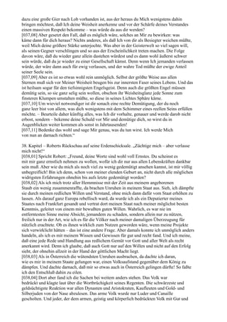 dazu eine große Gier nach Lob vorhanden ist, aus der heraus du Mich wenigstens dahin
bringen möchtest, daß Ich deine Weisheit anerkenne und vor der Schärfe deines Verstandes
einen massiven Respekt bekomme – was würde da aus dir werden?
[037,08] Aber gesetzt den Fall, daß es möglich wäre, solches an Mir zu bewirken: was
käme dann für dich heraus? Nichts anderes, als daß Ich von dir als Besiegter weichen müßte,
weil Mich deine größere Stärke unterjochte. Was aber in der Geisterwelt so viel sagen will,
als seinen Gegner verschlingen und so aus der Erscheinlichkeit treten machen. Die Folge
davon wäre, daß du wieder ganz allein dastehen würdest und es dann wohl äußerst schwer
sein würde, daß du je wieder zu einer Gesellschaft kämst. Denn wenn Ich jemanden verlassen
würde, der wäre dann auch für ewig verlassen, und der wahre Tod müßte der ewige Anteil
seiner Seele sein.
[037,09] Aber es ist so etwas wohl rein unmöglich. Selbst der größte Weise aus allen
Sternen muß sich vor Meiner Weisheit beugen bis zur innersten Faser seines Lebens. Und das
ist heilsam sogar für den tiefsinnigsten Engelsgeist. Denn auch die größten Engel müssen
demütig sein, so sie ganz selig sein wollen, obschon ihr Weisheitsglanz jede Sonne zum
finsteren Klumpen umstalten müßte, so diese in seines Lichtes Sphäre käme.
[037,10] Um wieviel notwendiger ist dir sonach eine rechte Demütigung, der du noch
ganz leer bist von allem, was dich wenigstens mit dem Schimmer eines reellen Seins erfüllen
möchte. – Beurteile daher künftig alles, was Ich dir vorhalte, genauer und werde darob nicht
erbost, sondern – bekenne deine Schuld vor Mir und demütige dich, so wirst du in
Augenblicken weiter kommen als sonst in Jahrtausenden!
[037,11] Bedenke das wohl und sage Mir genau, was du tun wirst. Ich werde Mich
von nun an darnach richten.“

38. Kapitel – Roberts Rückschau auf seine Erdenschicksale. „Züchtige mich – aber verlasse
mich nicht!“
[038,01] Spricht Robert: „Freund, deine Worte sind wohl voll Ernstes. Du scheinst es
mit mir ganz ernstlich nehmen zu wollen, wofür ich dir nur aus allen Lebenskräften dankbar
sein muß. Aber wie du mich als noch viel zu wenig gedemütigt ansehen kannst, ist mir völlig
unbegreiflich! Bin ich denn, schon von meiner elenden Geburt an, nicht durch alle möglichen
widrigsten Erfahrungen ohnehin bis aufs letzte gedemütigt worden?
[038,02] Als ich mich trotz aller Hemmnisse mit der Zeit aus meinem angeborenen
Staub ein wenig zusammenraffte, da brachen Unruhen in meinem Staat aus. Sieh, ich dämpfte
sie durch meinen redlichen Willen und Verstand, ohne mich dann dafür vom Staat erhöhen zu
lassen. Als darauf ganz Europa rebellisch ward, da wurde ich als ein Deputierter meines
Staates nach Frankfurt gesandt und vertrat dort meinen Staat nach meiner möglichst besten
Kenntnis, geleitet von einem mir bewußten guten Willen. Wahrlich, es war nie im
entferntesten Sinne meine Absicht, jemandem zu schaden, sondern allein nur zu nützen,
freilich nur in der Art, wie ich es für die Völker nach meiner damaligen Überzeugung für
nützlich erachtete. Ob es ihnen wirklich zum Nutzen geworden wäre, wenn meine Projekte
sich verwirklicht hätten – das ist eine andere Frage. Aber damals konnte ich unmöglich anders
handeln, als ich es mit meinem Wissen und Gewissen für gut und recht fand. Und ich meine,
daß eine jede Rede und Handlung aus redlichem Gemüt vor Gott und aller Welt als recht
anerkannt wird. Denn ich glaube, daß auch Gott nur auf den Willen und nicht auf den Erfolg
sieht, der ohnehin allzeit in der Hand der göttlichen Macht liegt.
[038,03] Als in Österreich die wütendsten Unruhen ausbrachen, da dachte ich daran,
wie es mir in meinem Staate gelungen war, einen Volksaufstand gegenüber dem König zu
dämpfen. Und dachte darnach, daß mir so etwas auch in Österreich gelingen dürfte! So faßte
ich den Entschluß dahin zu eilen.
[038,04] Dort aber fand ich die Sachen bei weitem anders stehen. Das Volk war
bedrückt und klagte laut über die Wortbrüchigkeit seines Regenten. Die schwärzeste und
geldsüchtigste Reaktion war allen Dynasten und Aristokraten, Kaufleuten und Gold- und
Silberjuden von der Nase abzulesen. Das arme Volk wurde nur Luder und Canaille
gescholten. Und jeder, der dem armen, geistig und körperlich bedrückten Volk mit Gut und
 