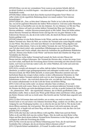 [039,05] Diese von mir nie verstandenen Texte waren ja am meisten Schuld, daß ich
an deiner Gottheit zu zweifeln begann – was denn auch ein Hauptgrund war, daß ich ein
Neukatholik wurde.
[039,06] Daher erkläre mir doch diese höchst mystisch klingenden Texte! Denn von
selbst würde ich die eigentliche Bedeutung dieser wie manch anderer Texte nimmer
herausbringen.“
[039,07] Rede Ich: „Nun, so höre denn! Johannes der Täufer ist im Leibe der Kirche
das, was da bei jeglichem Menschen der äußere Weltverstand ist. Und eines jeden Menschen
Verstand sollte so beschaffen sein wie der des Johannes. So wie Johannes vor Mir den Weg
bereitet hat, ebenso soll auch ein rechter äußerer Verstand den Weg zum Verstand des
Herzens anbahnen – welcher Herzensverstand gleich ist Mir Selbst. Denn Ich Selbst nehme
diesen Herzens-Verstand aus Meinem Geiste und lege ihn wie ein guter Sämann in das
Erdreich des Herzens ein, das da ist die rechte Liebe, die durch die Demut und Sanftmut
bestens gedüngt wird.
[039,08] Johannes ist eine Rufer-Stimme in der Wüste, und das muß auch ein rechter
äußerer Verstand sein. Denn die Welt, aus welcher der Verstand seine ersten Begriffe schöpft,
ist eine Wüste. Das darum, weil sonst kein Mensch von der Gottheit völlig abgelöst und
freigestellt werden könnte. Und so ist der äußere Verstand, der zum Teil aus dieser Wüste,
zum Teil aber durch mittel- oder unmittelbare Offenbarungen aus den Himmeln seine
Begriffe, Ideen und Urteile schöpft, eben durch die Aufnahme der geoffenbarten Wahrheiten
auch die ,Stimme eines Rufers in der Wüste‘ und bereitet durch den Glauben die Wege zum
Verständnis des Herzens.
[039,09] Dieser rechte äußere Verstand tauft sonach die Seele mit dem Wasser der
Demut und des willigen Gehorsams. Der Verstand des Herzens aber, in dem der ewige Geist
aus Gott wohnt, muß durch die Erweckung dieses Geistes notwendig mit eben diesem Geiste
taufen, weil Geist aus Gott das wahre Licht, die vollste Wahrheit, die Liebe und somit das
ewige Leben selbst ist.
[039,10] Es versteht sich demnach von selbst, daß der äußere Verstand notwendig
abnehmen, ja endlich sogar gefangengenommen und enthauptet werden muß, so der wahre
Herzensverstand, der Mich Selbst darstellt, in einem jeden Menschen zunimmt und zum
herrlichsten Baum des ewigen Lebens wächst, in dem vollkommenste Erkenntnis ist. Daß
demnach der äußere Verstand wahrlich nicht wert ist, dem Verstande des Herzens die
Schuhriemen zu lösen – das wird doch ebenso klar sein, wie daß das Licht einer Nachtlampe
bei weitem unbedeutender ist als das Licht der Sonne am hellsten Mittag.
[039,11] Ich will nun nichts mehr von deinen irdischen Taten erwähnen, ob sie recht
waren oder nicht recht waren. Denn sie flossen alle aus deinem äußersten Verstand, in dem
die Stimme des Rufers gar nicht durchdringen konnte, weil das zu große Geräusch der Wüste
– die ,johanneslose‘ Welt – den eigentlichen Johannes, das ist Meine geoffenbarte Lehre
übertäuben mußte. Denn so durch eine Wüste große Orkane toben und Donner rollen, da geht
des Rufers Stimme wohl nur zu leicht unter. Das Gericht und der Tod hält dann ungestört sein
Erntefest.
[039,12] Aber Ich komme dann auch dorthin, um zu retten, was noch zu retten ist. Nur
freilich nicht so wie auf einem vom Johannes bereiteten Wege, sondern wie ein Blitz, der vom
Aufgang bis zum Niedergang leuchtet, wie es eben bei dir nun der Fall ist. Wer da das Licht
dieses Blitzes annimmt, der wird gerettet. Wer aber dieses Licht nicht annimmt, der geht
zugrunde; d.h. er begibt sich auf einen Weg, auf dem es sehr schwer wird, das ihm von Gott
gestellte Ziel zu erlangen.
[039,13] Du aber hast das Licht des Blitzes wohl ergriffen. Daher kam auch der Retter
Selbst zu dir und führt dich nun des rechten Weges. Aber du mußt nun dem Retter willig
folgen und Ihm durch deinen äußeren Verstand keine Hemmnisse in den Weg legen, sonst
verzögerst du selbst die Erreichung des Zieles.
[039,14] Was wirst du nun tun auf Meine Erläuterung jener Texte, die dir nach deinem
Geständnis Den verbargen, den du am klarsten hättest erkennen sollen?“
[039,15] Spricht Robert nachdenklich: „O Freund! Ja endlos mehr als nur ein Freund!
 