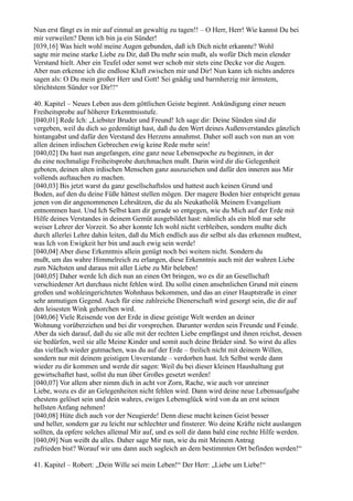 Nun erst fängt es in mir auf einmal an gewaltig zu tagen!! – O Herr, Herr! Wie kannst Du bei
mir verweilen? Denn ich bin ja ein Sünder!
[039,16] Was hielt wohl meine Augen gebunden, daß ich Dich nicht erkannte? Wohl
sagte mir meine starke Liebe zu Dir, daß Du mehr sein mußt, als wofür Dich mein elender
Verstand hielt. Aber ein Teufel oder sonst wer schob mir stets eine Decke vor die Augen.
Aber nun erkenne ich die endlose Kluft zwischen mir und Dir! Nun kann ich nichts anderes
sagen als: O Du mein großer Herr und Gott! Sei gnädig und barmherzig mir ärmstem,
törichtstem Sünder vor Dir!!“

40. Kapitel – Neues Leben aus dem göttlichen Geiste beginnt. Ankündigung einer neuen
Freiheitsprobe auf höherer Erkenntnisstufe.
[040,01] Rede Ich: „Liebster Bruder und Freund! Ich sage dir: Deine Sünden sind dir
vergeben, weil du dich so gedemütigt hast, daß du den Wert deines Außenverstandes gänzlich
hintangabst und dafür den Verstand des Herzens annahmst. Daher soll auch von nun an von
allen deinen irdischen Gebrechen ewig keine Rede mehr sein!
[040,02] Du hast nun angefangen, eine ganz neue Lebensepoche zu beginnen, in der
du eine nochmalige Freiheitsprobe durchmachen mußt. Darin wird dir die Gelegenheit
geboten, deinen alten irdischen Menschen ganz auszuziehen und dafür den inneren aus Mir
vollends auftauchen zu machen.
[040,03] Bis jetzt warst du ganz gesellschaftslos und hattest auch keinen Grund und
Boden, auf den du deine Füße hättest stellen mögen. Der magere Boden hier entspricht genau
jenen von dir angenommenen Lehrsätzen, die du als Neukatholik Meinem Evangelium
entnommen hast. Und Ich Selbst kam dir gerade so entgegen, wie du Mich auf der Erde mit
Hilfe deines Verstandes in deinem Gemüt ausgebildet hast: nämlich als ein bloß nur sehr
weiser Lehrer der Vorzeit. So aber konnte Ich wohl nicht verbleiben, sondern mußte dich
durch allerlei Lehre dahin leiten, daß du Mich endlich aus dir selbst als das erkennen mußtest,
was Ich von Ewigkeit her bin und auch ewig sein werde!
[040,04] Aber diese Erkenntnis allein genügt noch bei weitem nicht. Sondern du
mußt, um das wahre Himmelreich zu erlangen, diese Erkenntnis auch mit der wahren Liebe
zum Nächsten und daraus mit aller Liebe zu Mir beleben!
[040,05] Daher werde Ich dich nun an einen Ort bringen, wo es dir an Gesellschaft
verschiedener Art durchaus nicht fehlen wird. Du sollst einen ansehnlichen Grund mit einem
großen und wohleingerichteten Wohnhaus bekommen, und das an einer Hauptstraße in einer
sehr anmutigen Gegend. Auch für eine zahlreiche Dienerschaft wird gesorgt sein, die dir auf
den leisesten Wink gehorchen wird.
[040,06] Viele Reisende von der Erde in diese geistige Welt werden an deiner
Wohnung vorüberziehen und bei dir vorsprechen. Darunter werden sein Freunde und Feinde.
Aber da sieh darauf, daß du sie alle mit der rechten Liebe empfängst und ihnen reichst, dessen
sie bedürfen, weil sie alle Meine Kinder und somit auch deine Brüder sind. So wirst du alles
das vielfach wieder gutmachen, was du auf der Erde – freilich nicht mit deinem Willen,
sondern nur mit deinem geistigen Unverstande – verdorben hast. Ich Selbst werde dann
wieder zu dir kommen und werde dir sagen: Weil du bei dieser kleinen Haushaltung gut
gewirtschaftet hast, sollst du nun über Großes gesetzt werden!
[040,07] Vor allem aber nimm dich in acht vor Zorn, Rache, wie auch vor unreiner
Liebe, wozu es dir an Gelegenheiten nicht fehlen wird. Dann wird deine neue Lebensaufgabe
ehestens gelöset sein und dein wahres, ewiges Lebensglück wird von da an erst seinen
hellsten Anfang nehmen!
[040,08] Hüte dich auch vor der Neugierde! Denn diese macht keinen Geist besser
und heller, sondern gar zu leicht nur schlechter und finsterer. Wo deine Kräfte nicht auslangen
sollten, da opfere solches allemal Mir auf, und es soll dir dann bald eine rechte Hilfe werden.
[040,09] Nun weißt du alles. Daher sage Mir nun, wie du mit Meinem Antrag
zufrieden bist? Worauf wir uns dann auch sogleich an dem bestimmten Ort befinden werden!“

41. Kapitel – Robert: „Dein Wille sei mein Leben!“ Der Herr: „Liebe um Liebe!“
 