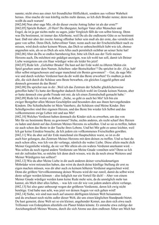 nannte; nicht etwa aus einer Art freundlicher Höflichkeit, sondern aus vollster Wahrheit
heraus. Also mache dir nun künftig nichts mehr daraus, so Ich dich Bruder nenne; denn nun
weißt du auch warum!
[042,04] Nun aber sage Mir, ob dir dieser zweite Antrag lieber ist als der erste?“
[042,05] Spricht Robert: „O Herr! Du überguter, heiliger Vater aller Menschen und
Engel, da ist ja gar nichts mehr zu sagen, jeder Vergleich fällt da von selbst hinweg. Denn
was Du bestimmst, ist immer das Allerbeste, weil Du als die endloseste Güte es so bestimmt
hast. Daß mir aber der zweite Antrag offenbar lieber sein muß als der erste, das versteht sich
ganz von selbst. Denn Dich, liebevollster Vater, wenn auch nur der Erscheinlichkeit nach zu
missen, wird doch sicher keinem Wesen, das Dich so unbeschreiblich liebt wie ich, ebenso
angenehm sein, als so es Dich als sein Alles auch persönlich sichtbar an seiner Seite hat!
[042,06] Aber da Du so endlos barmherzig bist, bitte ich Dich aus der Tiefe meines
Herzens auch, Du möchtest mir gnädigst anzeigen, was ich wohl tun soll, damit ich Deiner
Liebe wenigstens um ein Haar würdiger wäre als leider bis jetzt!
[042,07] Rede Ich: „Geliebter Bruder! Du hast auf der Erde wohl zu öfteren Malen ein
Spiel gesehen unter dem Namen ,Scheiben- oder Bestschießen‘? Du sprichst in dir: ,O ja, hab'
öfter selbst mitgeschossen und sogar manchmal ein Bestes gewonnen!‘ – Gut, da sage Mir:
wie und durch welches Verdienst hast du dir wohl das Beste erworben? Es mußten ja doch
alle, die sich durch die Schüsse ums Beste bewarben, ein gleiches Leggeld geben und
dennoch gewannst du das Beste!
[042,08] Du sprichst nun in dir: ,Weil ich das Zentrum der Scheibe glücklicherweise
getroffen habe! Es hatte der Bestgeber dadurch freilich wohl im Grunde keinen Nutzen, aber
er hatte dennoch eine große Freude mit mir, da ich einen Zentralschuß gemacht habe.‘
[042,09] Rede Ich weiter zu Robert: „Siehe, so geht es auch bei Mir! Ich bin ein
ewiger Bestgeber allen Meinen Geschöpfen und besonders den aus ihnen hervorgehenden
Kindern. Die Schießscheibe ist Mein Vaterherz, die Schützen sind Meine Kinder. Ihre
Schießgewehre sind ihre eigenen Herzen, und das Beste bin wieder Ich Selbst und das
vollkommenste ewige Leben mit und aus Mir!
[042,10] Welches Verdienst haben demnach die Kinder sich zu erwerben, um das von
Mir für sie bestimmte Beste zu gewinnen? Siehe, nichts anderes, als recht scharf ihre Herzen
zu laden und damit auf das Zentrum Meines Herzens zu schießen. Und so sie es treffen, haben
sie auch schon das Beste in der Tasche ihres Lebens. Und bei Mir geht es umso leichter, weil
Ich gar keine Einsätze brauche, da Ich jedem ein vollkommenes Freischießen gewähre.
[042,11] Wie du aber auf der Erde manchmal ein Hauptschütze warst, so ist es dir
auch hier gelungen, das Zentrum Meines Herzens mit dem deinen zu treffen. Und so hast du
auch schon alles, was Ich von dir verlange, nämlich die wahre Liebe. Diese allein macht dich
Meiner Gegenliebe würdig, da sie vor Mir allein als ein wahres Verdienst anerkannt wird. –
Was sollen da noch irgend andere Verdienste um Meine Gnade vonnöten sein? Denn so Ich
mit dir zufrieden bin, so möchte Ich denn doch wissen, wie du da noch etwas Weiteres und
Meiner Würdigeres tun solltest?
[042,12] Wie du aber Meine Liebe in dir auch anderen deiner verschiedenartigen
Mitbrüder wirst mitzuteilen haben, das wirst du durch deine künftige Stellung dir erst zu
eigen machen müssen, was dir aber auch zu keinem höheren Verdienst angerechnet wird.
Denn die größere Vervollkommnung deines Wesens wird dir nur zuteil, damit du selbst wirst
desto seliger werden können – also lediglich nur ein Vorteil für dich! – Aber von einem
Meiner Gnade würdiger werden kann keine Rede mehr sein, da du unmöglich mehr tun
kannst, als Mich über alles lieben, – was Ich von dir wie von jedem andern allein verlange.
[042,13] Sei also ganz unbesorgt wegen der größeren Verdienste, deren Ich ewig nicht
benötige. Und habe nun acht, was jetzt vor deinen Augen vor sich gehen wird!
[042,14] Siehe, wir sind nun noch auf unserer dürftigsten kleinen Welt beisammen
und du erschaust noch nichts außer dieser Welt, die uns einen kärglichen Standpunkt bietet.
Du hast gemeint, diese Welt sei so ein kleiner, angehender Komet, aus dem sich etwa nach
Trillionen von Erdenjahren allenfalls ein Planet bilden könnte. Er entstehe etwa zufolge der
Anziehungskraft Meines Wesens, durch die sich Atome aus dem endlosen Äther um Mich her
 