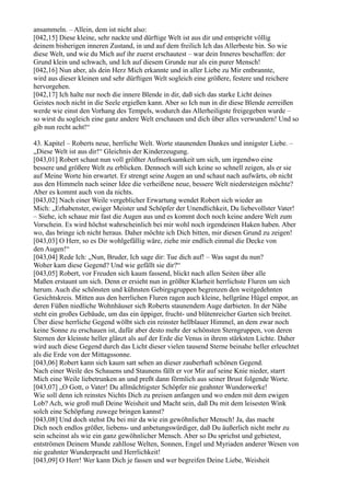 ansammeln. – Allein, dem ist nicht also:
[042,15] Diese kleine, sehr nackte und dürftige Welt ist aus dir und entspricht völlig
deinem bisherigen inneren Zustand, in und auf dem freilich Ich das Allerbeste bin. So wie
diese Welt, und wie du Mich auf ihr zuerst erschautest – war dein Inneres beschaffen: der
Grund klein und schwach, und Ich auf diesem Grunde nur als ein purer Mensch!
[042,16] Nun aber, als dein Herz Mich erkannte und in aller Liebe zu Mir entbrannte,
wird aus dieser kleinen und sehr dürftigen Welt sogleich eine größere, festere und reichere
hervorgehen.
[042,17] Ich halte nur noch die innere Blende in dir, daß sich das starke Licht deines
Geistes noch nicht in die Seele ergießen kann. Aber so Ich nun in dir diese Blende zerreißen
werde wie einst den Vorhang des Tempels, wodurch das Allerheiligste freigegeben wurde –
so wirst du sogleich eine ganz andere Welt erschauen und dich über alles verwundern! Und so
gib nun recht acht!“

43. Kapitel – Roberts neue, herrliche Welt. Worte staunenden Dankes und innigster Liebe. –
„Diese Welt ist aus dir!“ Gleichnis der Kinderzeugung.
[043,01] Robert schaut nun voll größter Aufmerksamkeit um sich, um irgendwo eine
bessere und größere Welt zu erblicken. Dennoch will sich keine so schnell zeigen, als er sie
auf Meine Worte hin erwartet. Er strengt seine Augen an und schaut nach aufwärts, ob nicht
aus den Himmeln nach seiner Idee die verheißene neue, bessere Welt niedersteigen möchte?
Aber es kommt auch von da nichts.
[043,02] Nach einer Weile vergeblicher Erwartung wendet Robert sich wieder an
Mich: „Erhabenster, ewiger Meister und Schöpfer der Unendlichkeit, Du liebevollster Vater!
– Siehe, ich schaue mir fast die Augen aus und es kommt doch noch keine andere Welt zum
Vorschein. Es wird höchst wahrscheinlich bei mir wohl noch irgendeinen Haken haben. Aber
wo, das bringe ich nicht heraus. Daher möchte ich Dich bitten, mir diesen Grund zu zeigen!
[043,03] O Herr, so es Dir wohlgefällig wäre, ziehe mir endlich einmal die Decke von
den Augen!“
[043,04] Rede Ich: „Nun, Bruder, Ich sage dir: Tue dich auf! – Was sagst du nun?
Woher kam diese Gegend? Und wie gefällt sie dir?“
[043,05] Robert, vor Freuden sich kaum fassend, blickt nach allen Seiten über alle
Maßen erstaunt um sich. Denn er ersieht nun in größter Klarheit herrlichste Fluren um sich
herum. Auch die schönsten und kühnsten Gebirgsgruppen begrenzen den weitgedehnten
Gesichtskreis. Mitten aus den herrlichen Fluren ragen auch kleine, hellgrüne Hügel empor, an
deren Füßen niedliche Wohnhäuser sich Roberts staunendem Auge darbieten. In der Nähe
steht ein großes Gebäude, um das ein üppiger, frucht- und blütenreicher Garten sich breitet.
Über diese herrliche Gegend wölbt sich ein reinster hellblauer Himmel, an dem zwar noch
keine Sonne zu erschauen ist, dafür aber desto mehr der schönsten Sterngruppen, von deren
Sternen der kleinste heller glänzt als auf der Erde die Venus in ihrem stärksten Lichte. Daher
wird auch diese Gegend durch das Licht dieser vielen tausend Sterne beinahe heller erleuchtet
als die Erde von der Mittagssonne.
[043,06] Robert kann sich kaum satt sehen an dieser zauberhaft schönen Gegend.
Nach einer Weile des Schauens und Staunens fällt er vor Mir auf seine Knie nieder, starrt
Mich eine Weile liebetrunken an und preßt dann förmlich aus seiner Brust folgende Worte.
[043,07] „O Gott, o Vater! Du allmächtigster Schöpfer nie geahnter Wunderwerke!
Wie soll denn ich reinstes Nichts Dich zu preisen anfangen und wo enden mit dem ewigen
Lob? Ach, wie groß muß Deine Weisheit und Macht sein, daß Du mit dem leisesten Wink
solch eine Schöpfung zuwege bringen kannst?
[043,08] Und doch stehst Du bei mir da wie ein gewöhnlicher Mensch! Ja, das macht
Dich noch endlos größer, liebens- und anbetungswürdiger, daß Du äußerlich nicht mehr zu
sein scheinst als wie ein ganz gewöhnlicher Mensch. Aber so Du sprichst und gebietest,
entströmen Deinem Munde zahllose Welten, Sonnen, Engel und Myriaden anderer Wesen von
nie geahnter Wunderpracht und Herrlichkeit!
[043,09] O Herr! Wer kann Dich je fassen und wer begreifen Deine Liebe, Weisheit
 