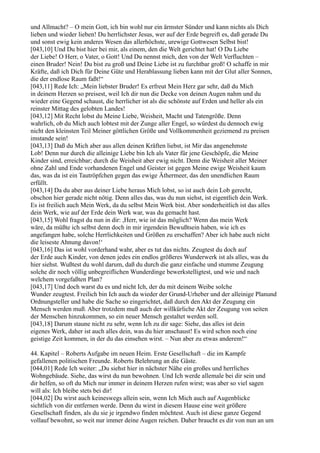 und Allmacht? – O mein Gott, ich bin wohl nur ein ärmster Sünder und kann nichts als Dich
lieben und wieder lieben! Du herrlichster Jesus, wer auf der Erde begreift es, daß gerade Du
und sonst ewig kein anderes Wesen das allerhöchste, urewige Gottwesen Selbst bist!
[043,10] Und Du bist hier bei mir, als einem, den die Welt gerichtet hat! O Du Liebe
der Liebe! O Herr, o Vater, o Gott! Und Du nennst mich, den von der Welt Verfluchten –
einen Bruder! Nein! Du bist zu groß und Deine Liebe ist zu furchtbar groß! O schaffe in mir
Kräfte, daß ich Dich für Deine Güte und Herablassung lieben kann mit der Glut aller Sonnen,
die der endlose Raum faßt!“
[043,11] Rede Ich: „Mein liebster Bruder! Es erfreut Mein Herz gar sehr, daß du Mich
in deinem Herzen so preisest, weil Ich dir nun die Decke von deinen Augen nahm und du
wieder eine Gegend schaust, die herrlicher ist als die schönste auf Erden und heller als ein
reinster Mittag des gelobten Landes!
[043,12] Mit Recht lobst du Meine Liebe, Weisheit, Macht und Tatengröße. Denn
wahrlich, ob du Mich auch lobtest mit der Zunge aller Engel, so würdest du dennoch ewig
nicht den kleinsten Teil Meiner göttlichen Größe und Vollkommenheit geziemend zu preisen
imstande sein!
[043,13] Daß du Mich aber aus allen deinen Kräften liebst, ist Mir das angenehmste
Lob! Denn nur durch die alleinige Liebe bin Ich als Vater für jene Geschöpfe, die Meine
Kinder sind, erreichbar; durch die Weisheit aber ewig nicht. Denn die Weisheit aller Meiner
ohne Zahl und Ende vorhandenen Engel und Geister ist gegen Meine ewige Weisheit kaum
das, was da ist ein Tautröpfchen gegen das ewige Äthermeer, das den unendlichen Raum
erfüllt.
[043,14] Da du aber aus deiner Liebe heraus Mich lobst, so ist auch dein Lob gerecht,
obschon hier gerade nicht nötig. Denn alles das, was du nun siehst, ist eigentlich dein Werk.
Es ist freilich auch Mein Werk, da du selbst Mein Werk bist. Aber sonderheitlich ist das alles
dein Werk, wie auf der Erde dein Werk war, was du gemacht hast.
[043,15] Wohl fragst du nun in dir: ,Herr, wie ist das möglich? Wenn das mein Werk
wäre, da müßte ich selbst denn doch in mir irgendein Bewußtsein haben, wie ich es
angefangen habe, solche Herrlichkeiten und Größen zu erschaffen? Aber ich habe auch nicht
die leiseste Ahnung davon!‘
[043,16] Das ist wohl vorderhand wahr, aber es tut das nichts. Zeugtest du doch auf
der Erde auch Kinder, von denen jedes ein endlos größeres Wunderwerk ist als alles, was du
hier siehst. Wußtest du wohl darum, daß du durch die ganz einfache und stumme Zeugung
solche dir noch völlig unbegreiflichen Wunderdinge bewerkstelligtest, und wie und nach
welchem vorgefaßten Plan?
[043,17] Und doch warst du es und nicht Ich, der du mit deinem Weibe solche
Wunder zeugtest. Freilich bin Ich auch da wieder der Grund-Urheber und der alleinige Planund
Ordnungsteller und habe die Sache so eingerichtet, daß durch den Akt der Zeugung ein
Mensch werden muß. Aber trotzdem muß auch der willkürliche Akt der Zeugung von seiten
der Menschen hinzukommen, so ein neuer Mensch gestaltet werden soll.
[043,18] Darum staune nicht zu sehr, wenn Ich zu dir sage: Siehe, das alles ist dein
eigenes Werk, daher ist auch alles dein, was du hier anschaust! Es wird schon noch eine
geistige Zeit kommen, in der du das einsehen wirst. – Nun aber zu etwas anderem!“

44. Kapitel – Roberts Aufgabe im neuen Heim. Erste Gesellschaft – die im Kampfe
gefallenen politischen Freunde. Roberts Belehrung an die Gäste.
[044,01] Rede Ich weiter: „Du siehst hier in nächster Nähe ein großes und herrliches
Wohngebäude. Siehe, das wirst du nun bewohnen. Und Ich werde allemale bei dir sein und
dir helfen, so oft du Mich nur immer in deinem Herzen rufen wirst; was aber so viel sagen
will als: Ich bleibe stets bei dir!
[044,02] Du wirst auch keineswegs allein sein, wenn Ich Mich auch auf Augenblicke
sichtlich von dir entfernen werde. Denn du wirst in diesem Hause eine weit größere
Gesellschaft finden, als du sie je irgendwo finden möchtest. Auch ist diese ganze Gegend
vollauf bewohnt, so weit nur immer deine Augen reichen. Daher braucht es dir von nun an um
 