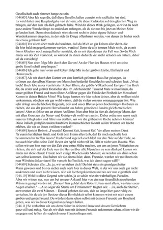 Gesellschaft auch nimmer bange zu sein.
[044,03] Aber Ich sage dir, daß diese Gesellschaften zumeist sehr radikaler Art sind.
Es wird daher eine Hauptaufgabe von dir sein, alle diese Radikalen auf den gleichen Weg zu
bringen, auf den nun Ich dich gebracht habe. Wird dir dieses Werk gelingen, so wirst du noch
ganz andere Wunderdinge zu entdecken anfangen, als du sie nun bis jetzt an Meiner Seite
gefunden hast. Denn eben dadurch wirst du erst recht in deine eigene Schatz- und
Wunderkammer eingehen, in der sich dir Dinge offenbaren werden, von denen dir bisher noch
nie etwas geträumt hat!
[044,04] Vor allem aber mußt du beachten, daß du Mich an gar keinen aller derer, die
dir hier bald entgegenkommen werden, verrätst! Denn sie alle kennen Mich nicht, da es mit
ihrem Glauben noch mangelhafter aussieht, als es mit dem deinen der Fall war. So du Mich
ihnen vor der Zeit verrietest, so würdest du ihnen dadurch viel mehr schaden als nützen, daher
sei da vorsichtig!
[044,05] Nun aber folge Mir durch den Garten! An der Flur des Hauses wird uns eine
große Gesellschaft empfangen.“
[044,06] Ich gehe nun voran und Robert folgt Mir in der größten Liebe, Ehrfurcht und
Demut nach.
[044,07] Als wir durch den Garten vor eine herrlich geformte Hausflur gelangen, da
strömen aus derselben Massen von Menschen beiderlei Geschlechts und schreien laut: „Vivat
hoch! Hoch lebe unser verehrtester Robert Blum, der größte Völkerfreund Europas! Ein Hoch
dir, du erster und größter Deutscher des 19. Jahrhunderts! Tausend Male willkommen, du
unser größter Freund und mutvollster Anführer gegen die Feinde der Freiheit der Menschen!
Komm in deiner Brüder Mitte! Wie lange harrten wir hier schon deiner, aber du wolltest nicht
vorkommen, obschon wir gar wohl wissen, daß du vielen von uns vorangegangen bist. Wie
sehr drängt uns die höchste Begierde, dein und unser Blut an jenen hochmütigen Barbaren zu
rächen, die aus der pursten Herrschsucht uns haben gemeinen Hunden gleich erschießen
lassen! Aber es fehlte uns an einem Anführer. Nun aber bist du hier als derjenige Mann, der
mit allen Gesetzen der Natur- und Geisterwelt wohl vertraut ist. Daher ordne uns zuvor nach
unseren Fähigkeiten und führe uns dorthin, wo wir die glühendste Rache nehmen können!
Diese irdisch großglänzenden Raubtiere in menschlicher Gestalt sollen Wunder der Rache
erleben, die wir an ihnen verüben werden!“
[044,08] Spricht Robert: „Freunde! Kommt Zeit, kommt Rat! Vor allem meinen Dank
für euren herzlichen Gruß, und Gott dem Herrn alles Lob, daß Er mich euch alle hier
beisammen hat treffen lassen! Vorderhand sage ich euch bloß nur das: Wie auf der Erde, so
hat auch hier alles seine Zeit! Bevor der Apfel nicht reif ist, fällt er nicht vom Baume. Was
sollen wir uns hier nun vor der Zeit eine extra Mühe machen, um uns an jenen Wüterichen zu
rächen, die sich auf der Erde nun die Herren über alle Menschen zu sein dünken? Lassen wir
ihnen nur diese elende Freude noch einige Wochen oder Monate; sie werden uns dann schon
von selbst kommen. Und haben wir sie einmal hier, dann, Freunde, werden wir mit ihnen ein
paar Wörtlein diskurrieren! Ihr versteht hoffentlich, was ich damit sagen will?“
[044,09] Schreien alle: „Ja, ja, wir verstehen dich! Du bist stets ein grundgescheiter
Mann gewesen und bist es sicher auch noch hier in dieser Welt, in der wir uns noch gar nicht
auskennen und auch nicht wissen, wie wir hierhergekommen und wo wir nun eigentlich sind.
[044,10] Wohl ist diese Gegend sehr schön, ja so schön wie ein wahrhaftiges Paradies.
Aber wir wissen nur, was uns bei unserer Ankunft hier von ein paar freundlich aussehenden
Männern gesagt worden ist: ,Dieses Haus gehört dem Robert Blum samt allem, was hier euere
Augen ersehen.‘ – ,Also sogar die Sterne am Firmament?‘ fragten wir. – ,Ja, auch die Sterne‘,
antworteten die zwei Männer. – Darauf geboten sie uns, sich so lange hier ganz ruhig zu
verhalten, bis du als der Besitzer dieser Herrlichkeit selbst kommen wirst mit noch einem
großen und guten Freund. Du würdest dann schon selbst mit deinem Freunde uns Bescheid
geben, was wir in dieser Gegend anzufangen haben.
[044,11] So verhielten wir uns denn bisher in deinem Hause und dessen Gemächern
ganz still und ruhig. Nur als wir dich nun mit deinem Freunde ankommen sahen, eilten wir dir
entgegen und teilten dir sogleich unser Hauptanliegen mit.
 