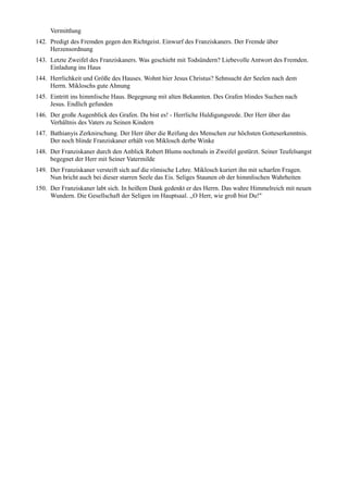 Vermittlung
142. Predigt des Fremden gegen den Richtgeist. Einwurf des Franziskaners. Der Fremde über
     Herzensordnung
143. Letzte Zweifel des Franziskaners. Was geschieht mit Todsündern? Liebevolle Antwort des Fremden.
     Einladung ins Haus
144. Herrlichkeit und Größe des Hauses. Wohnt hier Jesus Christus? Sehnsucht der Seelen nach dem
     Herrn. Mikloschs gute Ahnung
145. Eintritt ins himmlische Haus. Begegnung mit alten Bekannten. Des Grafen blindes Suchen nach
     Jesus. Endlich gefunden
146. Der große Augenblick des Grafen. Du bist es! - Herrliche Huldigungsrede. Der Herr über das
     Verhältnis des Vaters zu Seinen Kindern
147. Bathianyis Zerknirschung. Der Herr über die Reifung des Menschen zur höchsten Gotteserkenntnis.
     Der noch blinde Franziskaner erhält von Miklosch derbe Winke
148. Der Franziskaner durch den Anblick Robert Blums nochmals in Zweifel gestürzt. Seiner Teufelsangst
     begegnet der Herr mit Seiner Vatermilde
149. Der Franziskaner versteift sich auf die römische Lehre. Miklosch kuriert ihn mit scharfen Fragen.
     Nun bricht auch bei dieser starren Seele das Eis. Seliges Staunen ob der himmlischen Wahrheiten
150. Der Franziskaner labt sich. In heißem Dank gedenkt er des Herrn. Das wahre Himmelreich mit neuen
     Wundern. Die Gesellschaft der Seligen im Hauptsaal. ,,O Herr, wie groß bist Du!"
 