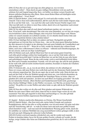[044,12] Nun aber sei so gut und zeige uns allen gütigst an, was wir denn
unternehmen sollen? – Denn durch ein ganz müßiges Herumbrüten wird uns auch die
schönste Zeit und Gegend langweilig. Kurz, wir hoffen von deiner weisen Einsicht und
deinem redlichen Brudersinn alles Beste. Denn einem Robert Blum soll künftighin nichts
mehr mißglücken! – Vivat! Hoch!“
[044,13] Spricht Robert: „Ganz wohl und gut! Es wird euch alles werden, was ihr
wünscht. Und es freut mich außerordentlich, daß ihr euch alle hier nicht minder folgsam zeigt,
als ihr es auf der Erde wart, – was euch hier aber auch sicher bessere Früchte tragen wird.
Aber nun laßt mich vor allem in mein Haus ziehen, damit ich es als Eigentümer auch einmal
in Augenschein nehmen kann.
[044,14] Vor allem aber muß ich euch darauf aufmerksam machen, mir von nun an
kein ,Vivat hoch‘ mehr darzubringen! Das wäre eine reine Dummheit, wo wir hier ein ewiges,
unverwüstliches Leben zu leben anfangen, dem ewig kein Tod mehr folgen wird. Warum
sollen wir sonach einander ein Lebehoch zurufen, wo wir ohnehin durch Gottes Güte und
Gnade das eigentliche höchste Leben erhalten haben?
[044,15] Euer künftiger Ruf sei daher ein anderer und laute: Hochgelobt und geliebt
und gepriesen sei Gott der Herr in Christo Jesu, – den wir für einen puren Menschen hielten,
der aber dennoch in Ewigkeit ist der alleinige Gott und somit Schöpfer der Unendlichkeit und
alles dessen, was in ihr ist!“ – Wenn ihr so rufet, werdet ihr ehestens den vollsten Grund
haben, euch eines vollkommenen Lebens zu erfreuen – während euch Ehrenbezeugungen, die
ihr mir erweist, nicht um ein Haar weiterbringen!
[044,16] Merket euch auch, daß der Blum kein Narr ist und seinen guten Grund hat,
euch allen gleich anfangs solches hier kundzugeben, was er auf der Erde leider selbst in
hohem Grade bezweifelt hatte! Und das tut Blum hier wie auf der Erde als euer aller bester
und aufrichtigster Freund. Wenn ihr das wohl erwägt, wird es euch hoffentlich leicht fallen,
das Wort eures Freundes anzunehmen. Freunde, was ich euch sage, das sollt ihr auch glauben,
da ihr wohl wißt, daß ich nichts leichten Kaufes annehme, besonders in Sachen des Glaubens
und der Religion!“
[044,17] Schreien alle: „Ja, ja, was du uns lehrst, das nehmen wir alle unbedingt an!
Denn wir wissen, daß unser Robert eine weiße Kuh auch bei der finstersten Nacht niemals für
eine schwarze angeschaut hat. Was du uns sagst, das ist auch sicher wahr. Denn du hast uns
auch auf der Erde in Wien die Wahrheit gesagt und rietest uns, vom Gefecht abzustehen, da
der Feind zu stark sei, und der Zusammenhalt der Verteidiger Wiens zu locker. Aber wir
glaubten dir's nicht und sprachen: ,Ist denn nun auch Blum ein Feigling geworden?‘ Da riefst
du mit männlicher Stimme: ,Blum fürchtet auch hunderttausend Teufel nicht, geschweige
diese frechen Söldlinge! Daher zu den Waffen von neuem, wer Mut hat, an meiner Seite zu
sterben!‘ Da griffen wir zu den Waffen und sahen leider zu spät, daß du die Wahrheit geredet
hattest!
[044,18] Nun aber wollen wir dir alles aufs Wort glauben und nimmer Widerrede tun.
Bleibe nur stets unser Führer und Lehrer, denn du bist in einem Finger weiser als wir alle
zusammen! Nun aber geh ungestört in dein Haus und besichtige es. Uns aber gib bald
irgendeine unseren Kräften angemessene Beschäftigung!“

45. Kapitel – Roberts machtvolles Bekenntnis zu Christus. Die Wiener Gesellschaft.
[045,01] Spricht Robert: „Das freut mich sehr, meine lieben Freunde und wackeren
Kampfgenossen, daß ihr nun alles so willig annehmt, was ich euch anrate! Ich gebe euch aber
auch die Versicherung, daß ich – so wahr mir dieser mein und auch euer größter Freund
allzeit beistehen werde – euch nun auch die durchdachteste Weisung geben werde, durch die
ihr unfehlbar zur wahrsten Wohlfahrt des ewig unzerstörbaren Lebens gelangen müßt, in dem
ihr euch nun nach Ablegung der schweren Leiber befindet.
[045,02] Freilich wird noch manches erforderlich sein, und ihr werdet noch manche
Proben zu bestehen haben, bevor ihr für jene großen Zwecke vollends reif werdet, die der
heilige, ewige Urheber alles Seins uns Erdenmenschen gestellt hat, die Er sich zu Kindern
erkor.
 
