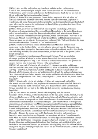 [045,03] Aber nur Mut und Ausharrung bewahren, und eine wahre, vollkommene
Liebe zu Ihm, unserem ewigen, heiligen Vater! Dadurch werden wir alle uns beirrenden
Vorkommnisse leicht besiegen und ehestens die Reife erreichen, durch die wir uns Ihm im
Geiste und in der Wahrheit werden nahen können!
[045,04] O Brüder! Ich, euer getreuester Freund Robert, sage euch: Was ich selbst auf
der Erde nicht einmal zu ahnen vermochte, entfaltet sich hier vor meinen Augen nun so
wundersam, daß keine Zunge darzustellen vermöchte, was Gott denen bereitet, die Ihn lieben!
Aber alles, was ihr nun seht, ist nicht einmal ein Tautröpfchen gegenüber dem Meer. Denn
Unaussprechliches erwartet uns!
[045,05] Höret, ein Weiser auf Erden sprach einst in großer Entzückung: ,Welch ein
Reichtum, welch unversiegbarer Born von zahllosen Himmeln ist in das kleine Herz dessen
gelegt, der auf der Erde, unter allen Tieren aufrecht gehend, sich Mensch nennt! Könnte
dieser Mensch alle seine Ideen durch ein göttliches ,Werde‘ verwirklichen – was wäre es da
Großes, ein Mensch zu sein! Und doch ist aller dieser Ideen- und Phantasiereichtum eines
Menschen kaum nur ein leisester Schimmer jener endlosen Fülle, Tiefe und Klarheit, die jedes
tiefdenkenden Menschen Erkenntnis in Gott annehmen muß!‘
[045,06] So aber dieser Weise eine so erhabene Idee vom Menschen und eine noch
erhabenere von der Gottheit faßte – um wieviel mehr haben wir nun das Recht, uns ganz
diesen großen Ideen hinzugeben, da wir durch des großen Gottes Gnade uns über dem Staube
der Verwesung befinden, und uns Christen nennen, die berufen sind, in des großen Gottes
Reich einzugehen!
[045,07] Leider sind wir nur kaum dem Namen nach Christen. Viele aus uns haben
sich sogar geschämt, Christen zu heißen, woran aber freilich Rom und unsere eigene
Dummheit die Hauptschuld trägt. Aber von nun an soll es nimmer so sein. Die größte Ehre
unseres Herzens wird es nun sein, Christus völlig anzugehören!
[045,08] Ich sage euch: Christus ist alles in allem! Er ist das ewige Alpha und Omega,
der Erste und der Letzte, der Anfang und das Ende! Er allein ist das Leben, die Wahrheit und
der Weg – allen Wesen, Menschen, Geistern und Engeln! In Seinen Händen ruhen alle
Himmel, alle Welten und alles, was auf und in ihnen lebt. Durch Ihn und durch Sein ewiges
Wort können wir Kinder Seines Vaterherzens werden und in Ihm alles in allem sein. Ohne Ihn
aber gibt es ewig kein Sein, kein Leben, keine Seligkeit! – Glaubt ihr mir das, meine lieben
Freunde?“
[045,09] Schreien alle: „Ja, ja, wir glauben es! Sehen wir es auch noch nicht völlig
ein, was du uns nun verkündet hast, so glauben wir es dennoch unerschütterlich. Denn wir
wissen ja, daß du uns nichts verkünden willst, was du zuvor nicht selbst klar mit allem
Grunde einsiehst. Ehre sei Gott in der Höhe, der dich mit so viel Verständnis und Einsicht
begabt hat!
[045,10] Das, was du uns nun von Christus so schön gesagt hast, hat uns alle
besonders erfreut. Weißt du, wir hielten heimlich auf Ihn stets große Stücke. Freilich, wie die
römischen Pfaffen nur zu oft Ihn nichts anderes tun ließen, als alle Menschen, die nicht nach
ihrer Pfeife tanzen, schnurgerade zur Hölle zu verdammen: da mußte man sich ja dieses sonst
erhabensten Namens förmlich zu schämen anfangen! Denn einen Gott von so zorniger und
eigensinniger Art, wie ihn gewisse Mönche aus dem so guten Christus Jesus gemacht haben,
konnte doch kein nur mit einiger Vernunft begabter Mensch annehmen. Rosenkranzbeten,
Litanei, Heiligen-Gebete, Exerzitien, Verehrung der Reliquien, Beichten ohne Maß und Ziel,
Messenzahlen und ähnliche Dummheiten mehr fordere Christus für die Gewinnung des
Himmels! – Bruder, das konnte man im 19. Jahrhundert doch nicht mehr annehmen,
besonders wenn man als ein armer Tagwerker nur zu oft sah, wie diese Gottesdiener sich
beim Altar, wo sie ihre Messen herunterleierten, vor lauter Speck kaum umdrehen konnten.
[045,11] Aber den Christus, von dem du nun gesprochen hast, nehmen wir mit größter
Bereitwilligkeit an und haben große Freude an Ihm! Der kann auch wohl Gott Selbst sein!
Denn Er ist nach unserem Verstand gut, weise und mächtig genug dazu. Der rechte Christus
muß gewiß ein ganz anderer gewesen sein, als wie Ihn die Pfaffen Roms ums Geld den armen
Sündern verkündeten!
 