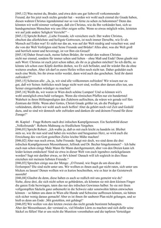 [045,12] Was meinst du, Bruder, und etwa dein uns gar liebevoll vorkommender
Freund, der bis jetzt noch nichts geredet hat – werden wir wohl auch einmal die Gnade haben,
diesen wahren Christus irgendeinmal nur so von ferne zu sehen zu bekommen? Denn das
könnten wir wohl nimmer verlangen, daß ein Christus, wie du Ihn verkündet hast, sich so
hundsgemeinen Menschen wie uns öfter zeigen sollte. Wenn so etwas möglich wäre, leisteten
wir auf jede andere Seligkeit Verzicht!“ –
[045,13] Spricht Robert: „Liebe Freunde, ich versichere euch: Der wahre Christus,
obschon das allerhöchste und heiligste Gottwesen, ist noch immer Derselbe, wie Er als
Mensch auf Erden war! Er sieht nur das an, was auf der Welt niedrig und verachtet war, und
die von der Welt Verfolgten sind Seine Freunde und Brüder! Alles aber, was die Welt groß
und herrlich nennt und bevorzugt, ist vor Ihm ein Greuel!
[045,14] Daher freuet euch, meine lieben Brüder, ihr werdet den wahren Christus
nicht nur einmal, sondern für immer sehen und lieben – ohne Maß und Ende! Denn glaubt mir
aufs Wort: Christus ist euch jetzt schon näher, als ihr es je glauben möchtet! So ich dürfte, so
könnte ich schon eure Köpfe dorthin drehen, wo Er sich befindet, und ihr würdet Ihn da ohne
weiteres ersehen. Aber ich darf es eures Heiles willen noch nicht tun. Daher geduldet euch
noch eine Weile, bis ihr etwas reifer werdet, dann wird auch das geschehen. Seid ihr damit
zufrieden?!“
[045,15] Schreien alle: „Ja, ja, wir sind alle vollkommen zufrieden! Wir wissen nur zu
gut, daß wir Seines Anblickes noch lange nicht wert sind, wollen aber darum alles tun, uns
Seiner einigermaßen würdiger zu machen!
[045,16] Weißt du, wir waren in Wien doch schöne Lumpen! Und so können wir's
wohl unmöglich etwa bald verlangen. Wenn die römischen Pfaffen nur ein hundertstel
Wahrheit in ihren Höllenpredigten den Zuhörern auftischten, da wären wir gerade reif fürs
Zentrum der Hölle. Wenn aber Gottes, Christi Gnade größer ist, als die Prediger es
verkündeten, dürfen wir wohl auch noch hoffen! Aber da gehört noch viel Zeit und Geduld
dazu, und so sind wir dennoch sehr zufrieden und danken dir und deinem Freund für diese
Zusage!“

46. Kapitel – Frage Roberts nach drei irdischen Kampfgenossen. Ein Seelenbild dieser
„Volksfreunde“. Roberts Mahnung zu friedlichem Vergeben.
[046,01] Spricht Robert: „Ich wußte ja, daß es mit euch leicht zu handeln ist. Bleibet
stets so, wie ihr nun seid und habet ein weiches und beugsames Herz, so wird euch die
Erreichung des von Gott gestellten Zieles leichte Mühe machen!
[046,02] Aber nun noch etwas, liebe Freunde: Sagt mir doch, wo sind denn die drei
irdischen Kampfgenossen Messenhauser, Jellinek und Dr. Becher hingekommen? – Ich habe
euch nun schon einige Male Mann für Mann durchgemustert, aber von den Dreien kann ich
leider keinen entdecken! Sind sie etwa in dieser Welt von euch irgendwo zurückgelassen
worden? Sagt mir darüber etwas, so ihr's könnt! Danach will ich sogleich in dies Haus
einziehen mit meinem liebsten Freunde.“
[046,03] Sprechen einige aus der Menge: „O Freund, wie fragst du um diese drei
Erzlumpen? Die sind nicht unter uns. Wir wollten es ihnen auch gar nicht raten, sich unter uns
blicken zu lassen! Denen wollten wir es kurios beschreiben, wie es hier in der Geisterwelt
aussieht!
[046,04] Glaubst du denn, diese haben es auch so redlich mit uns gemeint wie du?
Siehe, diese drei, die sich nicht selten so gebärdeten, als könnten sie mit dem kleinen Finger
die ganze Erde bezwingen, taten das nur des irdischen Gewinnes halber. So sie mit ihren
vollgestopften Säckeln ganz unbemerkt in die Schweiz oder sonstwohin hätten entwischen
können – so hätten uns dann in Wien alle Hunde und Schweine auffressen können, sie hätten
sich sicher wenig daraus gemacht! Aber es ist ihnen ihr sauberer Plan nicht gelungen, und so
hieß es denn am Ende: ,Mit gestohlen, mit gehängt!‘
[046,05] Wir wollen von den letzten zweien das nicht gerade bestimmt behaupten.
Aber der Messenhauser, der verstand es, viel blinden Lärm zu machen und sich dafür seine
Säckel zu füllen! Hat er uns nicht die Munition vorenthalten und die tapferen Verteidiger
 