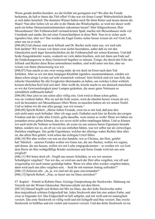 Wiens gerade dorthin beordert, wo die Gefahr am geringsten war? Wo aber die Feinde
herkamen, da ließ er ihnen das Türl offen! O das war ein feiner Lump! Wahrscheinlich dachte
er sich dabei heimlich: Die dummen Wiener halten mich für ihren Retter und lassen darum die
Haare! Nun aber liefere ich sie alle in die Hände des Windischgrätz, so wird mir dieser wohl
auch ein hohes Denunziantensümmchen zukommen lassen? Aber fehlgeschossen, Herr
Messenhauser! Der Feldmarschall verstand keinen Spaß, machte mit Messenhauser nicht viel
Umstände und sandte ihn mit einer Extraschnellpost in diese Welt. Nun ist er sicher auch
irgendwo hier, aber wo? Das werden die Engel Gottes sicher besser wissen als wir! Gott Lob,
unter uns ist er nicht.
[046,06] Und ebenso sind auch Jellinek und Dr. Becher nicht unter uns, wir sind sehr
froh darüber! Wir wissen von ihnen zwar nichts besonderes, außer daß sie mit den
Gänsekielen noch ärger herumfuchtelten als der Feldmarschall mit seinen Kanonen. Und daß
beide Zungenkünstler waren, wodurch sie viele dahin brachten, sich mit ihnen am Ende auf
die Entdeckungsreise in diese Geisterwelt begeben zu müssen. Einige, die durch den Eifer des
Jellinek und Becher diese Reise unternehmen mußten, sind wohl unter uns hier, aber sie
wissen von ihnen ebensowenig wie wir.
[046,07] Nun macht es uns zwar wenig mehr, da wir doch im Ernst nach dem Tod
fortleben. Aber so wir mit dem lumpigen Kleeblatt irgendwo zusammenkämen, würden wir
ihnen schon einige Leviten auf echt wienerisch vorlesen! Jetzt freilich sind wir nun froh, das
irdische Hurenleben für alle Ewigkeiten überstanden zu haben, um welches Leben wirklich
keinem ehrlichen Kerl leid sein darf. Aber weißt du, kitzeln macht es uns dennoch manchmal,
so wir der Gewissenlosigkeit jener Lumpen gedenken, die unser gutes Vertrauen so
schmählich mißbraucht haben!
[046,08] Aber jetzt ist uns schon alles völlig eins. Gott wird es ihnen schon geben,
was sie verdient haben. Wie sie auf der Erde waren, wirst du ohnehin besser wissen als wir,
weil du besonders mit Messenhauser öfters Worte zu tauschen hattest als wir armen Teufel.
Und so haben wir dir nun alles gesagt, was wir wissen.“
[046,09] Spricht Robert: „Meine lieben Freunde, zwar tut es mir leid, daß jene drei
sich nicht unter euch befinden. Aber ich sage euch: Enthaltet euch hier im Reiche des ewigen
Friedens und der Liebe alles Urteils, gelte dasselbe, wem immer es wolle! Denn wir haben nie
jemanden etwas geben können, das wir zuvor nicht selbst empfangen hätten. Und so können
wir auch nicht die Nehmer so beurteilen, als wenn sie uns unseres baren Eigentums beraubt
hätten, sondern nur so, als ob sie von uns entliehen hätten, was wir selbst nur als zeitweiliges
Darlehen empfingen. Der große Eigentümer, welcher der alleinige wahre Richter über alles
ist, das allein Ihm gehört, wird schon das richtigste Urteil fällen.
[046,10] Wir aber wollen von nun an also handeln, wie es Christus, der Herr, gelehrt
hat! Nämlich – unseren Feinden wollen wir Gutes tun, die uns fluchen, wollen wir segnen,
und denen, die uns hassen, wollen wir mit Liebe entgegenkommen – so werden wir vor Gott
dem Herrn als Ihm wohlgefällige Kinder erscheinen und Seine Gnade wird mit uns sein
ewiglich!
[046,11] Wir beten doch oft: ,Vergib uns unsere Schulden, so wie wir unseren
Schuldigern vergeben!‘ Tun wir das, so wird uns auch der Herr alles vergeben, wie oft und
wiegestaltig wir auch immer gesündigt haben. Wenn wir allen alles werden vergeben haben,
dann wird auch uns alles vergeben sein. – Seid ihr mit meinem Antrag zufrieden?“
[046,12] Schreien alle: „Ja, ja, wir sind mit dir ganz einverstanden!“
[046,13] Spricht Robert: „Nun, so lasset uns ins Haus einziehen!“

47. Kapitel – Eintritt in Roberts Haus. Geistige Entsprechung der Stockwerke. Mahnung zur
Vorsicht mit der Wiener Gästeschar. Herzensverkehr mit dem Herrn.
[047,01] Darauf begibt sich Robert mit Mir ins Haus, das drei hohe Stockwerke nebst
dem majestätisch schönen Erdgeschoß hat. Jedes Stockwerk aber hat eine andere Farbe, und
zwar in folgender Art: Das Erdgeschoß ist hell saftgrün, und mit weiß und rot mannigfach
verziert. Das erste Stockwerk ist völlig weiß und mit lichtgelb und blau verziert. Das zweite
Stockwerk ist hellblau und mit violett und rosenrot verziert. Und das dritte Stockwerk ist rot,
 