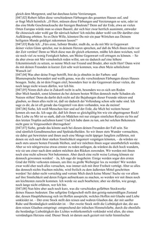 gleich dem Morgenrot, und hat durchaus keine Verzierungen.
[047,02] Robert fallen diese verschiedenen Färbungen des gesamten Hauses auf, und
er fragt Mich heimlich: „O Herr, müssen diese Färbungen und Verzierungen so sein, oder ist
das eine bloße Geschmacksache der hiesigen Bauleute? Denn auf der Erde, etwa an vielen
Orten Europas würde man so einen Baustil, der sich hier zwar herrlich ausnimmt, entweder
für chinesisch oder wohl gar für närrisch halten! Ich möchte daher wohl von Dir darüber eine
Aufklärung erbitten. So es Dein Wille, könntest Du mir ein paar Wörtchen aus Deinem
heiligsten Munde gnädigst zukommen lassen!“
[047,03] Rede Ich: „Fürs erste, liebster Bruder, mußt du, so du mit Mir in Gegenwart
deiner vielen Gäste sprichst, nur in deinem Herzen sprechen, auf daß du Mich ihnen nicht vor
der Zeit verrätst! Denn so Mich diese nun dir gleich erkennten, müßte Ich dann weichen, weil
sie noch viel zu wenig Festigkeit haben, um Meine Gegenwart voll ertragen zu können. – So
du aber etwas mit Mir vernehmlich reden willst, um sie dadurch auf eine höhere
Erkenntnisstufe zu setzen, so nenne Mich nur Freund und Bruder, aber nicht Herr! Dann wirst
du mit deinen Freunden in kurzer Zeit sehr weit kommen, was eben Mein sehnlichster
Wunsch ist!
[047,04] Was aber deine Frage betrifft, bist du ja ohnehin in der Farben- und
Blumensprache bewandert und weißt genau, was die verschiedenen Färbungen dieses Hauses
besagen. Siehe, da ist dein Fragen eitel, besonders hier in der Gegenwart dieser vielen, die
noch lange nicht wissen dürfen, wer Ich bin.
[047,05] Nimm dich also in Zukunft recht in acht, besonders wo es sich um Reden
über Mich handelt, sonst könntest du bei deinem besten Willen dennoch mehr Schaden als
Nutzen stiften! Denn du darfst dich nicht auf die Bejahungen dieser Freunde stützen und
glauben, so ihnen alles recht ist, daß sie dadurch der Vollendung schon sehr nahe sind. Ich
sage es dir, da ist oft gerade das Gegenteil von dem vorhanden, was du meinst!
[047,06] Siehe, Ich weiß Menschen hier und auf der Erde, die Mich bei weitem besser
kennen als nun du. Ich sage dir, daß Ich ihnen so gleichgültig bin wie ein abgetragener Rock!
Ihre Liebe zu Mir ist so stark, daß ein Mädchen mit nur einigen sinnlichen Reizen sie bis auf
den letzten Tropfen aufzehren kann! Und Ich habe dann zu tun, um bei solchen Bekennern
nicht ganz in Vergessenheit überzugehen!
[047,07] Siehe, gerade das könnte auch bei diesen deinen Freunden der Fall sein. Sie
sind sämtlich Genußmenschen und Spektakelhelden. So wir ihnen stets Wunder vormachten,
sie dabei gut bewirteten und ihnen auch eine Menge recht üppiger Jungfern zuführten, mit
denen sie sich nach ihrer starken Sinnlichkeit ungeniert vergnügen könnten, – da würden sie
auch stets unsere besten Freunde bleiben, und wir möchten ihnen sogar unentbehrlich werden.
Aber so wir nötigerweise etwas ernster zu reden anfingen, da würdest du dich hoch wundern,
wie sie uns einer nach dem andern möchten den Rücken zuwenden. Wir werden mit ihnen
noch eine recht schwere Not bekommen. Aber durch eine recht weise Leitung können sie
dennoch gewonnen werden! – Ja, Ich sage dir insgeheim: Einige werden sogar den ersten
Grad der Hölle verkosten müssen, um ihre zu große Weibergier los zu werden! Wir werden
zwar wohl eher noch alles versuchen, was immer sich mit ihrer Freiheit verträgt. Aber so alles
das dennoch nichts fruchten möchte, wird freilich zu dem äußersten Mittel geschritten
werden! Sei daher recht vorsichtig und verrate Mich durch keine Miene! Suche sie vor allem
auf ihre Sinnlichkeit und deren Folgen aufmerksam zu machen, so werden wir mit ihnen noch
am leichtesten zurecht kommen. Ich werde sie auch bearbeiten; aber sie dürfen, wie gesagt,
noch lange nicht erfahren, wer Ich bin.
[047,08] Nun höre aber auch noch kurz, was die verschieden gefärbten Stockwerke
deines Hauses bedeuten: Das saftgrüne Erdgeschoß stellt den geistig-naturmäßigen Zustand
dar, dessen Hauptlebenszug sich im Hoffen ausspricht, welches Hoffen mit Glaube und Liebe
umkleidet ist. – Der erste Stock stellt den reinen und wahren Glauben dar, der mit sanfter
Ruhe und Beständigkeit umkleidet ist. – Der zweite Stock stellt die Liebtätigkeit dar, die aus
dem reinen Glauben entspringt: entsprechend der irdischen Himmelsfarbe, durch die ebenfalls
die beständige Liebetätigkeit des Lichtes wohlerkenntlich verkündet wird allen, die eines
verständigen Herzens sind. Dieser Stock ist darum auch geziert mit tiefer himmlischer
 