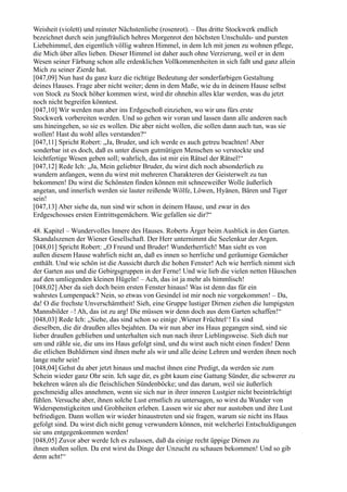 Weisheit (violett) und reinster Nächstenliebe (rosenrot). – Das dritte Stockwerk endlich
bezeichnet durch sein jungfräulich hehres Morgenrot den höchsten Unschulds- und pursten
Liebehimmel, den eigentlich völlig wahren Himmel, in dem Ich mit jenen zu wohnen pflege,
die Mich über alles lieben. Dieser Himmel ist daher auch ohne Verzierung, weil er in dem
Wesen seiner Färbung schon alle erdenklichen Vollkommenheiten in sich faßt und ganz allein
Mich zu seiner Zierde hat.
[047,09] Nun hast du ganz kurz die richtige Bedeutung der sonderfarbigen Gestaltung
deines Hauses. Frage aber nicht weiter; denn in dem Maße, wie du in deinem Hause selbst
von Stock zu Stock höher kommen wirst, wird dir ohnehin alles klar werden, was du jetzt
noch nicht begreifen könntest.
[047,10] Wir werden nun aber ins Erdgeschoß einziehen, wo wir uns fürs erste
Stockwerk vorbereiten werden. Und so gehen wir voran und lassen dann alle anderen nach
uns hineingehen, so sie es wollen. Die aber nicht wollen, die sollen dann auch tun, was sie
wollen! Hast du wohl alles verstanden?“
[047,11] Spricht Robert: „Ja, Bruder, und ich werde es auch getreu beachten! Aber
sonderbar ist es doch, daß es unter diesen gutmütigen Menschen so verstockte und
leichtfertige Wesen geben soll; wahrlich, das ist mir ein Rätsel der Rätsel!“
[047,12] Rede Ich: „Ja, Mein geliebter Bruder, du wirst dich noch absonderlich zu
wundern anfangen, wenn du wirst mit mehreren Charakteren der Geisterwelt zu tun
bekommen! Du wirst die Schönsten finden können mit schneeweißer Wolle äußerlich
angetan, und innerlich werden sie lauter reißende Wölfe, Löwen, Hyänen, Bären und Tiger
sein!
[047,13] Aber siehe da, nun sind wir schon in deinem Hause, und zwar in des
Erdgeschosses ersten Eintrittsgemächern. Wie gefallen sie dir?“

48. Kapitel – Wundervolles Innere des Hauses. Roberts Ärger beim Ausblick in den Garten.
Skandalszenen der Wiener Gesellschaft. Der Herr unternimmt die Seelenkur der Argen.
[048,01] Spricht Robert: „O Freund und Bruder! Wunderherrlich! Man sieht es von
außen diesem Hause wahrlich nicht an, daß es innen so herrliche und geräumige Gemächer
enthält. Und wie schön ist die Aussicht durch die hohen Fenster! Ach wie herrlich nimmt sich
der Garten aus und die Gebirgsgruppen in der Ferne! Und wie lieb die vielen netten Häuschen
auf den umliegenden kleinen Hügeln! – Ach, das ist ja mehr als himmlisch!
[048,02] Aber da sieh doch beim ersten Fenster hinaus! Was ist denn das für ein
wahrstes Lumpenpack? Nein, so etwas von Gesindel ist mir noch nie vorgekommen! – Da,
da! O die frechste Unverschämtheit! Sieh, eine Gruppe lustiger Dirnen ziehen die lumpigsten
Mannsbilder –! Ah, das ist zu arg! Die müssen wir denn doch aus dem Garten schaffen!“
[048,03] Rede Ich: „Siehe, das sind schon so einige ,Wiener Früchtel‘! Es sind
dieselben, die dir draußen alles bejahten. Da wir nun aber ins Haus gegangen sind, sind sie
lieber draußen geblieben und unterhalten sich nun nach ihrer Lieblingsweise. Sieh dich nur
um und zähle sie, die uns ins Haus gefolgt sind, und du wirst auch nicht einen finden! Denn
die etlichen Buhldirnen sind ihnen mehr als wir und alle deine Lehren und werden ihnen noch
lange mehr sein!
[048,04] Gehst du aber jetzt hinaus und machst ihnen eine Predigt, da werden sie zum
Schein wieder ganz Ohr sein. Ich sage dir, es gibt kaum eine Gattung Sünder, die schwerer zu
bekehren wären als die fleischlichen Sündenböcke; und das darum, weil sie äußerlich
geschmeidig alles annehmen, wenn sie sich nur in ihrer inneren Lustgier nicht beeinträchtigt
fühlen. Versuche aber, ihnen solche Lust ernstlich zu untersagen, so wirst du Wunder von
Widerspenstigkeiten und Grobheiten erleben. Lassen wir sie aber nur austoben und ihre Lust
befriedigen. Dann wollen wir wieder hinaustreten und sie fragen, warum sie nicht ins Haus
gefolgt sind. Du wirst dich nicht genug verwundern können, mit welcherlei Entschuldigungen
sie uns entgegenkommen werden!
[048,05] Zuvor aber werde Ich es zulassen, daß da einige recht üppige Dirnen zu
ihnen stoßen sollen. Da erst wirst du Dinge der Unzucht zu schauen bekommen! Und so gib
denn acht!“
 