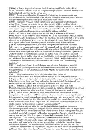 [048,06] In diesem Augenblick kommen durch den Garten zwölf recht saubere Dirnen
zu der Gesellschaft. Sogleich ertönt ein feldgeschreiartiger Jubelruf, und alles, was nur Mann
heißt, stürzt sich wie Tiger auf die Dirnen los.
[048,07] Robert springt über diese Ungezogenheit beinahe vor Ärger auseinander und
will mit Donner und Blitz hinauseilen. Aber Ich halte ihn weislich davon ab, und er wirft nur
voll gerechten Ingrimms manchmal einen Blick zum Fenster hinaus.
[048,08] Nach einer Weile, als Robert sich über die verschiedenen Unzuchtsskandale
seiner Wiener Freunde satt geärgert hat, spricht er zu Mir: „O Herr, nun hätte ich mich
wahrlich zur Übergenüge geärgert. Aber, bei aller Deiner Heiligkeit, was wahr ist, ist wahr –
diese echten Lumpen werden darum um kein Haar besser. Und so sehe ich nun ein, daß es von
mir selbst eine tüchtige Dummheit war, mich darüber geärgert zu haben!
[048,09] Du könntest diese Sache freilich sogleich ändern, so Du es wolltest und es
Deine Weisheit für gut und recht fände. Aber Du, der Du die ungeheuerste Geduld, Liebe und
Sanftmut bist, siehst diesem Luderspektakel mit einer Ruhe zu, als könnte Dich so etwas ewig
nie auch nur in scheinbaren Ärger versetzen. Oh, da werde ich mich für die Zukunft auch
nicht ärgern, und sollen es diese Lumpen noch tausendmal ärger treiben als bisher!
[048,10] Nur das begreife ich nicht, wie einem sonst gebildeten Menschen solch eine
Schweinerei zur Leidenschaft werden kann? Ich war doch auch ein Mensch von sehr heißem
Blut und habe wohl auch dann und wann dem Fleische gedient. Aber bis zur Leidenschaft ist
bei mir dieser Akt nie gediehen. Denn ich habe mich dabei stets geschämt und sagte mir oft:
,Robert! Was bist du nun? Du sollst in allem ein rechter Mann sein, und bist – ein Tier!
Schäme dich, Robert, du bist blöde wie ein Esel! Du bist kein Mann, ein Weiber-Knecht bist
du! Wie kannst du darob schwach werden! Tausendmal Pfui dir! So bist du kein Mann. Ein
Tier kann nicht bewußt handeln, sondern bloß wie ein Schwein aller Gedanken ledig
genießen!‘
[048,11] Solche und oft noch ärgere Lektionen habe ich mir selbst gegeben, wenn ich
dann und wann schwach geworden bin, besonders wenn ich manchmal bei festlichen
Gelegenheiten zu tief ins Gläschen geguckt habe. Aber bis zur Leidenschaft ist es bei mir nie
gekommen!
[048,12] Diese hundsgemeinen Kerle jedoch betreiben diese Sachen mit
leidenschaftlichster Gier! Was mich am meisten wundert ist, daß hier gerade die alten
Schöpse und Esel es am ärgsten treiben! Da sieh einmal hinaus, dort unter einem Feigenbaum
haben drei recht alte Kerle eine Dirne und machen Spektakel mit ihr! Das ist ja doch zum
Donnerwetterdreinschlagen! Wird denn diese Schweinerei kein Ende nehmen?“
[048,13] Rede Ich: „Gedulde dich nur noch ein wenig! Ich will ihnen noch mehr
Dirnen herbeiziehen. Diese sollen noch üppiger sein als die früheren, dafür aber etwas spröder
und züchtiger. Wir werden sehen, was deine Freunde mit diesen machen werden.“
[048,14] Spricht Robert: „O Herr, ich meine, um das im voraus zu bestimmen, braucht
man gar nicht allwissend zu sein! Da werden diese Kerle es noch tausendmal ärger treiben!
Ich mag gar nicht einmal hinausschauen, wenn diese dumme Hetze angehen wird! – Aber sag'
mir doch einmal, Du einziger Herr über alle Himmel und Welten, was wird denn da am Ende
heraus kommen? Werden diese Lumpen die Sache nicht einmal satt bekommen? Werden sie,
statt Geister zu werden, sich nun zu echten Tieren umwandeln?“
[048,15] Rede Ich: „Sei nur ruhig, du wirst darüber bald ein rechtes Licht bekommen.
Nur mußt du gleich Mir einen ganz ruhigen Zuschauer machen! Wenn Ich dir die Augen mehr
öffnen werde, wirst du erst vollends einsehen lernen, wie man hier zu Werke gehen muß, um
womöglich solche Schweine noch zu Menschen umzugestalten. Was aber hier die Liebe nicht
vermag, das wird der Hölle, dem eigenen, in jeder Seele wohnenden Strafgericht
anheimgestellt. – Aber nun ruhig! Denn siehe, die Dirnen kommen schon!“
[048,16] Robert blickt zum Fenster hinaus, sieht nach den neu ankommenden Dirnen
und spricht nach einer Weile: „Bei meinem armen Leben – wahrhaftig wahr, diese Dirnen,
etliche zwanzig an der Zahl, sehen nach rein irdischem Maßstab gar nicht übel aus! Potz
Tausend und alle Elemente, die vorderen drei sind ja wie die ersten Pariser Ballettänzerinnen
gekleidet! Die werden sicher diesen Wiener Tiermenschen einen Tanz zum besten geben, um
 