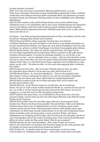 sie desto lüsterner zu machen?
[048,17] Es wäre nach meiner menschlichen Meinung wahrlich besser, so an der
Stelle dieser schmucken Tänzerinnen ein paar Dutzend Bären aufmarschiert wären. Vielleicht
würden diese sehr kräftigen und keinen Spaß verstehenden Wald- und Alpentänzer auf meine
tierischen Freunde eine heilsamere Wirkung ausüben als diese rundfüßigen und vollbrüstigen
Ballettdamen!
[048,18] Mich wundert es aber, daß die Wiener Geister sich nun beim Anblick dieser
Schönheiten noch so viel zurückhalten, daß sie diese neuen Tanzkünstlerinnen der Geisterwelt
nicht wie die früheren sofort beim ersten Erscheinen gleich wütenden Hunden angefallen
haben! Wahrscheinlich imponieren ihnen diese Schönheitssterne doch etwas zu stark, und sie
trauen sich nicht an sie.“

49. Kapitel – Eine Schar einstiger Kunsttänzerinnen tritt ins Haus. Sie erfuhren viel Not in der
Geisterwelt. Demütige Bitte um Brot und Unterkunft.
[049,01] Kaum hat Robert solches ausgeredet, kommen diese zwei Dutzend
weiblicher Schönheiten eine nach der anderen in das Zimmer zu uns beiden und machen vor
uns eine tanzmeisterliche Referenz. Sie fragen uns, ob in diesem Prachtpalast nicht etwa auch
ein Theater sei, auf dem sie etliche Vorstellungen in der hohen Choreographie geben könnten.
[049,02] Spricht Robert: „Da, neben mir steht der eigentliche Herr, den fraget! Ich bin
erst seit einigen Augenblicken der Inwohner dieses Hauses und kenne in ihm außer diesem
Gemache noch kein anderes. Es kommt mir überhaupt sonderbar vor, wie ihr hier in der
Geisterwelt, wo man – um ein vollendeter Geist zu werden – allein nur Gott den Herrn suchen
und sich in Liebe zu Ihm üben soll, euch mit solchen irdisch-materiellen Skandalkünsten noch
abgeben könnt? Aber, so es dem Herrn dieses Hauses angenehm und zweckdienlich ist, dann
macht, was ihr wollt! – Da neben mir aber, wie ich's euch schon angezeigt habe, ist eben der
Herr Selbst!“
[049,03] Sagen die drei ersten: „Wie ist nun das? Draußen sagte uns einer, du wärest
der Eigentümer dieses Palastes! Und du sagst nun, dieser dein Freund ist es!“
[049,04] Spricht Robert: „Ja, und noch tausendmal ja – Dieser ist der eigentliche Herr
dieses Hauses! Und wer euch gesagt hat, daß ich es sei, der war ein dummer und blinder
Mensch! Fragt also Diesen oder schaut, daß ihr bald zum Tempel hinauskommt!“
[049,05] Darauf wenden sich die drei an Mich und fragen Mich, ob Ich sonach wohl
der Herr dieses Palastes wäre?
[049,06] Rede Ich: „In der Welt der Geister ist ein jeder Herr, das ist ein Besitzer
dessen, was sein ist. Und so dieser da Mein Freund und Bruder ist, so besitze Ich ihn auch als
das, was er Mir ist. Ich bin sonach auch sein Herr und auch der Herr dessen, was sein ist;
wogegen er vor euch aber auch von Mir das gleiche aussagen kann.
[049,07] Daß Ich aber dieses Haus, wie es beschaffen ist, besser kenne als er, hat seine
gewissen Gründe, weil Ich schon um sehr viele Jahre länger Mich hier in der Welt der Geister
befinde als der Freund da.
[049,08] Mit Gewißheit kann Ich euch daher sagen, daß sich in diesem ganzen Hause
durchaus kein Theater und ebensowenig irgendein Tanzsaal befindet. Außer an der äußersten
Nordseite dieses Hauses eine Art Rednerkammer mit einer Versenkung, durch welche
unlautere Geister, die sich Gottes Ordnung durchaus nimmer wollen gefallen lassen, ganz
wohlerhalten zur Hölle hinab versenkt werden können! So ihr dort eure Produktionen diesen
Gästen da draußen wollt zum besten geben, so kann euch diese Redner- oder besser
Haderkammer zur Verfügung gestellt werden! Aber ihr müsset da sehr acht geben, daß ihr bei
eurer Choreographie nicht in eine solche Versenkung stürzt. Denn wenn ihr da hineinkommt,
dürftet ihr schwer wieder den Weg zurück finden! Habt ihr das verstanden?“
[049,09] Sprechen die drei ersten Koryphäen: „Höre, lieber Freund, das ist etwas
fatal! So ein Lokal können wir durchaus nicht brauchen! Kannst du aber nicht gestatten, daß
wir draußen im Garten unsere hohe Kunst produzieren dürften?“
[049,10] Rede Ich: „Ja, draußen könnt ihr tanzen und springen, wie ihr nur immer
wollt, da haben wir vorderhand nichts dagegen. – Geht sonach wieder hinaus und macht
 