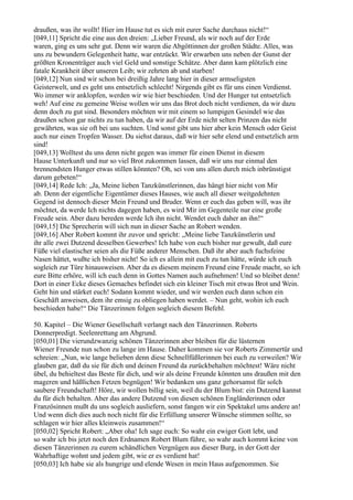 draußen, was ihr wollt! Hier im Hause tut es sich mit eurer Sache durchaus nicht!“
[049,11] Spricht die eine aus den dreien: „Lieber Freund, als wir noch auf der Erde
waren, ging es uns sehr gut. Denn wir waren die Abgöttinnen der großen Städte. Alles, was
uns zu bewundern Gelegenheit hatte, war entzückt. Wir erwarben uns neben der Gunst der
größten Kronenträger auch viel Geld und sonstige Schätze. Aber dann kam plötzlich eine
fatale Krankheit über unseren Leib; wir zehrten ab und starben!
[049,12] Nun sind wir schon bei dreißig Jahre lang hier in dieser armseligsten
Geisterwelt, und es geht uns entsetzlich schlecht! Nirgends gibt es für uns einen Verdienst.
Wo immer wir anklopfen, werden wir wie hier beschieden. Und der Hunger tut entsetzlich
weh! Auf eine zu gemeine Weise wollen wir uns das Brot doch nicht verdienen, da wir dazu
denn doch zu gut sind. Besonders möchten wir mit einem so lumpigen Gesindel wie das
draußen schon gar nichts zu tun haben, da wir auf der Erde nicht selten Prinzen das nicht
gewährten, was sie oft bei uns suchten. Und sonst gibt uns hier aber kein Mensch oder Geist
auch nur einen Tropfen Wasser. Du siehst daraus, daß wir hier sehr elend und entsetzlich arm
sind!
[049,13] Wolltest du uns denn nicht gegen was immer für einen Dienst in diesem
Hause Unterkunft und nur so viel Brot zukommen lassen, daß wir uns nur einmal den
brennendsten Hunger etwas stillen könnten? Oh, sei von uns allen durch mich inbrünstigst
darum gebeten!“
[049,14] Rede Ich: „Ja, Meine lieben Tanzkünstlerinnen, das hängt hier nicht von Mir
ab. Denn der eigentliche Eigentümer dieses Hauses, wie auch all dieser weitgedehnten
Gegend ist dennoch dieser Mein Freund und Bruder. Wenn er euch das geben will, was ihr
möchtet, da werde Ich nichts dagegen haben, es wird Mir im Gegenteile nur eine große
Freude sein. Aber dazu bereden werde Ich ihn nicht. Wendet euch daher an ihn!“
[049,15] Die Sprecherin will sich nun in dieser Sache an Robert wenden.
[049,16] Aber Robert kommt ihr zuvor und spricht: „Meine liebe Tanzkünstlerin und
ihr alle zwei Dutzend desselben Gewerbes! Ich habe von euch bisher nur gewußt, daß eure
Füße viel elastischer seien als die Füße anderer Menschen. Daß ihr aber auch fuchsfeine
Nasen hättet, wußte ich bisher nicht! So ich es allein mit euch zu tun hätte, würde ich euch
sogleich zur Türe hinausweisen. Aber da es diesem meinem Freund eine Freude macht, so ich
eure Bitte erhöre, will ich euch denn in Gottes Namen auch aufnehmen! Und so bleibet denn!
Dort in einer Ecke dieses Gemaches befindet sich ein kleiner Tisch mit etwas Brot und Wein.
Geht hin und stärket euch! Sodann kommt wieder, und wir werden euch dann schon ein
Geschäft anweisen, dem ihr emsig zu obliegen haben werdet. – Nun geht, wohin ich euch
beschieden habe!“ Die Tänzerinnen folgen sogleich diesem Befehl.

50. Kapitel – Die Wiener Gesellschaft verlangt nach den Tänzerinnen. Roberts
Donnerpredigt. Seelenrettung am Abgrund.
[050,01] Die vierundzwanzig schönen Tänzerinnen aber bleiben für die lüsternen
Wiener Freunde nun schon zu lange im Hause. Daher kommen sie vor Roberts Zimmertür und
schreien: „Nun, wie lange belieben denn diese Schnellfüßlerinnen bei euch zu verweilen? Wir
glauben gar, daß du sie für dich und deinen Freund da zurückbehalten möchtest! Wäre nicht
übel, du behieltest das Beste für dich, und wir als deine Freunde könnten uns draußen mit den
mageren und häßlichen Fetzen begnügen! Wir bedanken uns ganz gehorsamst für solch
saubere Freundschaft! Höre, wir wollen billig sein, weil du der Blum bist: ein Dutzend kannst
du für dich behalten. Aber das andere Dutzend von diesen schönen Engländerinnen oder
Französinnen mußt du uns sogleich ausliefern, sonst fangen wir ein Spektakel ums andere an!
Und wenn dich dies auch noch nicht für die Erfüllung unserer Wünsche stimmen sollte, so
schlagen wir hier alles kleinweis zusammen!“
[050,02] Spricht Robert: „Aber oha! Ich sage euch: So wahr ein ewiger Gott lebt, und
so wahr ich bis jetzt noch den Erdnamen Robert Blum führe, so wahr auch kommt keine von
diesen Tänzerinnen zu eurem schändlichen Vergnügen aus dieser Burg, in der Gott der
Wahrhaftige wohnt und jedem gibt, wie er es verdient hat!
[050,03] Ich habe sie als hungrige und elende Wesen in mein Haus aufgenommen. Sie
 
