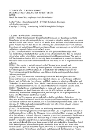 VON DER HÖLLE BIS ZUM HIMMEL
DIE JENSEITIGE FÜHRUNG DES ROBERT BLUM
BAND 1
Durch das innere Wort empfangen durch Jakob Lorber.

Lorber-Verlag – Hindenburgstraße 5 – D-74321 Bietigheim-Bissingen.
Alle Rechte vorbehalten.
Copyright © 2000 by Lorber-Verlag, D-74321 Bietigheim-Bissingen.



1. Kapitel – Robert Blums Erdenlaufbahn.
[001,01] Robert Blum kam unter den dürftigsten Umständen auf diese Erde und hatte
bis auf seine letzten Jahre stets mit irdischer Lebensnot zu kämpfen, was ihm aber aus gutem,
der Welt freilich unbekanntem Grund zu teil wurde. Seine Seele und sein Geist stammten von
jenem Planeten her, von dem ihr aus der Enthüllung der ‚Natürlichen Sonne‘ wißt, daß seine
Einwohner mit hartnäckigster Beharrlichkeit ganze Berge versetzen und, was sie leiblich nicht
vollbringen, sogar als Geister noch ins Werk setzen.
[001,02] Dieser durch seine Tollkühnheit von der Welt gerichtete Mann zeigte schon
von Kindheit an, welch beharrlichen Geistes er war. Obschon Ich Selbst ihm, wo immer er
sich erheben wollte, seines Heiles wegen stets tauglichste Hindernisse in den Weg legte, so
half das besonders für diese Welt doch wenig. Denn seines Geistes zu beharrliches Streben
brach sich endlich aus aller Unbedeutendheit doch eine Bahn, auf der er zu größerem Wirken
gelangte.
[001,03] Hier machte er sogleich tausend große Pläne und setzte sie auch nach
Möglichkeit ins Werk. Vor allem lag ihm ein gewisses Völkerwohl am Herzen, das zu
bewerkstelligen er kein Opfer scheute. So er alle Schätze der Erde besessen hätte zur
Verwirklichung dieser für ihn höchsten Idee, hätte er sie alle, samt seinem Leben, in die
Schanze geschlagen!
[001,04] Diese Völkerwohlidee hatte er hauptsächlich der Welt-Religionsschule des
Ronge und Genossen zu verdanken. Aber eigentlich ist diese gar keine Religion und keine
Kirche, weil sie Mich, den Herrn, leugnet und Mich zu einem gewöhnlichen Menschen und
Volkslehrer der Vorzeit macht. Diese „Kirche“ verwirft sonach auch den Grundstein, auf dem
sie ihr Gebäude aufführen will, und ihr Haus wird daher einen schlechten Bestand haben.
[001,05] Wie aber Ronge seine Kirche baute, so baute auch unser Mann seine
Völkerwohlideen auf Sand. Ihm schien alles, was die Welt darbietet, nur klein und
ohnmächtig. Nur in seiner Rednergabe sah er jene Machtgröße, der es gelingen müsse, in
Kürze allen Machthabern den Stab zu brechen.
[001,06] Seine Überzeugung war so stark, daß er darüber nahe keines Bedenkens
fähig war. Mahnte Ich ihn auch innerlich bei zu gewagten Unternehmungen, vermochte ihn
das dennoch nicht von dem abzuhalten, was er sich einmal vorgenommen hatte. Denn es war
ihm eine Art Wahlspruch, daß ein rechter Deutscher eher alles opfern solle, als von einer
einmal gefaßten Idee abzugehen.
[001,07] Zur Festhaltung seiner einmal zur Ausführung bestimmten Ideen bestärkte
ihn auch ein mehrmaliges glänzendes Gelingen derselben. Und so wagte er sich nun auch an
ein Himalajagebirge, weil ihm die Abtragung einiger politischer Hügel gelungen war. Durch
diese Arbeit hatte er sich auch allgemein bemerkbar gemacht und gewann dabei das Vertrauen
eines ganzen Landes, was ihm aber dann den Weg zu seinem irdischen Untergang bahnte.
[001,08] Er erprobte in der Deutschen Versammlung öfters die Macht seiner Zunge
und hatte große Freude über seine Siege, woran freilich sein starker Geist den größten Anteil
hatte. Darauf gestützt, eilte er in eine große ostdeutsche Stadt, wo das Volk seine Ideen
tatsächlich ans Tageslicht zu fördern begann. Da wollte er sozusagen mit einem Schlag etliche
dreißig sogenannte Fürstenfliegen totschlagen, nicht bedenkend, daß hinter diesen Fliegen
 