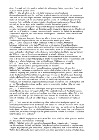 dieser Zeit noch im Leibe wandeln und sich die Mahnungen Gottes, deren diese Zeit so voll
ist, nicht wollen gefallen lassen!
[050,10] Hätte ich selbst auf der Erde lieber so manchen unverkennbaren
Gottesmahnungen Ohr und Herz geöffnet, so wäre ich auch in gar kein Gericht gekommen.
Aber weil ich nur dem folgte, was mein verstiegener und ruhmsüchtiger Verstand mir eingab,
mußte ich mir denn auch ein übles Gericht gefallen lassen. Ich wollte nach meinem Urteil
immerhin Gutes und habe mich dennoch eines Gerichtes schuldig gemacht. Was wird aber
mit euch, da ihr nur Arges wollt, obwohl ihr einseht, daß es ein Arges ist?“
[050,11] Auf diese eindringliche Rede Roberts fangen die äußerst betroffenen Zuhörer
gewaltig zu stutzen an und einer um den andern zieht sich zurück. Keiner hat den Mut, Robert
auch nur ein Wörtlein zu erwidern. Nur untereinander murmeln sie, daß sie die Veränderung
Roberts nicht begreifen, und sein Ernst sei wie ein großer Donner und seine Rede wie eine
verheerende Sturmflut!
[050,12] Einige unter ihnen aber fangen an, sehr in sich zu gehen. Eine mächtige
Furcht ergreift ihr ganzes Wesen, und sie bereuen sehr, was sie getan haben.
[050,13] Darauf wendet sich Robert im Herzen zu Mir und spricht: „O Du mein
heiligster, wahrster und bester Vater! Vergib mir, so ich an diese Wiener Freunde eine
vielleicht doch etwas zu harte und scharfe Mahnrede gerichtet habe! Du siehst ja in meinem
Innersten, daß ich ihnen allen nur das Beste wünsche und durch die Schärfe meiner Rede
nichts anderes bewerkstelligen wollte, als ihnen, wenn möglich, das höchst traurige Gericht
der Hölle zu ersparen. Denn ich meine, ein noch so scharfes Mahnwort ist noch
unberechenbar milder als das kleinste Fünklein höllischen Gerichtes! Und so donnerte ich
denn in diese aller höheren Bildung ledigen Brüder mit aller Kraft meines Wesens hinein und
habe, wie es scheint, bei einigen einen wohl sichtbaren Effekt zuwege gebracht!
[050,14] O Vater, segne Du meine Worte in ihnen! Vielleicht werden sie doch das
bewirken, was ich damit so ganz eigentlich habe tun wollen!“
[050,15] Rede Ich: „Mein lieber Freund, Bruder und nun auch Sohn! Ich sage dir:
Nicht ein Wort mehr oder weniger hast du geredet, als Ich Selbst in dein Herz gelegt habe!
Denn was du gesagt hast, das habe Ich in deinem Herzen gedacht und gewollt. Darum darfst
du dir durchaus keine Vorwürfe machen, als wärest etwa du aus dir selbst gegen diese aller
geistigen Lebensbildung ledigen Menschen zu hart gewesen. Deshalb sei du nun ganz ruhig!
[050,16] Denn siehe: solche Geister, die sich am Rande des Abgrundes schon
vorneigen, um im nächsten Augenblick hineinzustürzen, müssen mit aller Kraft ergriffen und
so vom Abgrund zurückgerissen werden. Nur so ist es möglich, sie ohne Hölle auf einen
bessern Weg zu bringen.
[050,17] Du wirst dich nun bald überzeugen, welch gute Wirkung die Donnerrede
deines Mundes bei ihnen hervorgebracht hat! Alle werden freilich noch Ausflüchte suchen
und werden sich schöner machen wollen als sie sind. Aber wenn nur der größere Teil in sich
geht, so ist das schon gut. Der mindere Teil wird dann als der schwächere mit der Weile
dennoch bemüßigt sein, sich am Ende willig zu fügen, da er sonst keinen Ausweg finden
wird.
[050,18] Doch lassen wir sie nun ein wenig ruhen und dabei ein wenig durchgären! So
sie nach rechtem Maße werden durchsäuert sein, wie da auf Erden die Maische, bevor sie zur
Gewinnung des Weingeistes in den Destillierkessel getan wird – da werden wir sie dann auch
in den Kessel tun, unter dem ein mächtiges Feuer unserer Liebe brennt. Und es wird dann ein
leichtes sein, ihr wahres Geistiges von den groben irdischen Trebern zu scheiden. – Nun aber
unterdessen zu etwas anderem!“

51. Kapitel – Drei Kampfgenossen Roberts vor dem Herrn. Auch sie sollen gebessert werden.
Die dankbaren Tänzerinnen als Werkzeuge.
[051,01] Rede Ich weiter: „Es war schon ehedem die Rede von deinen drei Freunden,
von Messenhauser, Jellinek und Becher. Deine Freunde gaben ihnen ein nicht zu glänzendes
Zeugnis. So plump und grob zwar dieses Zeugnis an und für sich war, so war dennoch etwas
Wahres daran. Denn alle drei waren heimlich von einem ganz anderen Geiste getrieben als du.
 