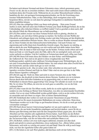 Du hattest nach deinem Verstand und deiner Erkenntnis einen, irdisch genommen guten
Zweck vor dir, den du zu erreichen strebtest. Aber nach solch einem irdisch achtbaren Ziele
trachteten deine drei Freunde nicht. Während du als ein echter Menschenfreund wirktest,
handelten die drei, mit geringen Gesinnungsunterschieden, nur für die Erreichung eines
losesten Volksabsolutismus. Oder, so dies fehlschlüge, doch wenigstens einer reich
bespickten Börse, mit der sie sich dann bei günstiger Gelegenheit in nächtlicher Dunkelheit
hätten empfehlen können.
[051,02] Aber das schlüpfrige Glück war ihnen nicht günstig. – Dein erster Freund
merkte es nicht, daß sich unter dem Füllhorn Fortunas jene fatale Rollkugel befand, die an das
Unbeständige alles irdischen Glückes so trefflich mahnt! Und so geschah es denn auch, daß
das irdische Glück des Messenhauser nur zu bald umschlug.
[051,03] Den andern zweien war diese Fortuna freilich nicht so günstig, obschon sie
alles aufboten, um sich diese Göttin geneigt zu machen. Sie fochten mit den Waffen der
Gänsekiele und schlugen damit eine Zeitlang wacker und ohne Schonung auf den Köpfen der
sogenannten reaktionären Philister herum. Aber es wollte an diesen Wunden niemand sterben,
die sie ihren Feinden mit den Gänseschwertern beibrachten. Und auch Fortuna war
eigensinnig und wollte ihnen kein freundliches Gesicht zeigen. Das ärgerte sie mächtig, so
daß sie darob die erste Waffengattung von sich warfen und sich dafür andere beim Mars
ausborgten. Aber da stand es bald noch ärger um die beiden. Fortuna wurde erbost und warf
ihnen am Ende so viele Kugeln unter die Füße, daß es für sie unmöglich ward, sich noch
weiter aufrecht zu erhalten. Und ihr Liedchen an Fortuna kam damit auch völlig zum Ende.
[051,04] Mit ihrem Fall traten diese drei Helden von dem Schau- und Prüfungsplatz
der Außenwelt ab. Nun sind sie dir gleich in diese ewigdauernde neue Welt
herübergewandert, natürlich unter zahllosen Verwünschungen jener Weltmächtigen, die sie
mit einer Extraschnellpost hierher befördert haben. Sie sind sonach ohne allen Zweifel hier in
der Geisterwelt, und das sicher nicht gar zu weit von hier.
[051,05] Du sprichst in dir: ,Das ist sicher wahr. Aber schweben sie etwa auch noch
irgendwo zwischen Himmel und Erde im Äther? Oder sind sie etwa gar hier in der Nähe
dieses Hauses irgendwo verborgen?‘
[051,06] Ich sage dir: Nicht im Äther und nicht in einem Versteck etwa in der Nähe
deines Hauses, das da gleich ist dem Inneren deines Herzens. Sondern wie sie in deinem
Herzen durch dein liebvolles Gedenken an sie gegenwärtig sind, so sind sie auch in
Wirklichkeit in diesem Hause gegenwärtig! Eine einzige Tür scheidet sie noch von dir und
Mir. So wir diese Tür öffnen, da wirst du sie noch ganz so antreffen, wie sie die Erde
verlassen hatten.
[051,07] Aber wenn Ich die Tür öffnen werde, darfst du sie nicht sogleich anreden,
sondern sie eine Zeitlang an Meiner Seite belauschen, was alles sie untereinander beschließen
werden. Erst so sie einen Vollbeschluß werden gefaßt haben, wird es an der rechten Zeit sein,
sie anzureden und sich ihnen zu zeigen. Dies zu deiner Darnachrichtung!
[051,08] Vorderhand aber wollen wir noch mit unseren Tänzerinnen ein paar Wörtlein
wechseln und sie für unsere kommenden Maßnahmen ein wenig vorbereiten. Denn diese
Tänzerinnen werden wir in der Folge so gut brauchen können, wie du dir es noch gar nicht
vorzustellen vermagst!“
[051,09] Nach dieser kurzen Unterweisung begeben wir uns auch sogleich zu diesen
Tänzerinnen, die uns beide freundlichst empfangen und herzlich danken: zuerst für die so
überaus gute Bewirtung und dann auch für den energischen Schutz gegen jene, die so üble
Absichten auf ihre ohnehin sehr unglückliche Person hatten. Auch bitten sie den Robert
tausendmal um Vergebung, daß sie ihn zuerst für ein hartes Wesen hielten, während er nun in
der Tat bewiesen habe, was für ein liebevoller und rechtlicher Mann er sei.
[051,10] Robert, solches Lob zwar nicht ungern anhörend, ermannt sich aber doch
gleich und spricht in seinem gewöhnlichen, etwas rauhensten Ton: „Meine lieben, armen
Schwestern, seid nicht zu voreilig mit eurem Lob und Dank! Denn ihr wißt ja noch lange
nicht, wer hier der eigentliche Geber aller guten Gaben ist!
[051,11] Ihr könnt es mir aufs Wort glauben, daß durchaus nicht ich der Geber bin,
 