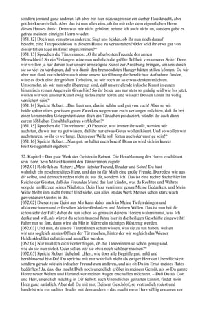 sondern jemand ganz anderer. Ich aber bin hier sozusagen nur ein derber Hausknecht, aber
gottlob kreuzehrlich. Aber das ist nun alles eins, ob ihr mir oder dem eigentlichen Herrn
dieses Hauses dankt. Denn was mir nicht gebührt, nehme ich auch nicht an, sondern gebe es
getreu meinem einzigen Herrn wieder.
[051,12] Doch nun von etwas anderem: Sagt uns beiden, ob ihr nun noch darauf
besteht, eine Tanzproduktion in diesem Hause zu veranstalten? Oder seid ihr etwa gar von
dieser tollen Idee im Ernst abgekommen?“
[051,13] Sprechen die Tänzerinnen: „O ihr allerbesten Freunde der armen
Menschheit! So ein Verlangen wäre nun wahrlich die größte Tollheit von unserer Seite! Denn
wir wollten ja nur darum hier unsere armseligste Kunst zur Ausübung bringen, um uns durch
sie so viel zu verdienen, daß wir damit den brennendsten Hunger hätten stillen können. Da wir
aber nun dank euch beiden auch ohne unsere Vorführung die herzlichste Aufnahme fanden,
wäre es doch eine der größten Torheiten, so wir noch an so etwas denken möchten.
Umsomehr, als wir nun sehr überzeugt sind, daß unsere elende irdische Kunst in euren
himmlisch reinen Augen ein Greuel ist! So ihr beide uns nur stets so gnädig seid wie bis jetzt,
wollen wir von unserer Kunst ewig nichts mehr hören und wissen! Dessen könnt ihr völlig
versichert sein.“
[051,14] Spricht Robert: „Das freut uns, das ist schön und gut von euch! Aber so wir
beide später eines gewissen guten Zweckes wegen von euch verlangen möchten, daß ihr bei
einer kommenden Gelegenheit denn doch ein Tänzchen produziert, würdet ihr auch dann
eurem löblichen Entschluß getreu verbleiben?“
[051,15] Sprechen die Tänzerinnen: „O Freunde, was immer ihr wollt, werden wir
auch tun, da wir nur zu gut wissen, daß ihr nur etwas Gutes wollen könnt. Und so wollen wir
auch tanzen, so ihr es verlangt. Denn euer Wille soll fortan auch der unsrige sein!“
[051,16] Spricht Robert: „Nun gut, so haltet euch bereit! Denn es wird sich in kurzer
Frist Gelegenheit ergeben.“

52. Kapitel – Das gute Werk des Geistes in Robert. Die Herablassung des Herrn erschüttert
sein Herz. Sein Mitleid kommt den Tänzerinnen zugute.
[052,01] Rede Ich zu Robert: „Mein liebster Freund, Bruder und Sohn! Du hast
wahrlich ein geschmeidiges Herz, und das ist für Mich eine große Freude. Du redest wie aus
dir selbst, und dennoch redest nicht du aus dir, sondern Ich! Das ist eine rechte Sache hier im
Reiche der Geister, daß des Freundes Mund das laut kündet, was da Rechtes und Wahres
vorgeht im Herzen seines Nächsten. Dein Herz vernimmt genau Meine Gedanken, und Mein
Wille bleibt ihm nicht fremd! Und siehe, das alles ist das Werk Meines schon stark wach
gewordenen Geistes in dir.
[052,02] Dieser reine Geist aus Mir kann daher auch in Meine Tiefen dringen und
allda erschauen und erforschen Meine Gedanken und Meinen Willen. Das ist nun bei dir
schon sehr der Fall; daher du nun schon so genau in deinem Herzen wahrnimmst, was Ich
denke und will, als wärest du schon tausend Jahre hier in die heiligen Geschäfte eingeweiht!
Fahre nur so fort, dann wirst du Mir in Kürze ein tüchtiges Rüstzeug werden.
[052,03] Und nun, da unsere Tänzerinnen schon wissen, was sie zu tun haben, wollen
wir uns sogleich an das Öffnen der Tür machen, hinter der wir sogleich das Wiener
Heldenkleeblatt debattierend antreffen werden.
[052,04] Nur muß Ich dich vorher fragen, ob die Tänzerinnen so schön genug sind,
wie du sie nun siehst. Oder sollen wir sie etwa noch schöner machen?“
[052,05] Spricht Robert lächelnd: „Herr, wie über alle Begriffe gut, mild und
herablassend bist Du! Du sprichst mit mir wahrlich nicht als ewiger Herr der Unendlichkeit,
sondern gerade wie ein irdischer Freund zum anderen, und als ob Du im Ernst meines Rates
bedürftest! Ja, das, das macht Dich noch unendlich größer in meinem Gemüt, als so Du ganze
Heere neuer Welten und Himmel vor meinen Augen erschaffen möchtest. – Daß Du als Gott
und Herr, unendlich mächtig in Dir Selbst, auch Unendliches gestalten kannst, findet mein
Herz ganz natürlich. Aber daß Du mit mir, Deinem Geschöpf, so vertraulich redest und
handelst wie ein rechter Bruder mit dem andern – das macht mein Herz völlig erstarren vor
 