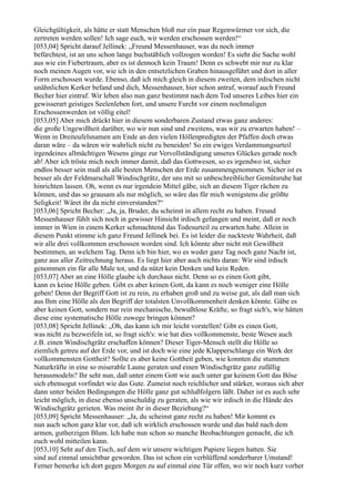 Gleichgültigkeit, als hätte er statt Menschen bloß nur ein paar Regenwürmer vor sich, die
zertreten werden sollen! Ich sage euch, wir werden erschossen werden!“
[053,04] Spricht darauf Jellinek: „Freund Messenhauser, was du noch immer
befürchtest, ist an uns schon lange buchstäblich vollzogen worden! Es sieht die Sache wohl
aus wie ein Fiebertraum, aber es ist dennoch kein Traum! Denn es schwebt mir nur zu klar
noch meinen Augen vor, wie ich in den entsetzlichen Graben hinausgeführt und dort in aller
Form erschossen wurde. Ebenso, daß ich mich gleich in diesem zweiten, dem irdischen nicht
unähnlichen Kerker befand und dich, Messenhauser, hier schon antraf, worauf auch Freund
Becher hier eintraf. Wir leben also nun ganz bestimmt nach dem Tod unseres Leibes hier ein
gewisserart geistiges Seelenleben fort, und unsere Furcht vor einem nochmaligen
Erschossenwerden ist völlig eitel!
[053,05] Aber mich drückt hier in diesem sonderbaren Zustand etwas ganz anderes:
die große Ungewißheit darüber, wo wir nun sind und zweitens, was wir zu erwarten haben! –
Wenn in Dreiteufelsnamen am Ende an den vielen Höllenpredigten der Pfaffen doch etwas
daran wäre – da wären wir wahrlich nicht zu beneiden! So ein ewiges Verdammungsurteil
irgendeines allmächtigen Wesens ginge zur Vervollständigung unseres Glückes gerade noch
ab! Aber ich tröste mich noch immer damit, daß das Gottwesen, so es irgendwo ist, sicher
endlos besser sein muß als alle besten Menschen der Erde zusammengenommen. Sicher ist es
besser als der Feldmarschall Windischgrätz, der uns mit so unbeschreiblicher Gemütsruhe hat
hinrichten lassen. Oh, wenn es nur irgendein Mittel gäbe, sich an diesem Tiger rächen zu
können, und das so grausam als nur möglich, so wäre das für mich wenigstens die größte
Seligkeit! Wäret ihr da nicht einverstanden?“
[053,06] Spricht Becher: „Ja, ja, Bruder, du scheinst in allem recht zu haben. Freund
Messenhauser fühlt sich noch in gewisser Hinsicht irdisch gefangen und meint, daß er noch
immer in Wien in einem Kerker schmachtend das Todesurteil zu erwarten habe. Allein in
diesem Punkt stimme ich ganz Freund Jellinek bei. Es ist leider die nackteste Wahrheit, daß
wir alle drei vollkommen erschossen worden sind. Ich könnte aber nicht mit Gewißheit
bestimmen, an welchem Tag. Denn ich bin hier, wo es weder ganz Tag noch ganz Nacht ist,
ganz aus aller Zeitrechnung heraus. Es liegt hier aber auch nichts daran: Wir sind irdisch
genommen ein für alle Male tot, und da nützt kein Denken und kein Reden.
[053,07] Aber an eine Hölle glaube ich durchaus nicht. Denn so es einen Gott gibt,
kann es keine Hölle geben. Gibt es aber keinen Gott, da kann es noch weniger eine Hölle
geben! Denn der Begriff Gott ist zu rein, zu erhaben groß und zu weise gut, als daß man sich
aus Ihm eine Hölle als den Begriff der totalsten Unvollkommenheit denken könnte. Gäbe es
aber keinen Gott, sondern nur rein mechanische, bewußtlose Kräfte, so fragt sich's, wie hätten
diese eine systematische Hölle zuwege bringen können?
[053,08] Spricht Jellinek: „Oh, das kann ich mir leicht vorstellen! Gibt es einen Gott,
was nicht zu bezweifeln ist, so fragt sich's: wie hat dies vollkommenste, beste Wesen auch
z.B. einen Windischgrätz erschaffen können? Dieser Tiger-Mensch stellt die Hölle so
ziemlich getreu auf der Erde vor, und ist doch wie eine jede Klapperschlange ein Werk der
vollkommensten Gottheit? Sollte es aber keine Gottheit geben, wie konnten die stummen
Naturkräfte in eine so miserable Laune geraten und einen Windischgrätz ganz zufällig
herausmodeln? Ihr seht nun, daß unter einem Gott wie auch unter gar keinem Gott das Böse
sich ebensogut vorfindet wie das Gute. Zumeist noch reichlicher und stärker, woraus sich aber
dann unter beiden Bedingungen die Hölle ganz gut schlußfolgern läßt. Daher ist es auch sehr
leicht möglich, in diese ebenso unschuldig zu geraten, als wie wir irdisch in die Hände des
Windischgrätz gerieten. Was meint ihr in dieser Beziehung?“
[053,09] Spricht Messenhauser: „Ja, du scheinst ganz recht zu haben! Mir kommt es
nun auch schon ganz klar vor, daß ich wirklich erschossen wurde und das bald nach dem
armen, gutherzigen Blum. Ich habe nun schon so manche Beobachtungen gemacht, die ich
euch wohl mitteilen kann.
[053,10] Seht auf den Tisch, auf dem wir unsere wichtigen Papiere liegen hatten. Sie
sind auf einmal unsichtbar geworden. Das ist schon ein verblüffend sonderbarer Umstand!
Ferner bemerke ich dort gegen Morgen zu auf einmal eine Tür offen, wo wir noch kurz vorher
 