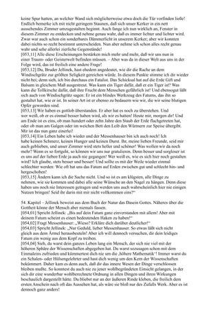 keine Spur hatten, an welcher Wand sich möglicherweise etwa doch die Tür vorfinden ließe!
Endlich bemerke ich mit nicht geringem Staunen, daß sich unser Kerker in ein nett
aussehendes Zimmer umzugestalten beginnt. Auch fange ich nun wirklich an, Fenster in
diesem Zimmer zu entdecken und nehme genau wahr, daß es immer lichter und lichter wird.
Zwar war auch schon ein sonderbares Dämmerlicht in unserem Kerker; aber wir konnten
dabei nichts so recht bestimmt unterscheiden. Nun aber nehme ich schon alles recht genau
wahr und sehe allerlei zierliche Gegenstände!
[053,11] Alle diese Erscheinungen bestärken mich mehr und mehr, daß wir uns nun in
einer Traum- oder Geisterwelt befinden müssen. – Aber was da in dieser Welt aus uns in der
Folge wird, das ist freilich eine andere Frage!
[053,12] Du, Bruder Jellinek, hast ehedem angedeutet, wie dir die Rache an dem
Windischgrätz zur größten Seligkeit gereichen würde. In diesem Punkte stimme ich dir wieder
nicht bei; denn sieh, ich bin durchaus ein Fatalist. Das Schicksal hat auf die Erde Gift und
Balsam in gleichem Maß ausgestreut. Was kann ein Tiger dafür, daß er ein Tiger ist? Was
kann die Tollkirsche dafür, daß ihre Frucht dem Menschen gefährlich ist! Und ebensogut läßt
sich auch von Windischgrätz sagen: Er ist ein blindes Werkzeug des Fatums, das ihn so
gestaltet hat, wie er ist. In seiner Art ist er ebenso zu bedauern wie wir, die wir seine blutigen
Opfer geworden sind.
[053,13] Wir haben es gottlob überstanden. Er aber hat es noch zu überstehen. Und
wer weiß, ob er es einmal besser haben wird, als wir es hatten! Heute mir, morgen dir! Und
am Ende ist es eins, ob man hundert oder zehn Jahre den Staub der Erde flachgetreten hat,
oder ob man am Galgen oder im weichen Bett den Leib den Würmern zur Speise übergibt.
Mir ist das nun ganz einerlei!
[053,14] Ein Leben habe ich wieder und der Messenhauser bin ich auch noch! Ich
habe keinen Schmerz, keinen Hunger und keinen Durst. Ihr, meine lieben Freunde, seid mir
auch geblieben, und unser Zimmer wird stets heller und schöner! Was wollen wir da noch
mehr? Wenn es so fortgeht, so können wir uns nur gratulieren. Denn besser und sorgloser ist
es uns auf der lieben Erde ja auch nie gegangen! Wer weiß es, wie es sich hier noch gestalten
wird? Ich glaube, stets besser und besser! Und sollte es mit der Weile wieder einmal
schlechter werden: Wie oft hat uns das Fatum auf Erden zwischen gut und schlecht hin- und
hergeschoben!
[053,15] Ändern kann ich die Sache nicht. Und so ist es am klügsten, alle Dinge zu
nehmen, wie sie kommen und dabei alle seine Wünsche an den Nagel zu hängen. Denn diese
haben uns noch nie Interessen getragen und werden uns auch wahrscheinlich hier nie einigen
Nutzen bringen! Seid ihr darin mit mir nicht vollkommen eins?“

54. Kapitel – Jellinek beweist aus dem Buch der Natur das Dasein Gottes. Näheres über die
Gottheit könne der Mensch aber niemals fassen.
[054,01] Spricht Jellinek: „Bis auf dein Fatum ganz einverstanden mit allem! Aber mit
deinem Fatum scheint es einen bedeutenden Haken zu haben!“
[054,02] Fragt Messenhauser: „Wieso? Erkläre dich darüber deutlicher!“
[054,03] Spricht Jellinek: „Nur Geduld, lieber Messenhauser. So etwas läßt sich nicht
gleich aus dem Ärmel herausbeuteln! Aber ich will dennoch versuchen, dir dein leidiges
Fatum ein wenig aus dem Kopf zu treiben.
[054,04] Sieh, du warst dein ganzes Leben lang ein Mensch, der sich nie viel mit der
höheren Sphäre der Wissenschaften abgegeben hat. Du warst sozusagen schon mit dem
Einmaleins zufrieden und kümmertest dich nie um die ,höhere Mathematik‘! Immer warst du
ein Schalen- oder Hülsengelehrter und hast dich wenig um den Kern der Wissenschaften
bekümmert. Daher kam es denn auch, daß dir das innere Wesen der Dinge verschlossen
bleiben mußte. So konntest du auch nie zu jener wohlbegründeten Einsicht gelangen, in der
sich dir eine wunderbar wohlberechnete Ordnung in allen Dingen und ihren Wirkungen
beschaulich dargestellt hätte. Du bliebst nur an der äußeren Rinde kleben, die freilich dem
ersten Anschein nach oft das Aussehen hat, als wäre sie bloß nur des Zufalls Werk. Aber es ist
dennoch ganz anders!
 