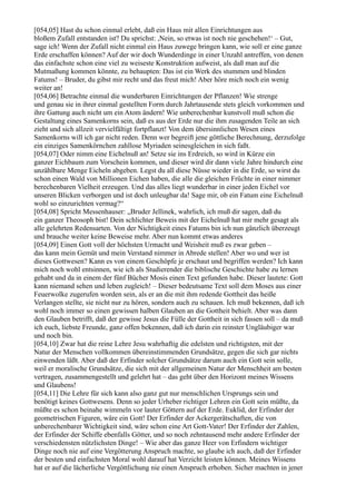 [054,05] Hast du schon einmal erlebt, daß ein Haus mit allen Einrichtungen aus
bloßem Zufall entstanden ist? Du sprichst: ,Nein, so etwas ist noch nie geschehen!‘ – Gut,
sage ich! Wenn der Zufall nicht einmal ein Haus zuwege bringen kann, wie soll er eine ganze
Erde erschaffen können? Auf der wir doch Wunderdinge in einer Unzahl antreffen, von denen
das einfachste schon eine viel zu weiseste Konstruktion aufweist, als daß man auf die
Mutmaßung kommen könnte, zu behaupten: Das ist ein Werk des stummen und blinden
Fatums! – Bruder, du gibst mir recht und das freut mich! Aber höre mich noch ein wenig
weiter an!
[054,06] Betrachte einmal die wunderbaren Einrichtungen der Pflanzen! Wie strenge
und genau sie in ihrer einmal gestellten Form durch Jahrtausende stets gleich vorkommen und
ihre Gattung auch nicht um ein Atom ändern! Wie unberechenbar kunstvoll muß schon die
Gestaltung eines Samenkorns sein, daß es aus der Erde nur die ihm zusagenden Teile an sich
zieht und sich allzeit vervielfältigt fortpflanzt! Von dem übersinnlichen Wesen eines
Samenkorns will ich gar nicht reden. Denn wer begreift jene göttliche Berechnung, derzufolge
ein einziges Samenkörnchen zahllose Myriaden seinesgleichen in sich faßt.
[054,07] Oder nimm eine Eichelnuß an! Setze sie ins Erdreich, so wird in Kürze ein
ganzer Eichbaum zum Vorschein kommen, und dieser wird dir dann viele Jahre hindurch eine
unzählbare Menge Eicheln abgeben. Legst du all diese Nüsse wieder in die Erde, so wirst du
schon einen Wald von Millionen Eichen haben, die alle die gleichen Früchte in einer nimmer
berechenbaren Vielheit erzeugen. Und das alles liegt wunderbar in einer jeden Eichel vor
unseren Blicken verborgen und ist doch unleugbar da! Sage mir, ob ein Fatum eine Eichelnuß
wohl so einzurichten vermag?“
[054,08] Spricht Messenhauser: „Bruder Jellinek, wahrlich, ich muß dir sagen, daß du
ein ganzer Theosoph bist! Dein schlichter Beweis mit der Eichelnuß hat mir mehr gesagt als
alle gelehrten Redensarten. Von der Nichtigkeit eines Fatums bin ich nun gänzlich überzeugt
und brauche weiter keine Beweise mehr. Aber nun kommt etwas anderes
[054,09] Einen Gott voll der höchsten Urmacht und Weisheit muß es zwar geben –
das kann mein Gemüt und mein Verstand nimmer in Abrede stellen! Aber wo und wer ist
dieses Gottwesen? Kann es von einem Geschöpfe je erschaut und begriffen werden? Ich kann
mich noch wohl entsinnen, wie ich als Studierender die biblische Geschichte habe zu lernen
gehabt und da in einem der fünf Bücher Mosis einen Text gefunden habe. Dieser lautete: Gott
kann niemand sehen und leben zugleich! – Dieser bedeutsame Text soll dem Moses aus einer
Feuerwolke zugerufen worden sein, als er an die mit ihm redende Gottheit das heiße
Verlangen stellte, sie nicht nur zu hören, sondern auch zu schauen. Ich muß bekennen, daß ich
wohl noch immer so einen gewissen halben Glauben an die Gottheit behielt. Aber was dann
den Glauben betrifft, daß der gewisse Jesus die Fülle der Gottheit in sich fassen soll – da muß
ich euch, liebste Freunde, ganz offen bekennen, daß ich darin ein reinster Ungläubiger war
und noch bin.
[054,10] Zwar hat die reine Lehre Jesu wahrhaftig die edelsten und richtigsten, mit der
Natur der Menschen vollkommen übereinstimmenden Grundsätze, gegen die sich gar nichts
einwenden läßt. Aber daß der Erfinder solcher Grundsätze darum auch ein Gott sein solle,
weil er moralische Grundsätze, die sich mit der allgemeinen Natur der Menschheit am besten
vertragen, zusammengestellt und gelehrt hat – das geht über den Horizont meines Wissens
und Glaubens!
[054,11] Die Lehre für sich kann also ganz gut nur menschlichen Ursprungs sein und
benötigt keines Gottwesens. Denn so jeder Urheber richtiger Lehren ein Gott sein müßte, da
müßte es schon beinahe wimmeln vor lauter Göttern auf der Erde. Euklid, der Erfinder der
geometrischen Figuren, wäre ein Gott! Der Erfinder der Ackergerätschaften, die von
unberechenbarer Wichtigkeit sind, wäre schon eine Art Gott-Vater! Der Erfinder der Zahlen,
der Erfinder der Schiffe ebenfalls Götter, und so noch zehntausend mehr andere Erfinder der
verschiedensten nützlichsten Dinge! – Wie aber das ganze Heer von Erfindern wichtiger
Dinge noch nie auf eine Vergötterung Anspruch machte, so glaube ich auch, daß der Erfinder
der besten und einfachsten Moral wohl darauf hat Verzicht leisten können. Meines Wissens
hat er auf die lächerliche Vergöttlichung nie einen Anspruch erhoben. Sicher machten in jener
 