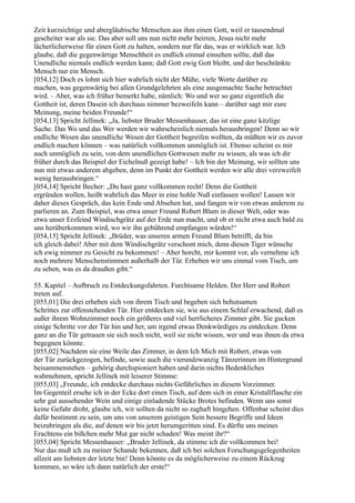 Zeit kurzsichtige und abergläubische Menschen aus ihm einen Gott, weil er tausendmal
gescheiter war als sie. Das aber soll uns nun nicht mehr beirren, Jesus nicht mehr
lächerlicherweise für einen Gott zu halten, sondern nur für das, was er wirklich war. Ich
glaube, daß die gegenwärtige Menschheit es endlich einmal einsehen sollte, daß das
Unendliche niemals endlich werden kann; daß Gott ewig Gott bleibt, und der beschränkte
Mensch nur ein Mensch.
[054,12] Doch es lohnt sich hier wahrlich nicht der Mühe, viele Worte darüber zu
machen, was gegenwärtig bei allen Grundgelehrten als eine ausgemachte Sache betrachtet
wird. – Aber, was ich früher bemerkt habe, nämlich: Wo und wer so ganz eigentlich die
Gottheit ist, deren Dasein ich durchaus nimmer bezweifeln kann – darüber sagt mir eure
Meinung, meine beiden Freunde!“
[054,13] Spricht Jellinek: „Ja, liebster Bruder Messenhauser, das ist eine ganz kitzlige
Sache. Das Wo und das Wer werden wir wahrscheinlich niemals herausbringen! Denn so wir
endliche Wesen das unendliche Wesen der Gottheit begreifen wollten, da müßten wir es zuvor
endlich machen können – was natürlich vollkommen unmöglich ist. Ebenso scheint es mir
auch unmöglich zu sein, von dem unendlichen Gottwesen mehr zu wissen, als was ich dir
früher durch das Beispiel der Eichelnuß gezeigt habe! – Ich bin der Meinung, wir sollten uns
nun mit etwas anderem abgeben, denn im Punkt der Gottheit werden wir alle drei verzweifelt
wenig herausbringen.“
[054,14] Spricht Becher: „Du hast ganz vollkommen recht! Denn die Gottheit
ergründen wollen, heißt wahrlich das Meer in eine hohle Nuß einfassen wollen! Lassen wir
daher dieses Gespräch, das kein Ende und Absehen hat, und fangen wir von etwas anderem zu
parlieren an. Zum Beispiel, was etwa unser Freund Robert Blum in dieser Welt, oder was
etwa unser Erzfeind Windischgrätz auf der Erde nun macht, und ob er nicht etwa auch bald zu
uns herüberkommen wird, wo wir ihn gebührend empfangen würden!“
[054,15] Spricht Jellinek: „Brüder, was unseren armen Freund Blum betrifft, da bin
ich gleich dabei! Aber mit dem Windischgrätz verschont mich, denn diesen Tiger wünsche
ich ewig nimmer zu Gesicht zu bekommen! – Aber horcht, mir kommt vor, als vernehme ich
noch mehrere Menschenstimmen außerhalb der Tür. Erheben wir uns einmal vom Tisch, um
zu sehen, was es da draußen gibt.“

55. Kapitel – Aufbruch zu Entdeckungsfahrten. Furchtsame Helden. Der Herr und Robert
treten auf.
[055,01] Die drei erheben sich von ihrem Tisch und begeben sich behutsamen
Schrittes zur offenstehenden Tür. Hier entdecken sie, wie aus einem Schlaf erwachend, daß es
außer ihrem Wohnzimmer noch ein größeres und viel herrlicheres Zimmer gibt. Sie gucken
einige Schritte vor der Tür hin und her, um irgend etwas Denkwürdiges zu entdecken. Denn
ganz an die Tür getrauen sie sich noch nicht, weil sie nicht wissen, wer und was ihnen da etwa
begegnen könnte.
[055,02] Nachdem sie eine Weile das Zimmer, in dem Ich Mich mit Robert, etwas von
der Tür zurückgezogen, befinde, sowie auch die vierundzwanzig Tänzerinnen im Hintergrund
beisammenstehen – gehörig durchspioniert haben und darin nichts Bedenkliches
wahrnehmen, spricht Jellinek mit leiserer Stimme:
[055,03] „Freunde, ich entdecke durchaus nichts Gefährliches in diesem Vorzimmer.
Im Gegenteil ersehe ich in der Ecke dort einen Tisch, auf dem sich in einer Kristallflasche ein
sehr gut aussehender Wein und einige einladende Stücke Brotes befinden. Wenn uns sonst
keine Gefahr droht, glaube ich, wir sollten da nicht so zaghaft hingehen. Offenbar scheint dies
dafür bestimmt zu sein, um uns von unserem geistigen Sein bessere Begriffe und Ideen
beizubringen als die, auf denen wir bis jetzt herumgeritten sind. Es dürfte uns meines
Erachtens ein bißchen mehr Mut gar nicht schaden! Was meint ihr?“
[055,04] Spricht Messenhauser: „Bruder Jellinek, da stimme ich dir vollkommen bei!
Nur das muß ich zu meiner Schande bekennen, daß ich bei solchen Forschungsgelegenheiten
allzeit am liebsten der letzte bin! Denn könnte es da möglicherweise zu einem Rückzug
kommen, so wäre ich dann natürlich der erste!“
 