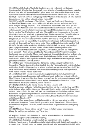 [055,05] Spricht Jellinek: „Aber lieber Bruder, wie es mir vorkommt, bist du ja ein
Haupthasenfuß! Wie aber hast du mit solch einem Mut einen Armeekommandanten vorstellen
können? Nun wird mir so manches klar! Schau, so du nicht hättest deine Heeresmacht statt
von deinem wohlbewachten Kommandantenbüro aus lieber im offenen Feld vor dem Feind
befehligt – wer weiß, ob Wien nicht gesiegt hätte? Aber nun all das beiseite. Ich bitte dich um
deiner eigenen Ehre willen, sei nur jetzt kein Hasenfuß!“
[055,06] Spricht Messenhauser: „Aber, liebster Freund und Bruder, weil du schon so
ein förmlicher Napoleon von einem Helden bist, wie wäre es denn, so du mir und Becher
einen mutigen Vortrupp machtest? Da du unter uns den meisten Mut hast, sei so gut und
mache uns den Anführer! Denn ein wahrer Heldenmut hat mein Gemüt nie belebt. Aber was
wahr ist, das ist wahr: ich hatte trotz meinem geringen Heldenmut dennoch nie eine große
Furcht vor dem Tod. Und so ist es auch jetzt. Aber es klebt mir eine ganz eigene Scheu vor
diesem Vorzimmer an, so wie sie gespensterscheue Kinder vor manchen Gemächern haben.
Es ist wirklich etwas ganz Eigenes, wie eine unverscheuchbare Ahnung von großen
Ereignissen, die bald und sicher eintreffen werden! Ihr werdet ja sehen, ob mich mein Gefühl
getäuscht hat, wenn wir unsere Füße über die Türschwelle setzen. Es kommt mir gerade so
vor, daß wir da sogleich auf unerwartete, große Dinge und Begebnisse stoßen werden. Und
ich hoffe, das wird meine sonderbare Mutlosigkeit bei dir doch ein wenig entschuldigen?“
[055,07] Spricht Jellinek: „Ja, mein Freund, das ist aber auch etwas ganz anderes!
Denn auch mich foltert ein ähnliches Vorgefühl. Aber weißt du, das darf nie einen großen
Geist genieren! – Wenn ich mir jene Flasche Wein und das schöne Weizenbrot daneben
besehe, und mein appetitvoller Magen eine bedeutende Sehnsucht kundzugeben anfängt – oh,
da möchte ich mich schon lieber draußen am Tische befinden als hier in eurer zitternden
Gesellschaft! Was soll mich eigentlich hier noch länger zurückhalten? Frisch gewagt, ist halb
gewonnen! Daher also vorwärts, hurra!“
[055,08] Hier geht Jellinek mutig auf die Tür zu und will zu dem gutbesetzten Tisch
hinwandeln. Aber im Augenblick, als er den Fuß über die Türschwelle setzt, vertreten Robert
und Ich ihm den Weg. Robert spricht in seinem gewöhnlich etwas barschen Ton: „Halt! Wer
da? Keinen Schritt weiter, bevor du nicht nebst deinen zwei Begleitern dich legitimieren
wirst, wer ihr seid und was ihr hier wollt!“
[055,09] Jellinek fährt bei dieser unerwarteten Begegnung etwas zurück, ermannt sich
aber bald, da er in dem Examinator sogleich Blum erkennt, und spricht erstaunt: „Oh, oh,
Blum! Robert! Ja wo, wo – bist denn du nun gewesen? Ah, das ist denn doch etwas zu stark!
Laß dich tausendmal umarmen und küssen! Kennst du uns etwa im Ernst nicht? – den
Messenhauser, den Becher und mich, deinen Jellinek?“
[055,10] Spricht Robert: „Ja, richtig, richtig! Ihr meine Leidens- und
Schicksalsgenossen seid es ja – leibhaftig ganz dieselben, wie ihr es auf der Erde wart! Ich
wußte ja lange schon, daß ihr hier meine Gäste seid. Ihr aber wußtet nicht, daß ihr euch in
meinem Hause befindet. Ihr habt euch aber von einer läppischen Furcht beschleichen lassen!
Kommt nun alle ganz wohlgemut heraus und laßt uns dort bei jenem Tisch guter und
fröhlicher Dinge sein! – Bruder Messenhauser und du, Bruder Becher, traut ihr euch noch
nicht über die Türschwelle?“
[055,11] Sprechen Messenhauser und Becher zugleich: „Sei uns tausendmal gegrüßt,
schätzbarster Bruder und Freund! Mit dir gehen wir, wohin du uns immer führen willst –
besonders aber zu jenem Tische hin, der für unsere leeren Magen eine reichliche Segnung
trägt!“
[055,12] Mit diesen Worten stürzen sie voll Freude zu Robert heraus, umarmen und
küssen ihn und begeben sich dann zum Tische hin.

56. Kapitel – Jellineks Herz entbrennt in Liebe zu Roberts Freund. Ein Himmelswein.
Jellineks Trinkspruch und des Herrn Erwiderung.
[056,01] Jellinek aber schaut Mich freundlich fest an und fragt Mich: „Lieber,
holdester Freund unseres Bruders Blum, dürfte ich dich bitten, daß du dich auch uns näher zu
erkennen gibst? Du mußt sicher ein äußerst guter Mensch sein, sonst möchtest du dich nicht
 