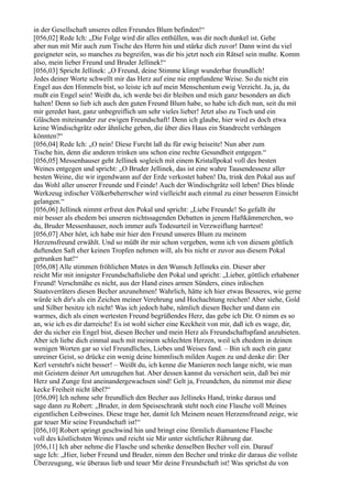 in der Gesellschaft unseres edlen Freundes Blum befinden!“
[056,02] Rede Ich: „Die Folge wird dir alles enthüllen, was dir noch dunkel ist. Gehe
aber nun mit Mir auch zum Tische des Herrn hin und stärke dich zuvor! Dann wirst du viel
geeigneter sein, so manches zu begreifen, was dir bis jetzt noch ein Rätsel sein mußte. Komm
also, mein lieber Freund und Bruder Jellinek!“
[056,03] Spricht Jellinek: „O Freund, deine Stimme klingt wunderbar freundlich!
Jedes deiner Worte schwellt mir das Herz auf eine nie empfundene Weise. So du nicht ein
Engel aus den Himmeln bist, so leiste ich auf mein Menschentum ewig Verzicht. Ja, ja, du
mußt ein Engel sein! Weißt du, ich werde bei dir bleiben und mich ganz besonders an dich
halten! Denn so lieb ich auch den guten Freund Blum habe, so habe ich dich nun, seit du mit
mir geredet hast, ganz unbegreiflich um sehr vieles lieber! Jetzt also zu Tisch und ein
Gläschen miteinander zur ewigen Freundschaft! Denn ich glaube, hier wird es doch etwa
keine Windischgrätz oder ähnliche geben, die über dies Haus ein Standrecht verhängen
könnten?“
[056,04] Rede Ich: „O nein! Diese Furcht laß du für ewig beiseite! Nun aber zum
Tische hin, denn die anderen trinken uns schon eine rechte Gesundheit entgegen.“
[056,05] Messenhauser geht Jellinek sogleich mit einem Kristallpokal voll des besten
Weines entgegen und spricht: „O Bruder Jellinek, das ist eine wahre Tausendessenz aller
besten Weine, die wir irgendwann auf der Erde verkostet haben! Da, trink den Pokal aus auf
das Wohl aller unserer Freunde und Feinde! Auch der Windischgrätz soll leben! Dies blinde
Werkzeug irdischer Völkerbeherrscher wird vielleicht auch einmal zu einer besseren Einsicht
gelangen.“
[056,06] Jellinek nimmt erfreut den Pokal und spricht: „Liebe Freunde! So gefallt ihr
mir besser als ehedem bei unseren nichtssagenden Debatten in jenem Haftkämmerchen, wo
du, Bruder Messenhauser, noch immer aufs Todesurteil in Verzweiflung harrtest!
[056,07] Aber hört, ich habe mir hier den Freund unseres Blum zu meinem
Herzensfreund erwählt. Und so müßt ihr mir schon vergeben, wenn ich von diesem göttlich
duftenden Saft eher keinen Tropfen nehmen will, als bis nicht er zuvor aus diesem Pokal
getrunken hat!“
[056,08] Alle stimmen fröhlichen Mutes in den Wunsch Jellineks ein. Dieser aber
reicht Mir mit innigster Freundschaftsliebe den Pokal und spricht: „Lieber, göttlich erhabener
Freund! Verschmähe es nicht, aus der Hand eines armen Sünders, eines irdischen
Staatsverräters diesen Becher anzunehmen! Wahrlich, hätte ich hier etwas Besseres, wie gerne
würde ich dir's als ein Zeichen meiner Verehrung und Hochachtung reichen! Aber siehe, Gold
und Silber besitze ich nicht! Was ich jedoch habe, nämlich diesen Becher und dann ein
warmes, dich als einen wertesten Freund begrüßendes Herz, das gebe ich Dir. O nimm es so
an, wie ich es dir darreiche! Es ist wohl sicher eine Keckheit von mir, daß ich es wage, dir,
der du sicher ein Engel bist, diesen Becher und mein Herz als Freundschaftspfand anzubieten.
Aber ich liebe dich einmal auch mit meinem schlechten Herzen, weil ich ehedem in deinen
wenigen Worten gar so viel Freundliches, Liebes und Weises fand. – Bin ich auch ein ganz
unreiner Geist, so drücke ein wenig deine himmlisch milden Augen zu und denke dir: Der
Kerl versteht's nicht besser! – Weißt du, ich kenne die Manieren noch lange nicht, wie man
mit Geistern deiner Art umzugehen hat. Aber dessen kannst du versichert sein, daß bei mir
Herz und Zunge fest aneinandergewachsen sind! Gelt ja, Freundchen, du nimmst mir diese
kecke Freiheit nicht übel?“
[056,09] Ich nehme sehr freundlich den Becher aus Jellineks Hand, trinke daraus und
sage dann zu Robert: „Bruder, in dem Speiseschrank steht noch eine Flasche voll Meines
eigentlichen Leibweines. Diese trage her, damit Ich Meinem neuen Herzensfreund zeige, wie
gar teuer Mir seine Freundschaft ist!“
[056,10] Robert springt geschwind hin und bringt eine förmlich diamantene Flasche
voll des köstlichsten Weines und reicht sie Mir unter sichtlicher Rührung dar.
[056,11] Ich aber nehme die Flasche und schenke denselben Becher voll ein. Darauf
sage Ich: „Hier, lieber Freund und Bruder, nimm den Becher und trinke dir daraus die vollste
Überzeugung, wie überaus lieb und teuer Mir deine Freundschaft ist! Was sprichst du von
 