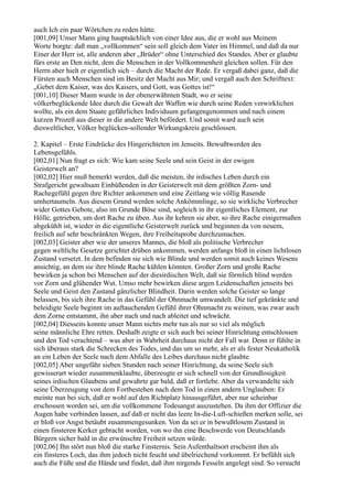 auch Ich ein paar Wörtchen zu reden hätte.
[001,09] Unser Mann ging hauptsächlich von einer Idee aus, die er wohl aus Meinem
Worte borgte: daß man „vollkommen“ sein soll gleich dem Vater im Himmel, und daß da nur
Einer der Herr ist, alle anderen aber „Brüder“ ohne Unterschied des Standes. Aber er glaubte
fürs erste an Den nicht, dem die Menschen in der Vollkommenheit gleichen sollen. Für den
Herrn aber hielt er eigentlich sich – durch die Macht der Rede. Er vergaß dabei ganz, daß die
Fürsten auch Menschen sind im Besitz der Macht aus Mir; und vergaß auch den Schrifttext:
„Gebet dem Kaiser, was des Kaisers, und Gott, was Gottes ist!“
[001,10] Dieser Mann wurde in der obenerwähnten Stadt, wo er seine
völkerbeglückende Idee durch die Gewalt der Waffen wie durch seine Reden verwirklichen
wollte, als ein dem Staate gefährliches Individuum gefangengenommen und nach einem
kurzen Prozeß aus dieser in die andere Welt befördert. Und somit ward auch sein
diesweltlicher, Völker beglücken-sollender Wirkungskreis geschlossen.

2. Kapitel – Erste Eindrücke des Hingerichteten im Jenseits. Bewußtwerden des
Lebensgefühls.
[002,01] Nun fragt es sich: Wie kam seine Seele und sein Geist in der ewigen
Geisterwelt an?
[002,02] Hier muß bemerkt werden, daß die meisten, ihr irdisches Leben durch ein
Strafgericht gewaltsam Einbüßenden in der Geisterwelt mit dem größten Zorn- und
Rachegefühl gegen ihre Richter ankommen und eine Zeitlang wie völlig Rasende
umhertaumeln. Aus diesem Grund werden solche Ankömmlinge, so sie wirkliche Verbrecher
wider Gottes Gebote, also im Grunde Böse sind, sogleich in ihr eigentliches Element, zur
Hölle, getrieben, um dort Rache zu üben. Aus ihr kehren sie aber, so ihre Rache einigermaßen
abgekühlt ist, wieder in die eigentliche Geisterwelt zurück und beginnen da von neuem,
freilich auf sehr beschränkten Wegen, ihre Freiheitsprobe durchzumachen.
[002,03] Geister aber wie der unseres Mannes, die bloß als politische Verbrecher
gegen weltliche Gesetze gerichtet drüben ankommen, werden anfangs bloß in einen lichtlosen
Zustand versetzt. In dem befinden sie sich wie Blinde und werden somit auch keines Wesens
ansichtig, an dem sie ihre blinde Rache kühlen könnten. Großer Zorn und große Rache
bewirken ja schon bei Menschen auf der diesirdischen Welt, daß sie förmlich blind werden
vor Zorn und glühender Wut. Umso mehr bewirken diese argen Leidenschaften jenseits bei
Seele und Geist den Zustand gänzlicher Blindheit. Darin werden solche Geister so lange
belassen, bis sich ihre Rache in das Gefühl der Ohnmacht umwandelt. Die tief gekränkte und
beleidigte Seele beginnt im auftauchenden Gefühl ihrer Ohnmacht zu weinen, was zwar auch
dem Zorne entstammt, ihn aber nach und nach ableitet und schwächt.
[002,04] Diesseits konnte unser Mann nichts mehr tun als nur so viel als möglich
seine männliche Ehre retten. Deshalb zeigte er sich auch bei seiner Hinrichtung entschlossen
und den Tod verachtend – was aber in Wahrheit durchaus nicht der Fall war. Denn er fühlte in
sich überaus stark die Schrecken des Todes, und das um so mehr, als er als fester Neukatholik
an ein Leben der Seele nach dem Abfalle des Leibes durchaus nicht glaubte.
[002,05] Aber ungefähr sieben Stunden nach seiner Hinrichtung, da seine Seele sich
gewisserart wieder zusammenklaubte, überzeugte er sich schnell von der Grundlosigkeit
seines irdischen Glaubens und gewahrte gar bald, daß er fortlebe. Aber da verwandelte sich
seine Überzeugung von dem Fortbestehen nach dem Tod in einen andern Unglauben: Er
meinte nun bei sich, daß er wohl auf den Richtplatz hinausgeführt, aber nur scheinbar
erschossen worden sei, um die vollkommene Todesangst auszustehen. Da ihm der Offizier die
Augen habe verbinden lassen, auf daß er nicht das leere In-die-Luft-schießen merken solle, sei
er bloß vor Angst betäubt zusammengesunken. Von da sei er in bewußtlosem Zustand in
einen finsteren Kerker gebracht worden, von wo ihn eine Beschwerde von Deutschlands
Bürgern sicher bald in die erwünschte Freiheit setzen würde.
[002,06] Ihn stört nun bloß die starke Finsternis. Sein Aufenthaltsort erscheint ihm als
ein finsteres Loch, das ihm jedoch nicht feucht und übelriechend vorkommt. Er befühlt sich
auch die Füße und die Hände und findet, daß ihm nirgends Fesseln angelegt sind. So versucht
 