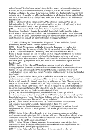 deinen Sünden? Welcher Mensch wohl könnte ein Herz, das so voll der uneigennützigsten
Liebe ist, als mit Sünden behaftet ansehen? Ich sage dir, vor Mir bist du rein. Denn deine
Liebe zu Mir bedeckt die Menge deiner irdischen Sünden! Was du aber noch irgend der Welt
schuldig warst, – Ich müßte ein schlechter Freund sein, so Ich dir diese Schuld nicht abnähme
und sie an deiner Statt nicht berichtigte! Also trinke nun, Bruder Jellinek – auf unsere ewige
Freundschaft!“
[056,12] Jellinek spricht zu Tränen gerührt: „O du göttlicher Freund, du! Wie gar so
lieb und gut bist du! Oh, wenn ich mir nur jetzt das Herz aus dem Leib reißen und in deine
Brust hineinschieben könnte! – Aber gib nun den Becher her!“
[056,13] Jellinek nimmt den Kristall, trinkt daraus und spricht: „Nein, o du
himmlischer Engelbruder! So deine Freundschaft diesem Saft gleicht, dann bist du kein
Engel, sondern – ein reinster Gott selbst!! – Denn etwas Göttlicheres von einem Geschmack
und Geist kann die ganze Unendlichkeit unmöglich mehr aufzuweisen haben! Brüder, kostet
auch ihr davon und sagt, ob ich nicht vollkommen richtig geurteilt habe!“

57. Kapitel – Wirkung des Himmelsweines. Frage nach Christus und Seiner Gottheit.
Bedeutsame Antwort Roberts. Jellineks Liebeswahlspruch.
[057,01] Robert, Messenhauser und Becher trinken alle daraus und verwundern sich
über alle Maßen über die unaussprechliche Güte dieses wahrhaft himmlischen Weines.
[057,02] Messenhauser spricht: „Wahrhaftig, Herr, ist das aber ein Wein! Bruder
Blum, in diesem Hause ist gut sein, wir sollten uns hier einquartieren! Bleiben wir hier nun
gleich für ewig beisammen, wenn es sein kann! Sollte sich dann und wann so ein armer
Sünder einfinden, wie wir es waren und noch sind – so wollen wir ihn aufnehmen und ihm
hier einen guten Tag angedeihen lassen, und wenn es auch einer unserer ärgsten irdischen
Feinde wäre!“
[057,03] Spricht Robert: „Freund Messenhauser, das war von dir sehr schön und
würdig gesprochen, weil diese Worte wirklich aus dem Herzen und nicht aus dem Verstande
kamen. Ich sage selbst: so jetzt der Windischgrätz herkäme als ein notleidender Geist,
wahrlich, er soll bei uns sicher eine bessere Aufnahme empfangen, als wir sie auf der Erde bei
ihm fanden!“
[057,04] Alle drei schreien: „Bravo, so ist es recht! Um ein rechter Christ zu sein,
muß man aus seinem tiefsten Lebensgrund Böses mit Gutem vergelten können. Wer noch
Rache in sich verspürt, der ist noch lange nicht ein vollkommener Geist. Aber wer, wie einst
der größte und weiseste Lehrer der Juden, am Galgen noch sagen kann: ,Herr! Vergib es
ihnen, denn sie wissen nicht, was sie tun!‘ – der hat in sich gewiß die höchste Lebensfreiheit!
Ja, wir möchten sogar behaupten: Der ist ein Gott! Und das spricht auch am meisten für die
Annahme der sonst sehr ins Dunkel gestellten Gottheit Christi.
[057,05] Wo doch dieser einstige Jesus, an dessen irdischer Existenz gar nicht zu
zweifeln ist, sich nun in dieser Geisterwelt befindet? Wahrlich, das war wohl ein allergrößter
Freund der Menschen! Freund Blum, hattest du bisher noch nie Gelegenheit, hier über diesen
merkwürdigen Mann etwas Näheres in Erfahrung zu bringen?“
[057,06] Spricht Robert: „Liebste Freunde, ich kann euch auf mein Wort versichern,
daß gerade Er meine erste wesenhafte Bekanntschaft in dieser Welt war!“
[057,07] Fragen alle freudig überrascht: „Wieso? Wie ging das zu? In welcher Gegend
ereignete sich das? Was hat Er zu dir geredet?! Geh Bruder, gib uns davon etwas zum
besten!“
[057,08] Spricht Robert: „Liebe Freunde, da wir jetzt noch ganz anderes zu tun haben,
wollen wir das auf eine günstigere Gelegenheit verschieben. – Aber das kann ich euch schon
zum voraus versichern, daß Er mich bald wieder besuchen wird, bei welcher Gelegenheit
dann auch ihr Ihn werdet näher kennenlernen.“
[057,09] Spricht Jellinek: „Aber du kannst uns doch noch sagen, ob du mit ihm nicht
auf seine von vielen Schwachgläubigen angenommene Gottheit zu reden gekommen bist?
Und hat er solchen Glauben gebilligt oder nicht?“
[057,10] Spricht Robert: „Ja, liebe Freunde, gewiß haben wir darüber sehr viel
 