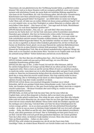 Tänzerinnen, die nun glücklicherweise ihre Vorführung beendet haben, je gefährlich werden
könnten? Mir sind sie in dieser Situation wohl am wenigsten gefährlich, sowie auch diesem
meinem wohl allerliebsten Freund, der meine Rede mit sichtlicher Rührung angehört hat. –
Also kann ich dir, Freund Blum, die volle Versicherung geben, daß alle diese vierundzwanzig
Künstlerinnen samt ihren achtundvierzig schönsten Füßen meiner Jesusliebe nicht den
leisesten Eintrag gemacht haben! Im Gegenteil – nur erhöht haben sie meine nun heiligste
Liebe! Denn sieh, ich habe nun ein rechtes Mitleid mit diesen armen gefallenen Engeln! Und
so es mir möglich wäre, sie aus ihrer Niedrigkeit zu wahren Menschen zu erheben, gäbe ich
mein halbes Leben darum! – Aber lassen wir das! – Nun saget auch ihr beide, Messenhauser
und Becher, wie euch dieses Spektakel gefallen hat?“
[058,09] Sprechen die beiden: „Nun, nun, so – gar nicht übel! Aber etwas komisch
kommt uns die Sache doch vor! Auf der Erde sind einem solche Exzentritäten menschlicher
Dummheit ganz erträglich. Aber hier im Geisterreiche wirken solche Verirrungen des
menschlichen Strebens wohl ein bißchen zu sonderbar! – Denke dir, so wir nun wieder zur
Erde zurückkehren und dort unseren Freunden erzählen könnten, daß wir soeben einem
himmlischen Ballett beigewohnt hätten! Na, das Gelächter möchten wir hören! Aber sage
nun, wie du so eigentlich zu diesem tollen Gedanken gekommen bist, dir hier im Reich der
Geister ein förmliches Serail, gleich von ein paar Dutzend der saubersten Balletttänzerinnen
zu halten? Hast du sie denn förmlich in deinen Sold genommen? Oder ist das etwa der
Himmel der Neukatholiken? Geh, fahr ab mit deinen neukatholischen Engelchen! Bringe uns
lieber noch so ein Flascherl von dem letzten Wein. Von dem ist ein Tropfen mehr wert als alle
die achtundvierzig Füßlein!“ Robert lächelt dazu und holt die zweite Bouteille.

59. Kapitel – Der Herr über den oft mißbrauchten Satz: „Der Zweck heiligt das Mittel“.
[059,01] Jellinek wendet sich nun auch an Mich und fragt, wie etwa Mir diese
sonderbare Kunstleistung gefallen hätte?
[059,02] Ich aber sage zu ihm: „Lieber Freund, Ich muß dir offen bekennen, daß Ich
bei solchen Gelegenheiten viel weniger auf das Mittel als nur allein auf den Zweck Mein
Augenmerk richte. Denn es kann an und für sich das Mittel oft noch so sonderbar aussehen,
so macht das nichts, wenn damit nur ein in allen Beziehungen edler und guter Zweck erreicht
worden ist. Denn hier im Geisterreiche heiligt allzeit der erreichte beste Zweck jedes Mittel,
durch das er einzig allein hat erreicht werden können. Hier liegt wahrlich nichts an dieser
Tanzvorführung; aber in Verbindung mit der durch sie allein möglichen Erreichung eines
edelsten Zweckes liegt dann wieder unendlich viel daran.
[059,03] Ich will dir diesen zwar jesuitisch klingenden Grundsatz zuvor irdisch
beleuchten, daß dir sein geistiger Gehalt desto einleuchtender werde. Und so höre Mich!
Siehe, der Grundsatz lautet kurz so: Der gute Zweck heiligt jedes Mittel, durch das er möglich
erreicht werden kann. – Ob dieser Grundsatz aber auch richtig ist, werden wir nun aus
mehreren Beispielen ersehen:
[059,04] Siehe, ein Sohn auf der Erde hat einen Vater, der bei einer Arbeit das
Unglück hatte, sich ein Bein dergestalt zu brechen, daß es nur durch eine geschickte
Operation wieder geheilt werden kann. Was würde der gute, seinen Vater über alles liebende
Sohn wohl mit einem Menschen tun, der seinem Vater nur aus Zorn oder bösem Mutwillen
einen Fuß mit einem scharfen Beil abhiebe? Dieser Sohn würde den Übeltäter ergreifen und
ihn züchtigen sein Leben lang. Und doch hätte sein Vater bei dieser Schnelloperation bei
weitem weniger gelitten – da sie an einem gesunden Fuß wäre pfeilschnell bewerkstelligt
worden – als da sie nun an einem im höchsten Grade leidenden Fuß vom Arzt muß vollzogen
werden. – Siehe, das Mittel an und für sich, ohne Verbindung mit dem dadurch erreichbaren
Zweck, wäre allein genommen ein Greuel. Aber in Verbindung mit dem guten Zweck ist es
ein Heil. Und der Sohn wird sich gewiß dem geschickten Operateur, der seinem geliebten
Vater das Leben rettete, im höchsten Grade dankbar erweisen. Denn ohne diesen wäre der
Vater am Brand gestorben. – Gehen wir aber weiter!
[059,05] Was wohl würdest du jemandem tun, der dir mit der Faust einen Zahn
einschlüge? Siehe, du würdest diesen Wüterich vors Gericht fordern und von ihm kein kleines
 