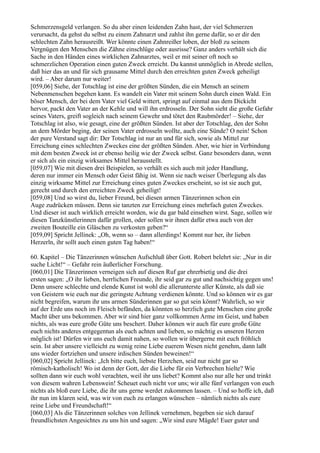 Schmerzensgeld verlangen. So du aber einen leidenden Zahn hast, der viel Schmerzen
verursacht, da gehst du selbst zu einem Zahnarzt und zahlst ihn gerne dafür, so er dir den
schlechten Zahn herausreißt. Wer könnte einen Zahnreißer loben, der bloß zu seinem
Vergnügen den Menschen die Zähne einschlüge oder ausrisse? Ganz anders verhält sich die
Sache in den Händen eines wirklichen Zahnarztes, weil er mit seiner oft noch so
schmerzlichen Operation einen guten Zweck erreicht. Du kannst unmöglich in Abrede stellen,
daß hier das an und für sich grausame Mittel durch den erreichten guten Zweck geheiligt
wird. – Aber darum nur weiter!
[059,06] Siehe, der Totschlag ist eine der größten Sünden, die ein Mensch an seinem
Nebenmenschen begehen kann. Es wandelt ein Vater mit seinem Sohn durch einen Wald. Ein
böser Mensch, der bei dem Vater viel Geld wittert, springt auf einmal aus dem Dickicht
hervor, packt den Vater an der Kehle und will ihn erdrosseln. Der Sohn sieht die große Gefahr
seines Vaters, greift sogleich nach seinem Gewehr und tötet den Raubmörder! – Siehe, der
Totschlag ist also, wie gesagt, eine der größten Sünden. Ist aber der Totschlag, den der Sohn
an dem Mörder beging, der seinen Vater erdrosseln wollte, auch eine Sünde? O nein! Schon
der pure Verstand sagt dir: Der Totschlag ist nur an und für sich, sowie als Mittel zur
Erreichung eines schlechten Zweckes eine der größten Sünden. Aber, wie hier in Verbindung
mit dem besten Zweck ist er ebenso heilig wie der Zweck selbst. Ganz besonders dann, wenn
er sich als ein einzig wirksames Mittel herausstellt.
[059,07] Wie mit diesen drei Beispielen, so verhält es sich auch mit jeder Handlung,
deren nur immer ein Mensch oder Geist fähig ist. Wenn sie nach weiser Überlegung als das
einzig wirksame Mittel zur Erreichung eines guten Zweckes erscheint, so ist sie auch gut,
gerecht und durch den erreichten Zweck geheiligt!
[059,08] Und so wirst du, lieber Freund, bei diesen armen Tänzerinnen schon ein
Auge zudrücken müssen. Denn sie tanzten zur Erreichung eines mehrfach guten Zweckes.
Und dieser ist auch wirklich erreicht worden, wie du gar bald einsehen wirst. Sage, sollen wir
diesen Tanzkünstlerinnen dafür grollen, oder sollen wir ihnen dafür etwa auch von der
zweiten Bouteille ein Gläschen zu verkosten geben?“
[059,09] Spricht Jellinek: „Oh, wenn so – dann allerdings! Kommt nur her, ihr lieben
Herzerln, ihr sollt auch einen guten Tag haben!“

60. Kapitel – Die Tänzerinnen wünschen Aufschluß über Gott. Robert belehrt sie: „Nur in dir
suche Licht!“ – Gefahr rein äußerlicher Forschung.
[060,01] Die Tänzerinnen verneigen sich auf diesen Ruf gar ehrerbietig und die drei
ersten sagen: „O ihr lieben, herrlichen Freunde, ihr seid gar zu gut und nachsichtig gegen uns!
Denn unsere schlechte und elende Kunst ist wohl die allerunterste aller Künste, als daß sie
von Geistern wie euch nur die geringste Achtung verdienen könnte. Und so können wir es gar
nicht begreifen, warum ihr uns armen Sünderinnen gar so gut sein könnt? Wahrlich, so wir
auf der Erde uns noch im Fleisch befänden, da könnten so herzlich gute Menschen eine große
Macht über uns bekommen. Aber wir sind hier ganz vollkommen Arme im Geist, und haben
nichts, als was eure große Güte uns beschert. Daher können wir auch für eure große Güte
euch nichts anderes entgegentun als euch achten und lieben, so mächtig es unseren Herzen
möglich ist! Dürfen wir uns euch damit nahen, so wollen wir übergerne mit euch fröhlich
sein. Ist aber unsere vielleicht zu wenig reine Liebe euerem Wesen nicht genehm, dann laßt
uns wieder fortziehen und unsere irdischen Sünden beweinen!“
[060,02] Spricht Jellinek: „Ich bitte euch, liebste Herzchen, seid nur nicht gar so
römisch-katholisch! Wo ist denn der Gott, der die Liebe für ein Verbrechen hielte? Wie
sollten dann wir euch wohl verachten, weil ihr uns liebet? Kommt also nur alle her und trinkt
von diesem wahren Lebenswein! Scheuet euch nicht vor uns; wir alle fünf verlangen von euch
nichts als bloß eure Liebe, die ihr uns gerne werdet zukommen lassen. – Und so hoffe ich, daß
ihr nun im klaren seid, was wir von euch zu erlangen wünschen – nämlich nichts als eure
reine Liebe und Freundschaft!“
[060,03] Als die Tänzerinnen solches von Jellinek vernehmen, begeben sie sich darauf
freundlichsten Angesichtes zu uns hin und sagen: „Wir sind eure Mägde! Euer guter und
 