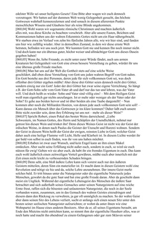 edelster Wille sei unser heiligstes Gesetz! Eine Bitte aber wagen wir euch dennoch
vorzutragen: Wir hatten auf der dummen Welt wenig Gelegenheit gesucht, das höchste
Gottwesen wahrhaft kennenzulernen und sind sonach in diesem allerersten Punkte
menschlichen Wissens und Glaubens hier als reine Blinde angekommen.
[060,04] Wohl waren wir sogenannte römische Christinnen und machten äußerlich
alles mit, was diese Kirche zu beachten vorschrieb. Aber alle unsere Fasten, Beichten und
Kommunionen haben uns der wahren Erkenntnis Gottes nicht um ein Haar nähergebracht.
Wir starben etwa im Verlauf von zehn bis fünfzehn Jahren alle, wie wir hier sind, und fanden
uns hier wie zufällig wieder. Aber in demselben Zustand, in dem wir diese ernste Welt
betraten, befinden wir uns noch jetzt. Wir kannten Gott nie und kennen Ihn noch immer nicht.
Und doch kann nur ein überaus guter, höchst weiser und allmächtiger Gott uns dieses Dasein
gegeben haben!
[060,05] Wenn ihr, liebe Freunde, es nicht unter eurer Würde fändet, auch uns armen
Kreaturen bei Gelegenheit von Gott eine etwas bessere Vorstellung zu geben, würdet ihr uns
eine überaus große Freude machen.
[060,06] Man hat uns auf der Welt die Gottheit stets auf eine solche Weise
geschildert, daß eben diese Vorstellung von Gott uns jeden wahren Begriff von Gott nahm.
Ein Gott bestehe aus drei Personen, deren jede für sich vollkommen Gott sei, was doch
offenbar drei Götter ergeben müßte! Aber diese drei Götter seien dennoch nicht drei Götter,
sondern einzig nur ein Gott! Jeder der drei Götter hat zwar seine eigene Verrichtung. So hängt
z.B. der Gott-Sohn sehr vom Gott-Vater ab und darf nur das tun und lehren, was der Vater
will. Und doch heißt es wieder: Sohn und Vater sind völlig eins! – Mit dem Heiligen Geist
weiß man eigentlich gar nichts anzufangen. Ist er mehr oder weniger als der Vater oder der
Sohn? Er gehe aus beiden hervor und ist über beiden als eine Taube dargestellt! – Nun
kommen aber noch die Milliarden Hostien, von denen jede auch vollkommen Gott sein soll! –
Kann daraus ein Mensch über das Gottwesen je ins klare kommen? Daher laßt euch unsere
Bitte nicht zuwider sein, denn ihre Erhörung tut uns not – mehr als dieser Wein!“
[060,07] Spricht Robert, einen Pokal des besten Weins darreichend: „Liebe
Schwestern, im Namen Gottes, des Herrn und Schöpfers der Unendlichkeit, nehmet nur
getrost hin diesen Wein und trinket ihn! Denn dieses Weines Geist ist nicht wie der Geist der
irdischen Weine, in denen nach Paulus die Geister der Unzucht und Hurerei wohnen. Sondern
der Geist in diesem Wein heißt der Geist der ewigen, reinsten Liebe in Gott; welcher Geist
daher auch eine heilige Flamme voll Licht, Helle und Klarheit ist. In diesem Lichte werdet ihr
gar bald von selbst in euch finden, was ihr von uns haben möchtet.
[060,08] Erhaben ist zwar euer Wunsch, und kein Engel kann an ihm einen Makel
entdecken. Aber sucht seine Erfüllung nicht außer euch, sondern in euch, so wird sie euch
nützen für ewig! Geben wir sie aber euch, da habt ihr ein fremdes Eigentum in euch. Das kann
euch wohl äußerlich einen zeitweiligen Vorteil gewähren, müßte euch aber innerlich mit der
Zeit einen nicht leicht zu verbessernden Schaden bringen.
[060,09] Denn seht, eine bloß äußere Lehre kann sich vorerst auch nur den äußeren
Geistern mitteilen, deren Sinn ein materieller ist. Er macht dann in diesen Geistern wohl eine
Revolution und nötigt sie hie und da, solche Lehre anzunehmen. Der innere Geist merkt
solches bald. Er tritt hinaus unter die Naturgeister oder die eigentliche Naturseele jedes
Menschen, gewahrt da die gute Saat und hat eine große Freude daran. Aber da geschieht dann
meist ein Unglück. Während der eigentliche Lebensgeist des Menschen die äußere Saat
betrachtet und sich außerhalb seines Gemaches unter seinen Naturgeistern auf eine reiche
Ernte freut, raffen sich die bösesten und unlautersten Naturgeister, die noch in der Seele
vorhanden waren, zusammen, um in das Gemach des wahren Geistes einzudringen und
diesem dann den Rückzug zu verwehren, ja gar oft unmöglich zu machen. So der wahre Geist
aber dann seinen Sitz des Lebens verliert, sucht er anfangs sich einen neuen Sitz unter den
besten seiner seelischen Naturgeister aufzurichten; er wohnt da unter ihnen wie eine
Wohnpartei im Hause eines anderen Besitzers. Aber da er, all seines Eigentums beraubt, am
Ende den Mietzins nicht entrichten kann, so nimmt ihm der eigentliche Hausherr alles, was er
noch hatte und macht ihn obendrauf zu einem Gefangenen oder gar zum Sklaven seiner
 