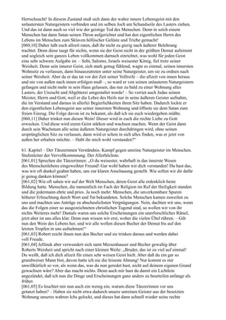 Herrschsucht! In diesem Zustand muß sich dann der wahre innere Lebensgeist mit den
unlautersten Naturgeistern verbinden und im selben Joch am Schandseile des Lasters ziehen.
Und das ist dann auch so viel wie der geistige Tod des Menschen. Denn in solch einem
Menschen hat dann Satan seinen Thron aufgerichtet und hat den eigentlichen Herrn des
Lebens im Menschen zum Sklaven höllischer Gelüste und Triebe gemacht!
[060,10] Daher laßt euch allzeit raten, daß ihr nicht zu gierig nach äußerer Belehrung
trachtet. Denn diese taugt für nichts, wenn sie der Geist nicht in der größten Demut aufnimmt
und sogleich sein ganzes Leben vollkommen darnach einrichtet, was wohl für jeden Geist
eine sehr schwere Aufgabe ist. – Seht, Salomo, Israels weisester König, fiel trotz seiner
Weisheit. Denn sein innerer Geist, sich stark genug fühlend, wagte es einmal, seinen innersten
Wohnsitz zu verlassen, dann hinauszutreten unter seine Naturgeister, um sie zu ordnen nach
seiner Weisheit. Aber da er das tat vor der Zeit seiner Vollreife – die allzeit von innen heraus
und nie von außen nach innen erfolgen muß –, so ward er von seinen unlauteren Naturgeistern
gefangen und nicht mehr in sein Haus gelassen, das nur zu bald zu einer Wohnung alles
Lasters, der Unzucht und Abgötterei umgestaltet wurde! – So verriet auch Judas seinen
Meister, Herrn und Gott, weil er die Lehre des Heils nur in seine äußeren Geister aufnahm,
die im Verstand und daraus in allerlei Begierlichkeiten ihren Sitz haben. Dadurch lockte er
den eigentlichen Lebensgeist aus seiner innersten Wohnung und öffnete sie dem Satan zum
freien Einzug. Die Folge davon ist zu bekannt, als daß ich sie euch wiedergeben müßte.
[060,11] Daher trinket nun diesen Wein! Dieser wird in euch die rechte Liebe zu Gott
erwecken. Und diese wird euren Geist stärken und wachsen machen. Wenn der Geist dann
durch sein Wachstum alle seine äußeren Naturgeister durchdringen wird, ohne seinen
ursprünglichen Sitz zu verlassen, dann wird er schon in sich alles finden, was er jetzt von
außen her erhalten möchte. – Habt ihr mich wohl verstanden?“

61. Kapitel – Der Tänzerinnen Verständnis. Kampf gegen unreine Naturgeister im Menschen.
Stufenleiter der Vervollkommnung. Der Allerhöchste.
[061,01] Sprechen die Tänzerinnen: „O du weisester, wahrhaft in das innerste Wesen
des Menschenlebens eingeweihter Freund! Gar wohl haben wir dich verstanden! Du hast das,
was wir oft dunkel geahnt haben, uns zur klaren Anschauung gestellt. Wie sollen wir dir dafür
je genug danken können?
[061,02] Wie oft sahen wir auf der Welt Menschen, deren Geist alle erdenklich beste
Bildung hatte. Menschen, die namentlich im Fach der Religion im Ruf der Heiligkeit standen
und die jedermann ehrte und pries. Ja noch mehr: Menschen, die unverkennbare Spuren
höherer Erleuchtung durch Wort und Tat bekundeten. Solche Menschen kamen zuweilen zu
uns und machten uns Anträge zu abscheulichsten Vergnügungen. Nein, dachten wir uns, wenn
das die Folgen einer so ausgezeichneten christlichen Tugend sind, so wollen wir von ihr
nichts Weiteres mehr! Damals waren uns solche Erscheinungen ein unerforschliches Rätsel,
jetzt aber ist uns alles klar. Denn nun wissen wir erst, woher die vielen Übel rühren. – Gib
nun den Wein des Lebens her, und wir alle wollen diesen Becher der Demut bis auf den
letzten Tropfen in uns aufnehmen!“
[061,03] Robert reicht ihnen nun den Becher und sie trinken daraus und werden dabei
voll Freude.
[061,04] Jellinek aber verwundert sich samt Messenhauser und Becher gewaltig über
Roberts Weisheit und spricht nach einer kleinen Weile: „Bruder, das ist zu viel auf einmal!
Du weißt, daß ich dich allzeit für einen sehr weisen Geist hielt. Aber daß du ein gar so
grundweiser Mann bist, davon hatte ich nie die leiseste Ahnung! Nur kommt es mir
unwillkürlich so vor, als wenn das, was du nun geredet hast, nicht auf deinem eigenen Grund
gewachsen wäre? Aber das macht nichts. Denn auch mir hast du damit ein Lichtlein
angezündet, daß ich nun die Dinge und Erscheinungen ganz anders zu beurteilen anfange als
früher.
[061,05] Es leuchtet mir nun auch ein wenig ein, warum diese Tänzerinnen vor uns
getanzt haben? – Haben sie nicht etwa dadurch unsere unreinen Geister aus der besetzten
Wohnung unseres wahren Ichs gelockt, und dieses hat dann schnell wieder seine rechte
 