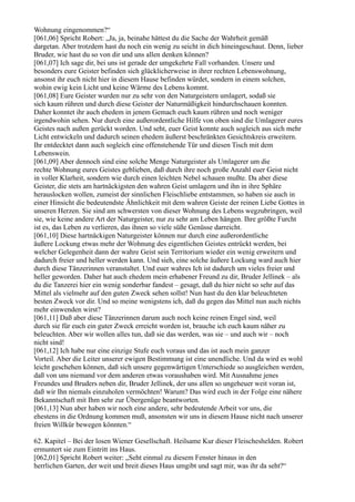 Wohnung eingenommen?“
[061,06] Spricht Robert: „Ja, ja, beinahe hättest du die Sache der Wahrheit gemäß
dargetan. Aber trotzdem hast du noch ein wenig zu seicht in dich hineingeschaut. Denn, lieber
Bruder, wie hast du so von dir und uns allen denken können?
[061,07] Ich sage dir, bei uns ist gerade der umgekehrte Fall vorhanden. Unsere und
besonders eure Geister befinden sich glücklicherweise in ihrer rechten Lebenswohnung,
ansonst ihr euch nicht hier in diesem Hause befinden würdet, sondern in einem solchen,
wohin ewig kein Licht und keine Wärme des Lebens kommt.
[061,08] Eure Geister wurden nur zu sehr von den Naturgeistern umlagert, sodaß sie
sich kaum rühren und durch diese Geister der Naturmäßigkeit hindurchschauen konnten.
Daher konntet ihr auch ehedem in jenem Gemach euch kaum rühren und noch weniger
irgendwohin sehen. Nur durch eine außerordentliche Hilfe von oben sind die Umlagerer eures
Geistes nach außen gerückt worden. Und seht, euer Geist konnte auch sogleich aus sich mehr
Licht entwickeln und dadurch seinen ehedem äußerst beschränkten Gesichtskreis erweitern.
Ihr entdecktet dann auch sogleich eine offenstehende Tür und diesen Tisch mit dem
Lebenswein.
[061,09] Aber dennoch sind eine solche Menge Naturgeister als Umlagerer um die
rechte Wohnung eures Geistes geblieben, daß durch ihre noch große Anzahl euer Geist nicht
in voller Klarheit, sondern wie durch einen leichten Nebel schauen mußte. Da aber diese
Geister, die stets am hartnäckigsten den wahren Geist umlagern und ihn in ihre Sphäre
herauslocken wollen, zumeist der sinnlichen Fleischliebe entstammen, so haben sie auch in
einer Hinsicht die bedeutendste Ähnlichkeit mit dem wahren Geiste der reinen Liebe Gottes in
unseren Herzen. Sie sind am schwersten von dieser Wohnung des Lebens wegzubringen, weil
sie, wie keine andere Art der Naturgeister, nur zu sehr am Leben hängen. Ihre größte Furcht
ist es, das Leben zu verlieren, das ihnen so viele süße Genüsse darreicht.
[061,10] Diese hartnäckigen Naturgeister können nur durch eine außerordentliche
äußere Lockung etwas mehr der Wohnung des eigentlichen Geistes entrückt werden, bei
welcher Gelegenheit dann der wahre Geist sein Territorium wieder ein wenig erweitern und
dadurch freier und heller werden kann. Und sieh, eine solche äußere Lockung ward auch hier
durch diese Tänzerinnen veranstaltet. Und euer wahres Ich ist dadurch um vieles freier und
heller geworden. Daher hat auch ehedem mein erhabener Freund zu dir, Bruder Jellinek – als
du die Tanzerei hier ein wenig sonderbar fandest – gesagt, daß du hier nicht so sehr auf das
Mittel als vielmehr auf den guten Zweck sehen sollst! Nun hast du den klar beleuchteten
besten Zweck vor dir. Und so meine wenigstens ich, daß du gegen das Mittel nun auch nichts
mehr einwenden wirst?
[061,11] Daß aber diese Tänzerinnen darum auch noch keine reinen Engel sind, weil
durch sie für euch ein guter Zweck erreicht worden ist, brauche ich euch kaum näher zu
beleuchten. Aber wir wollen alles tun, daß sie das werden, was sie – und auch wir – noch
nicht sind!
[061,12] Ich habe nur eine einzige Stufe euch voraus und das ist auch mein ganzer
Vorteil. Aber die Leiter unserer ewigen Bestimmung ist eine unendliche. Und da wird es wohl
leicht geschehen können, daß sich unsere gegenwärtigen Unterschiede so ausgleichen werden,
daß von uns niemand vor dem anderen etwas voraushaben wird. Mit Ausnahme jenes
Freundes und Bruders neben dir, Bruder Jellinek, der uns allen so ungeheuer weit voran ist,
daß wir Ihn niemals einzuholen vermöchten! Warum? Das wird euch in der Folge eine nähere
Bekanntschaft mit Ihm sehr zur Übergenüge beantworten.
[061,13] Nun aber haben wir noch eine andere, sehr bedeutende Arbeit vor uns, die
ehestens in die Ordnung kommen muß, ansonsten wir uns in diesem Hause nicht nach unserer
freien Willkür bewegen könnten.“

62. Kapitel – Bei der losen Wiener Gesellschaft. Heilsame Kur dieser Fleischeshelden. Robert
ermuntert sie zum Eintritt ins Haus.
[062,01] Spricht Robert weiter: „Seht einmal zu diesem Fenster hinaus in den
herrlichen Garten, der weit und breit dieses Haus umgibt und sagt mir, was ihr da seht?“
 